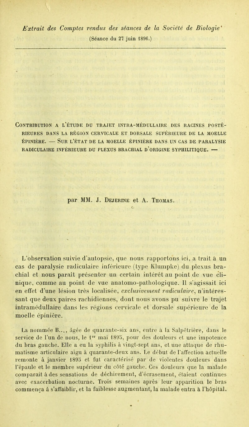 Extrait des Comptes rendus des séances de la Société de Biologie' (Séance du 27 juin 1896.) Contribution a l'étude du trajet intra-médullaire des racines posté- rieures DANS LA RÉGION CERVICALE ET DORSALE SUPÉRIEURE DE LA MOELLE ÉP1NIÈRE. — SUR L'ÉTAT DE LA MOELLE ÉPINIÈRE DANS UN CAS DE PARALYSIE RADICULAIRE INFÉRIEURE DU PLEXUS BRACHIAL D'ORIGINE SYPHILITIQUE. — par MM. J. Dejerine et A. Thomas. L'observation suivie d'autopsie, que nous rapportons ici, a trait à un cas de paralysie radiculaire inférieure (type Klumpke) du plexus bra- chial et nous paraît présenter un certain intérêt au point de vue cli- nique, comme au point de vue anatomo-pathologique. Il s'agissait ici en effet d'une lésion très localisée, exclusivement radiculaire, n'intéres- sant que deux paires rachidiennes, dont nous avons pu suivre le trajet intramédullaire dans les régions cervicale et dorsale supérieure de la moelle épinière. La nommée B..., âgée de quarante-six ans, entre à la Salpètrière, dans le service de l'un de nous, le 1er mai 1895, pour des douleurs et une impotence du bras gauche. Elle a eu la syphilis à vingt-sept ans, et une attaque de rhu- matisme articulaire aigu à quarante-deux ans. Le début de l'affection actuelle remonte à janvier 1895 et fut caractérisé par de violentes douleurs dans l'épaule et le membre supérieur du côté gauche. Ces douleurs que la malade comparait à des sensations de déchirement, d'écrasement, étaient continues avec exacerbation nocturne. Trois semaines après leur apparition le bras commença à s'affaiblir, et la faiblesse augmentant, la malade entra à l'hôpital.