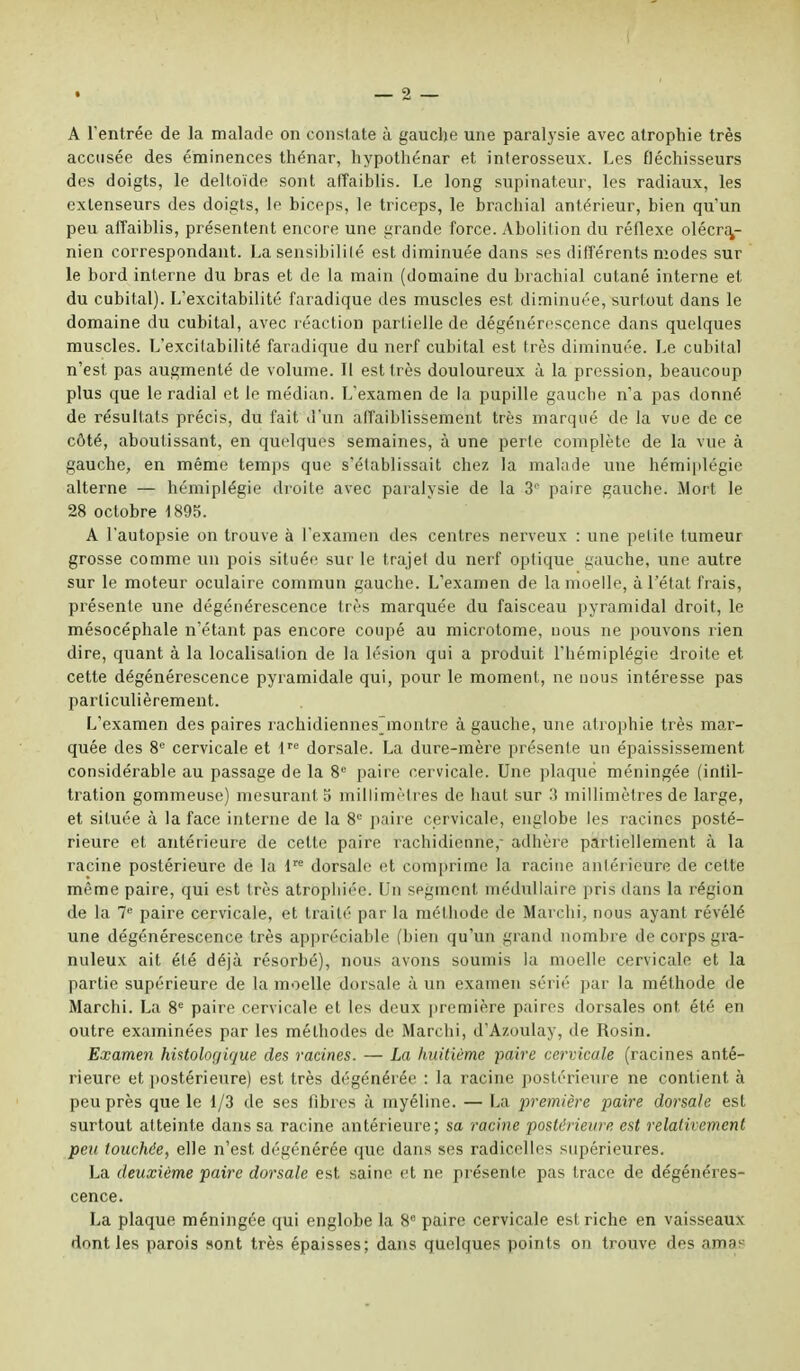 A l'entrée de la malade on constate à gauche une paralysie avec atrophie très accusée des éminences thénar, hypothénar et inferosseux. Les fléchisseurs des doigts, le deltoïde sont affaiblis. Le long supinateur, les radiaux, les extenseurs des doigts, lo biceps, le triceps, le brachial antérieur, bien qu'un peu affaiblis, présentent encore une grande force. Abolition du réflexe olécra,- nien correspondant. La sensibilité est diminuée dans ses différents modes sur le bord interne du bras et de la main (domaine du brachial cutané interne et du cubital). L'excitabilité faradique des muscles est diminuée, surtout dans le domaine du cubital, avec réaction partielle de dégénérescence dans quelques muscles. L'excitabilité faradique du nerf cubital est très diminuée. Le cubital n'est pas augmenté de volume. Il est très douloureux à la pression, beaucoup plus que le radial et le médian. L'examen de la pupille gauche n'a pas donné de résultats précis, du fait d'un affaiblissement très marqué de la vue de ce côté, aboutissant, en quelques semaines, à une perle complète de la vue à gauche, en même temps que s'élablissait chez la malade une hémiplégie alterne — hémiplégie droite avec paralysie de la 3° paire gauche. Mort le 28 octobre 1895. A l'autopsie on trouve à l'examen des centres nerveux : une pelite tumeur grosse comme un pois située sur le trajet du nerf optique gauche, une autre sur le moteur oculaire commun gauche. L'examen de la moelle, à l'état frais, présente une dégénérescence très marquée du faisceau pyramidal droit, le mésocéphale n'étant pas encore coupé au microtome, nous ne pouvons rien dire, quant à la localisation de la lésion qui a produit l'hémiplégie droite et cette dégénérescence pyramidale qui, pour le moment, ne nous intéresse pas particulièrement. L'examen des paires rachidiennesjnontre à gauche, une atrophie très mar- quée des 8e cervicale et lre dorsale. La dure-mère présente un épaississement considérable au passage de la 8e paire cervicale. Une plaqué méningée (intil- tration gommeuse) mesurant 5 millimètres de haut sur 3 millimètres de large, et située à la face interne de la 8e paire cervicale, englobe les racines posté- rieure et antérieure de cette paire rachidienne, adhère partiellement à la racine postérieure de la lre dorsale et comprime la racine antérieure de cette même paire, qui est très atrophiée. Un segment médullaire pris dans la région de la 7e paire cervicale, et traité par la méthode de Marchi, nous ayant révélé une dégénérescence très appréciable (bien qu'un grand nombre de corps gra- nuleux ait été déjà résorbé), nous avons soumis la moelle cervicale et la partie supérieure de la moelle dorsale à un examen sérié par la méthode de Marchi. La 8e paire cervicale et les deux première pain s dorsales ont été en outre examinées par les méthodes de Marchi, d'Azoulay, de Rosin. Examen histologicjue des racines. — La huitième paire cervicale (racines anté- rieure et postérieure) est très dégénérée : la racine postérieure ne contient à peu près que le 1/3 de ses fibres à myéline. — La première paire dorsale est surtout atteinte dans sa racine antérieure; sa racine postérieure est relativement peu touchée, elle n'est dégénérée que dans ses radicelles supérieures. La deuxième paire dorsale est saine et ne présente pas trace de dégénéres- cence. La plaque méningée qui englobe la 8e paire cervicale est riche en vaisseaux dont les parois «ont très épaisses; dans quelques points on trouve des amas