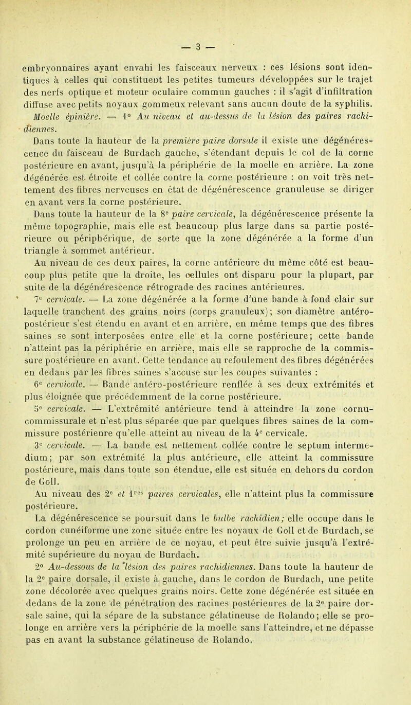 embryonnaires ayant envahi les faisceaux nerveux : ces lésions sont iden- tiques à celles qui constituent les petites tumeurs développées sur le trajet des nerfs optique et moteur oculaire commun gauches : il s'agit d'infiltration diffuse avec petits noyaux gommeux relevant sans aucun doute de la syphilis. Moelle épinière. — 1° Au niveau et au-dessus de la lésion des paires rachi- diennes. Dans toute la hauteur de la première paire dorsale il exisle une dégénéres- cence du faisceau de Burdach gauche, s'étendant depuis le col de la corne postérieure en avant, jusqu'à la périphérie de la moelle en arrière. La zone dégénérée est étroite et collée contre la corne postérieure : on voit très net- tement des fibres nerveuses en état de dégénérescence granuleuse se diriger en avant vers la corne postérieure. Dans toute la hauteur de la 8e paire cervicale, la dégénérescence présente la même topographie, mais elle est beaucoup plus large dans sa partie posté- rieure ou périphérique, de sorte que la zone dégénérée a la forme d'un triangle à sommet antérieur. Au niveau de ces deux paires, la corne antérieure du même côté est beau- coup plus petite que la droite, les oellules ont disparu pour la plupart, par suite de la dégénérescence rétrograde des racines antérieures. la cervicale. — La zone dégénérée a la forme d'une bande à fond clair sur laquelle tranchent des grains noirs (corps granuleux) ; son diamètre antéro- postérieur s'est étendu en avant et en arrière, en même temps que des fibres saines se sont interposées entre elle et la corne postérieure; cette bande n'atteint pas la périphérie en arrière, mais elle se rapproche de la commis- sure postérieure en avant. Cette tendance au refoulement des fibres dégénérées en dedans par les fibres saines s'accuse sur les coupes suivantes : 6e cervicale. — Bande antéro-postérieure renflée à ses deux extrémités et plus éloignée que précédemment de la corne postérieure. 5° cervicale. — L'extrémité antérieure tend à atteindre la zone cornu- commissurale et n'est plus séparée que par quelques fibres saines de la com- missure postérienre qu'elle atteint au niveau de la 4e cervicale. 3e cervicale. — La bande est nettement collée contre le septum interme- dium; par son extrémité la plus antérieure, elle atteint la commissure postérieure, mais dans toute son étendue, elle est située en dehors du cordon deGolI. Au niveau des 2e et lres paires cervicales, elle n'atteint plus la commissure postérieure. La dégénérescence se poursuit dans le bulbe rachidien; elle occupe dans le cordon cunéiforme une zone située entre les noyaux de Goll et do Burdach, se prolonge un peu en arrière de ce noyau, et peut être suivie jusqu'à l'extré- mité supérieure du noyau de Burdach. 2° Au-dessous de la'lésion des paires rachidiennes. Dans toute la hauteur de la 2e paire dorsale, il existe à gauche, dans le cordon de Burdach, une petite zone décolorée avec quelques grains noirs. Cette zone dégénérée est située en dedans de la zone de pénétration des racines postérieures de la 2e paire dor- sale saine, qui la sépare de la substance gélatineuse de Bolando; elle se pro- longe en arrière vers la périphérie de la moelle sans l'atteindre, et ne dépasse pas en avant la substance gélatineuse de Rolande