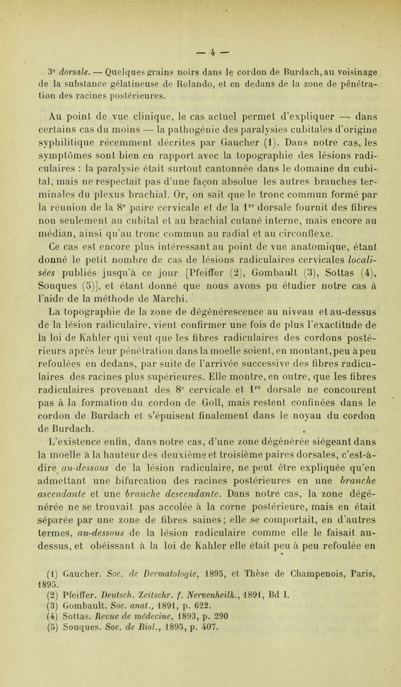 3e dorsale. — Quelques grains noirs dans le cordon de Burdach,au voisinage de la substance gélatineuse de Rolando, et en dedans de la zone de pénétra- tion des racines postérieures. Au point de vue clinique, le cas actuel permet d'expliquer — dans certains cas du moins — la pathogénie des paralysies cubitales d'origine syphilitique récemment décrites par Gaucher (1). Dans notre cas, les symptômes sont bien en rapport avec la topographie des lésions radi- culaires : la paralysie était surtout cantonnée dans le domaine du cubi- tal, mais ne respectait pas d'une façon absolue les autres branches ter- minales du plexus brachial. Or, on sait que le tronc commun formé par la réunion de la 8° paire cervicale et de la lrc dorsale fournit des fibres non seulement au cubital et au brachial cutané interne, mais encore au médian, ainsi qu'au tronc commun au radial et au circonflexe. Ce cas est encore plus intéressant au point de vue anatomique, étant donné le petit nombre de cas de lésions radiculaires cervicales locali- sées publiés jusqu'à ce jour [Pfeiffer (2), Gombault (3), Sottas (4), Souques (S)], et étant donné que nous avons pu étudier notre cas à l'aide de la méthode de Marchi. La topographie de la zone de dégénérescence au niveau et au-dessus de la lésion radiculaire, vient confirmer une fois de plus l'exactitude de la loi de Kahler qui veut que les fibres radiculaires des cordons posté- rieurs après leur pénétration dans la moelle soient, en montant, peu àpeu refoulées en dedans, par suite de l'arrivée successive des fibres radicu- laires des racines plus supérieures. Elle montre, en outre, que les fibres radiculaires provenant des 8° cervicale et. lre dorsale ne concourent pas à la formation du cordon de Goll, mais restent confinées dans le cordon de Burdach et s'épuisent finalement dans le noyau du cordon de Burdach. L'existence enfin, dans notre cas, d'une zone dégénérée siégeant dans la moelle à la hauteur des deuxième et troisième paires dorsales, c'est-à- dire au-dessous de la lésion radiculaire, ne peut être expliquée qu'en admettant une bifurcation des racines postérieures en une branche ascendante et une branche descendante. Dans notre cas, la zone dégé- nérée ne se trouvait pas accolée à la corne postérieure, mais en était séparée par une zone de fibres saines; elle se comportait, en d'autres termes, au-dessous de la lésion radiculaire comme elle le faisait au- dessus, et obéissant à la loi de Kahler elle était peu à peu refoulée en (1) Gaucher. Soc. de Dermatologie, 1895, et Thèse de Champenois, Paris, 1895. (2) Pfeiffer. Deutsch. Zeitschr. f. Nervenheilk., 1891, Bd I. (3) Gombault. Soc. anat., 1891, p. 622. (4) Sottas. Revue de médecine, 1893, p. 290 (5) Souques. Soc. de Biol., 1895, p. 407.