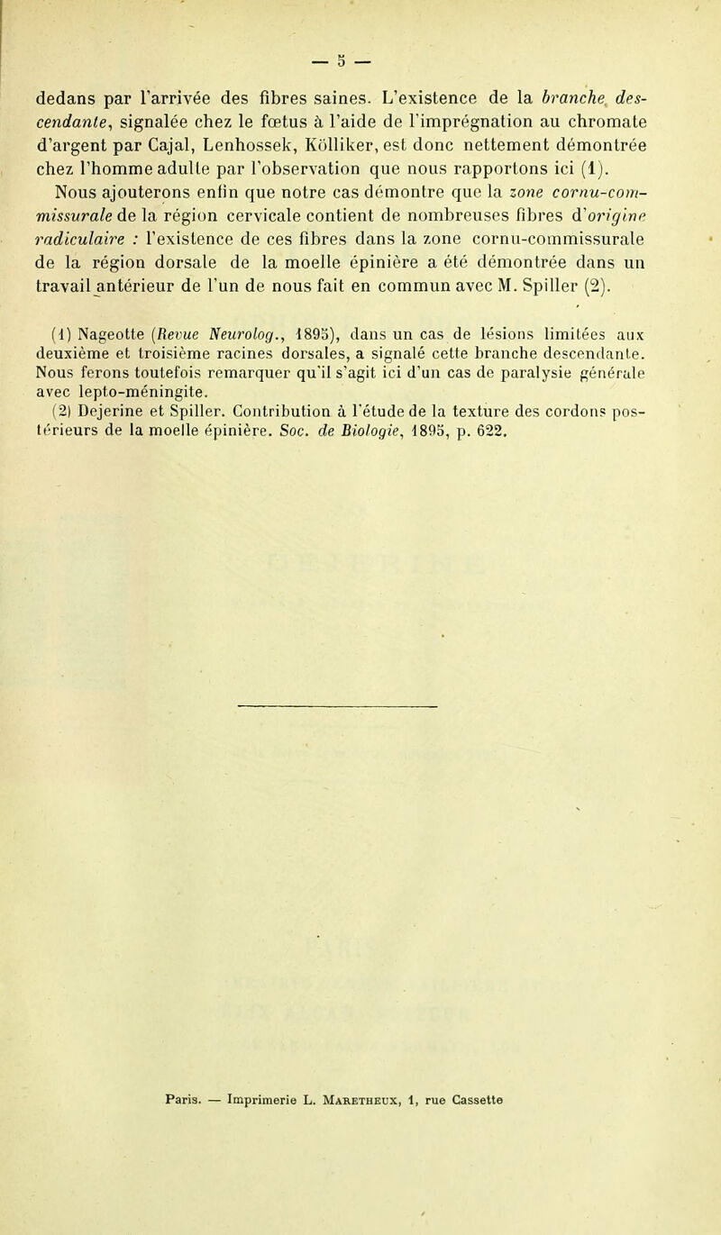 dedans par l'arrivée des fibres saines. L'existence de la branche, des- cendante, signalée chez le fœtus à l'aide de l'imprégnation au chromate d'argent par Cajal, Lenhossek, Kolliker, est donc nettement démontrée chez l'homme adulte par l'observation que nous rapportons ici (1). Nous ajouterons enfin que notre cas démontre que la zone cornu-com- missurale de la région cervicale contient de nombreuses fibres d'origine radiculaire : l'existence de ces fibres dans la zone cornu-commissurale de la région dorsale de la moelle épinière a été démontrée dans un travail antérieur de l'un de nous fait en commun avec M. Spiller (2). (1) Nageotte {Revue Neurolog., 1893), dans un cas de lésions limitées aux deuxième et troisième racines dorsales, a signalé cette branche descendante. Nous ferons toutefois remarquer qu'il s'agit ici d'un cas de paralysie générale avec lepto-méningite. (2) Dejerine et Spiller. Contribution à l'étude de la texture des cordons pos- térieurs de la moelle épinière. Soc. de Biologie, 1895, p. 622. Paris. — Imprimerie L. Maretheux, 1, rue Cassette