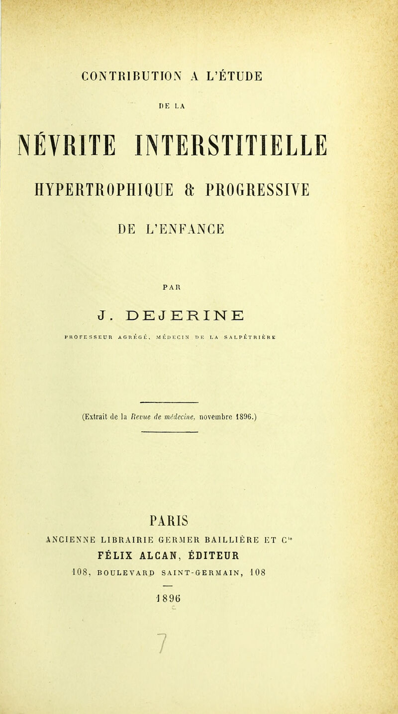 CONTRIBUTION A L'ÉTUDE DE LA NÉVRITE INTERSTITIELLE HYPERTROPHIQUE a PROGRESSIVE DE L'ENFANCE PAR J. DEJERINE (Extrait de la Revue de médecine, novembre 1896.) PARIS ANCIENNE LIBRAIRIE GERMER BAILLIÈRE ET C FÉLIX ALCAN, ÉDITEUR 108, BOULEVARD SAINT-GERMAIN, 108 1896