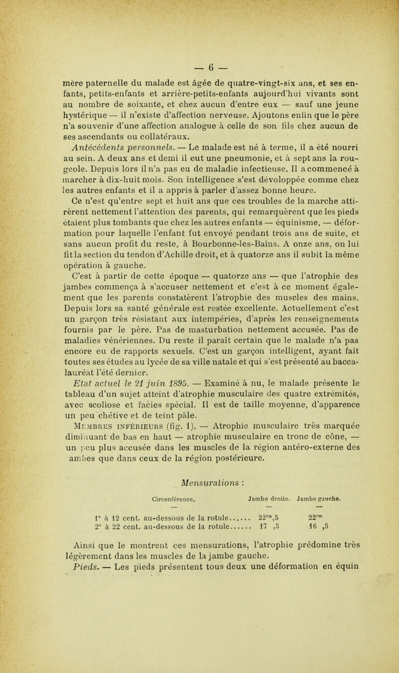 mère paternelle du malade est âgée de quatre-vingt-six ans, et ses en- fants, petits-enfants et arrière-petits-enfants aujourd'hui vivants sont au nombre de soixante, et chez aucun d'entre eux — sauf une jeune hystérique — il n'existe d'affection nerveuse. Ajoutons enfin que le père n'a souvenir d'une affection analogue à celle de son fils chez aucun de ses ascendants ou collatéraux. Antécédents personnels. — Le malade est né à terme, il a été nourri au sein. A deux ans et demi il eut une pneumonie, et à sept ans la rou- geole. Depuis lors il n'a pas eu de maladie infectieuse. Il a commencé à inarcher à dix-huit mois. Son intelligence s'est dévoloppée comme chez les autres enfants et il a appris à parler d'assez bonne heure. Ce n'est qu'entre sept et huit ans que ces troubles de la marche atti- rèrent nettement l'attention des parents, qui remarquèrent que les pieds étaient plus tombants que chez les autres enfants — équinisme, — défor- mation pour laquelle l'enfant fut envoyé pendant trois ans de suite, et sans aucun profit du reste, à Bourbonne-les-Bains. A onze ans, on lui fit la section du tendon d'Achille droit, et à quatorze ans il subit la même opération à gauche. C'est à partir de cette époque — quatorze ans — que l'atrophie des jambes commença à s'accuser nettement et c'est à ce moment égale- ment que les parents constatèrent l'atrophie des muscles des mains. Depuis lors sa santé générale est restée excellente. Actuellement c'est un garçon très résistant aux intempéries, d'après les renseignements fournis par le père. Pas de masturbation nettement accusée. Pas de maladies vénériennes. Du reste il paraît certain que le malade n'a pas encore eu de rapports sexuels. C'est un garçon intelligent, ayant fait toutes ses études au lycée de sa ville natale et qui s'est présenté au bacca- lauréat l'été dernier. Etat actuel le 21 juin 1895. — Examiné à nu, le malade présente le tableau d'un sujet atteint d'atrophie musculaire des quatre extrémités, avec scoliose et faciès spécial. Il est de taille moyenne, d'apparence un peu chétive et de teint pâle. Membres inférieurs (fig. 1). — Atrophie musculaire très marquée diminuant de bas en haut — atrophie musculaire en tronc de cône, — un peu plus accusée dans les muscles de la région antéro-externe des amhes que dans ceux de la région postérieure. Mensurations : Circonférence. Jambe droite. Jambe paucb.8. 1° à 12 cent, au-dessous de la rotule 22cm,5 22° 2° à 22 cent, au-dessous de la rotule 17 ,5 16 ,5 Ainsi que le montrent ces mensurations, l'atrophie prédomine très légèrement dans les muscles de la jambe gauche. Pieds. — Les pieds présentent tous deux une déformation en équin