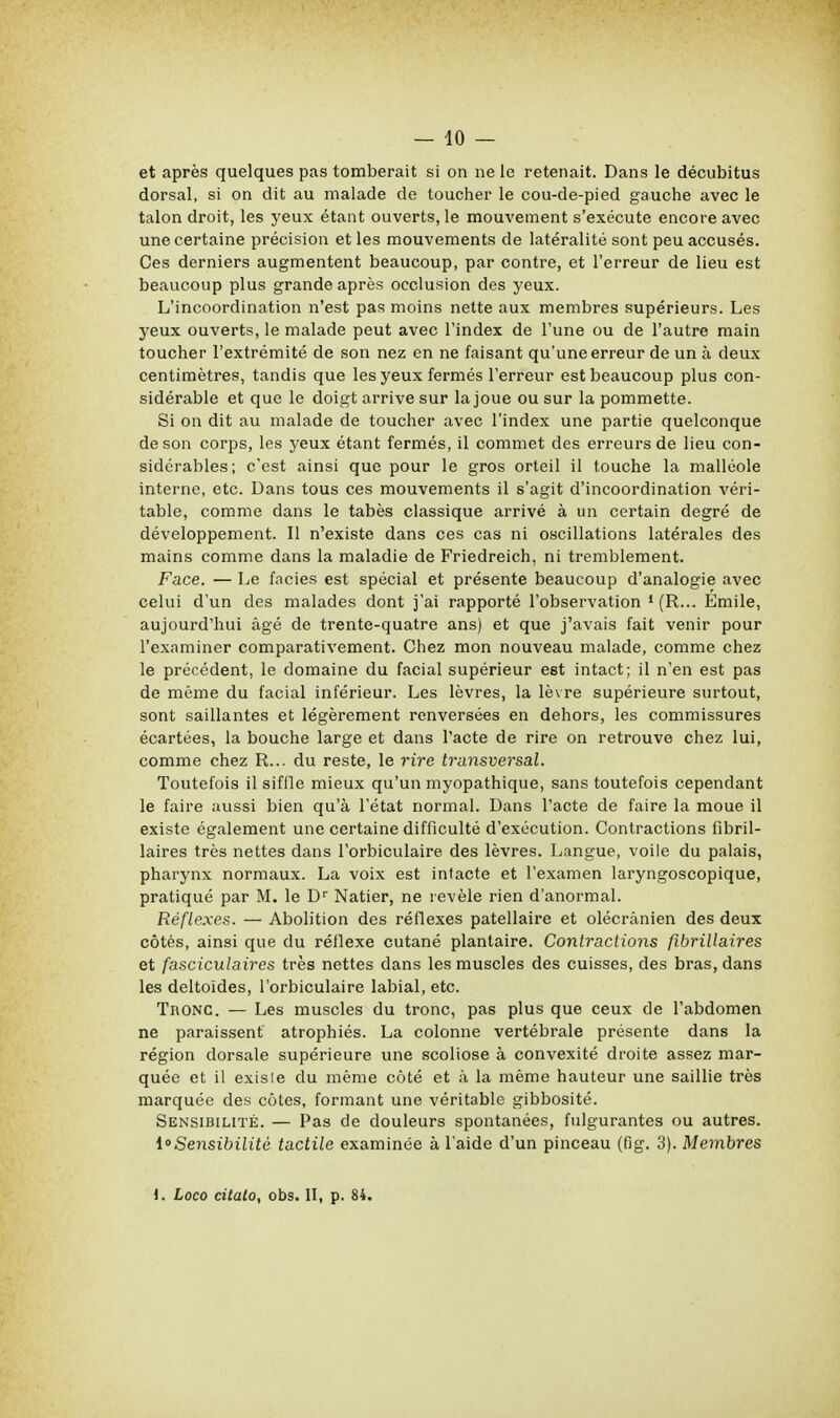 — 10 — et après quelques pas tomberait si on ne le retenait. Dans le décubitus dorsal, si on dit au malade de toucher le cou-de-pied gauche avec le talon droit, les yeux étant ouverts, le mouvement s'exécute encore avec une certaine précision et les mouvements de latéralité sont peu accusés. Ces derniers augmentent beaucoup, par contre, et l'erreur de lieu est beaucoup plus grande après occlusion des yeux. L'incoordination n'est pas moins nette aux membres supérieurs. Les yeux ouverts, le malade peut avec l'index de l'une ou de l'autre main toucher l'extrémité de son nez en ne faisant qu'une erreur de un à deux centimètres, tandis que les yeux fermés l'erreur est beaucoup plus con- sidérable et que le doigt arrive sur la joue ou sur la pommette. Si on dit au malade de toucher avec l'index une partie quelconque de son corps, les 3'eux étant fermés, il commet des erreurs de lieu con- sidérables; c'est ainsi que pour le gros orteil il touche la malléole interne, etc. Dans tous ces mouvements il s'agit d'incoordination véri- table, comme dans le tabès classique arrivé à un certain degré de développement. Il n'existe dans ces cas ni oscillations latérales des mains comme dans la maladie de Friedreich, ni tremblement. Face. — Le faciès est spécial et présente beaucoup d'analogie avec celui d'un des malades dont j'ai rapporté l'observation 1 (R... Emile, aujourd'hui âgé de trente-quatre ans) et que j'avais fait venir pour l'examiner comparativement. Chez mon nouveau malade, comme chez le précédent, le domaine du facial supérieur e6t intact; il n'en est pas de même du facial inférieur. Les lèvres, la lèvre supérieure surtout, sont saillantes et légèrement renversées en dehors, les commissures écartées, la bouche large et dans l'acte de rire on retrouve chez lui, comme chez R... du reste, le rire transversal. Toutefois il siffle mieux qu'un myopathique, sans toutefois cependant le faire aussi bien qu'à l'état normal. Dans l'acte de faire la moue il existe également une certaine difficulté d'exécution. Contractions fibril- laires très nettes dans l'orbiculaire des lèvres. Langue, voile du palais, pharynx normaux. La voix est intacte et l'examen laryngoscopique, pratiqué par M. le Dr Natier, ne révèle rien d'anormal. Réflexes. — Abolition des réflexes patellaire et olécrânien des deux côtés, ainsi que du réflexe cutané plantaire. Contractions fibrillaires et fasciculaires très nettes dans les muscles des cuisses, des bras, dans les deltoïdes, l'orbiculaire labial, etc. TnONC. — Les muscles du tronc, pas plus que ceux de l'abdomen ne paraissent atrophiés. La colonne vertébrale présente dans la région dorsale supérieure une scoliose à convexité droite assez mar- quée et il exisle du même côté et à la même hauteur une saillie très marquée des côtes, formant une véritable gibbosité. Sensibilité. — Pas de douleurs spontanées, fulgurantes ou autres. ^Sensibilité tactile examinée à l'aide d'un pinceau (fig. 3). Membres