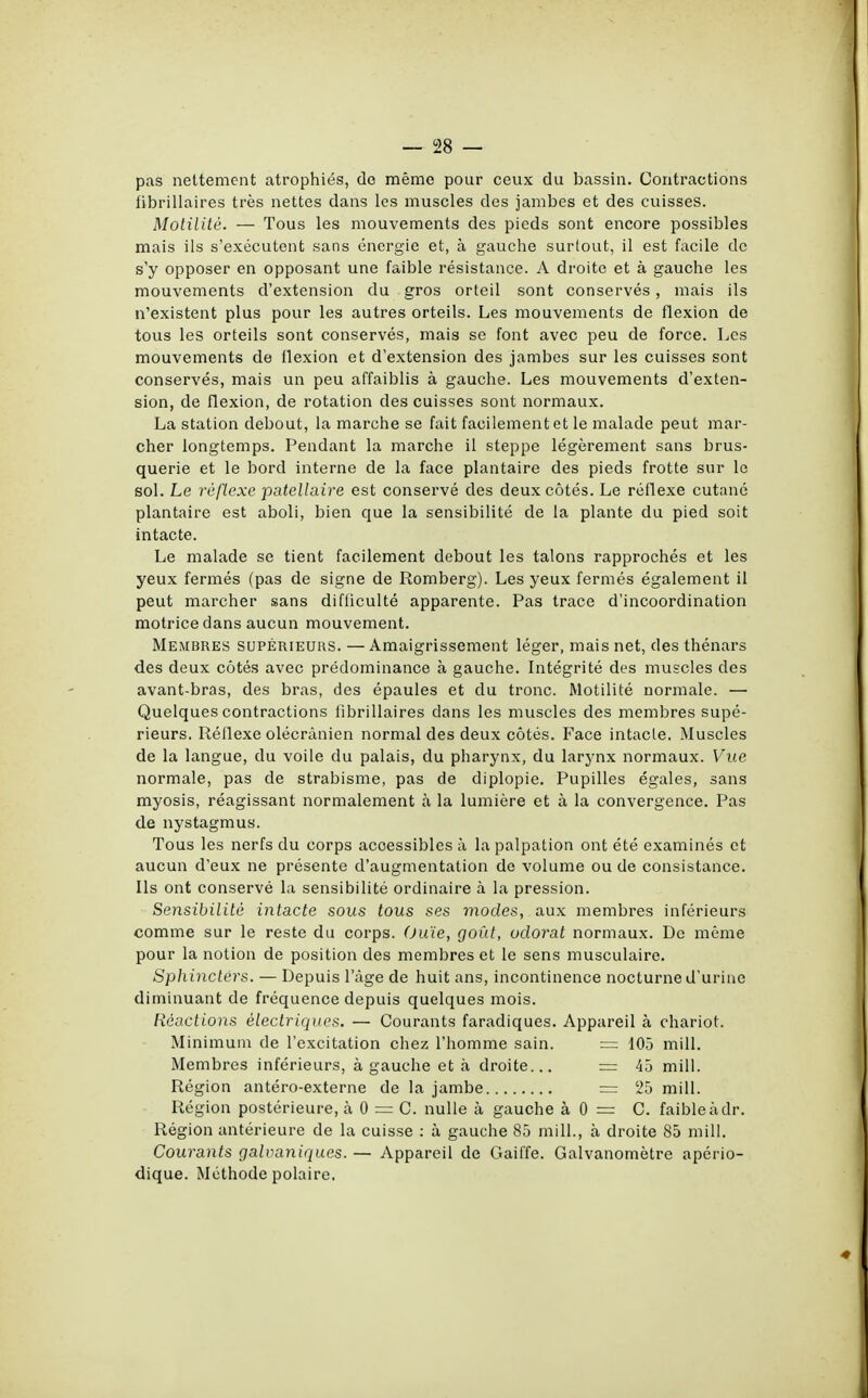 pas nettement atrophiés, do même pour ceux du bassin. Contractions fibrillaires très nettes dans les muscles des jambes et des cuisses. Motilité. — Tous les mouvements des pieds sont encore possibles mais ils s'exécutent sans énergie et, à gauche surtout, il est facile de s'y opposer en opposant une faible résistance. A droite et à gauche les mouvements d'extension du gros orteil sont conservés, mais ils n'existent plus pour les autres orteils. Les mouvements de flexion de tous les orteils sont conservés, mais se font avec peu de force. Les mouvements de flexion et d'extension des jambes sur les cuisses sont conservés, mais un peu affaiblis à gauche. Les mouvements d'exten- sion, de flexion, de rotation des cuisses sont normaux. La station debout, la marche se fait facilement et le malade peut mar- cher longtemps. Pendant la marche il steppe légèrement sans brus- querie et le bord interne de la face plantaire des pieds frotte sur le sol. Le réflexe patellaire est conservé des deux côtés. Le réflexe cutané plantaire est aboli, bien que la sensibilité de la plante du pied soit intacte. Le malade se tient facilement debout les talons rapprochés et les yeux fermés (pas de signe de Romberg). Les yeux fermés également il peut marcher sans difficulté apparente. Pas trace d'incoordination motrice dans aucun mouvement. Membres supérieurs. — Amaigrissement léger, mais net, des thénars des deux cotés avec prédominance à gauche. Intégrité des muscles des avant-bras, des bras, des épaules et du tronc. Motilité normale. — Quelques contractions fibrillaires dans les muscles des membres supé- rieurs. Réflexe olécrànien normal des deux côtés. Face intacte. Muscles de la langue, du voile du palais, du pharynx, du larynx normaux. Vue normale, pas de strabisme, pas de diplopie. Pupilles égales, sans myosis, réagissant normalement à la lumière et à la convergence. Pas de nystagmus. Tous les nerfs du corps acoessibles à la palpation ont été examinés et aucun d'eux ne présente d'augmentation de volume ou de consistance. Ils ont conservé la sensibilité ordinaire à la pression. Sensibilité intacte sous tous ses modes, aux membres inférieurs comme sur le reste du corps. (Juïe, goût, odorat normaux. De même pour la notion de position des membres et le sens musculaire. Sphincters. — Depuis l'âge de huit ans, incontinence nocturne d'urine diminuant de fréquence depuis quelques mois. Réactions électriques. — Courants faradiques. Appareil à chariot. Minimum de l'excitation chez l'homme sain. = 105 mill. Membres inférieurs, à gauche et à droite... = 45 mill. Région antéro-externe de la jambe = 25 mill. Région postérieure, à 0 = C. nulle à gauche à 0 = C. faible à dr. Région antérieure de la cuisse : à gauche 85 mill., à droite 85 mill. Courants galvaniques. — Appareil de Gaiffe. Galvanomètre apério- dique. Méthode polaire.