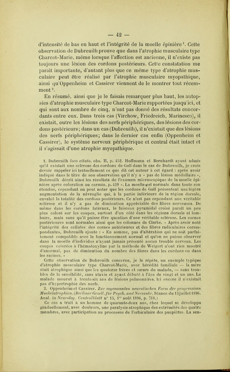 d'intensité de bas en haut et l'intégrité de la moelle épinière Cette observation de Dubreuilh prouve que dans l'atrophie musculaire type Charcot-Marie, même lorsque l'affection est ancienne, il n'existe pas toujours une lésion des cordons postérieurs. Cetie constatation me paraît importante, d'autant plus que ce même type d'atrophie mus- culaire peut être réalisé par l'atrophie musculaire myopathique, ainsi qu'Oppenheim et Cassirer viennent de le montrer tout récem- ment 2. En résumé, ainsi que je le faisais remarquer plus haut, les autop- sies d'atrophie musculaire type Charcot-Marie rapportées jusqu'ici, et qui sont aux nombre de cinq, n'ont pas donné des résultats concor- dants entre eux. Dans trois cas (Virchow, Friedreich, Marinesco), il existait, outre les lésions des nerfs périphériques, des lésions des cor- dons postérieurs ; dans un cas (Dubreuilh), il n'existait que des lésions des nerfs périphériques; dans le dernier cas enfin (Oppenheim et Cassirer), le système nerveux périphérique et central était intact et il s'agissait d'une atrophie myopathique. 1. Dubreuilh loco citato, obs. II, p. 452. Hoffmann et Bernhardt ayant admis qu'il existait une sclérose des cordons de Goll clans le cas de Dubreuilh, je crois devoir rappeler ici textuellement ce que dit cet auteur à cet égard : après avoir indiqué dans le titre de son observation qu'il n'y a « pas de lésion médullaire », Dubreuilh décrit ainsi les résultats de l'examen microscopique de la moelle épi- nière après coloration au carmin, p. 459 ».La moellev2st normale dans toute son étendue, cependant on peut noter que les cordons de Goll présentent une légère augmentation de la névroglie qui, à la partie inférieure de la région dorsale, envahit la totalité des cordons postérieurs. Ce n'est pas cependant une véritable sclérose et il n'y a pas de diminution appréciable des fibres nerveuses. De môme dans les cordons laléraux, le faisceau pyramidal croisé paraît un peu plus coloré sur les coupes, surtout d'un côté dans les régions dorsale et lom- baire, mais sans qu'il puisse être question d'une véritable sclérose. Les cornes postérieures sont normales ainsi que les colonnes de Clarke. « Après avoir noté l'intégrité des cellules des cornes antérieures et des fibres radiculaires corres- pondantes, Dubreuilh ajoute : « En somme, pas d'altération qui ne soit parfai- tement compatible avec le fonctionnement normal et qu'on ne puisse observer dans la moelle d'individus n'ayant jamais présenté aucun trouble nerveux. Les coupes colorées à l'hcmaloxyline par la méthode de Weigert n'ont rien montré d'anormal, pas de diminution du nombre des fibres dans les cordons ou dans les racines. » Cette observation de Dubreuilh concerne, je le répète, un exemple typique d'atrophie musculaire type Charcot-Marie, avec hérédité familiale — la mère était atrophique ainsi que les quatorze frères et sœurs du malade, — sans trou- bles de la sensibilité, sans alaxie et ayant débuté à l'âge de vingt et un ans. Le malade mourut à trente-six ans de lésions pulmonaires. Ici encore il n'existait pas d'hypertrophie des nerfs. 2. Oppenheim et Cassirer. Zur sor/enannten neurotischen Form dèr progressiven Mvskelatrophien. (Berliner Gesell.fûr Psych. undNervenkr. Séance du 13juilletl896. Anal, in Neurolog. Centralblatt n 15, 1 août 1896, p. 718.) Ce cas a trait à un homme de quarante-deux ans, chez lequel se développa graduellement, avec douleurs, une paralysie atrophique des extrémités des quatre membres, avec participation au processus de l'orbiculaire des paupières. La sen-