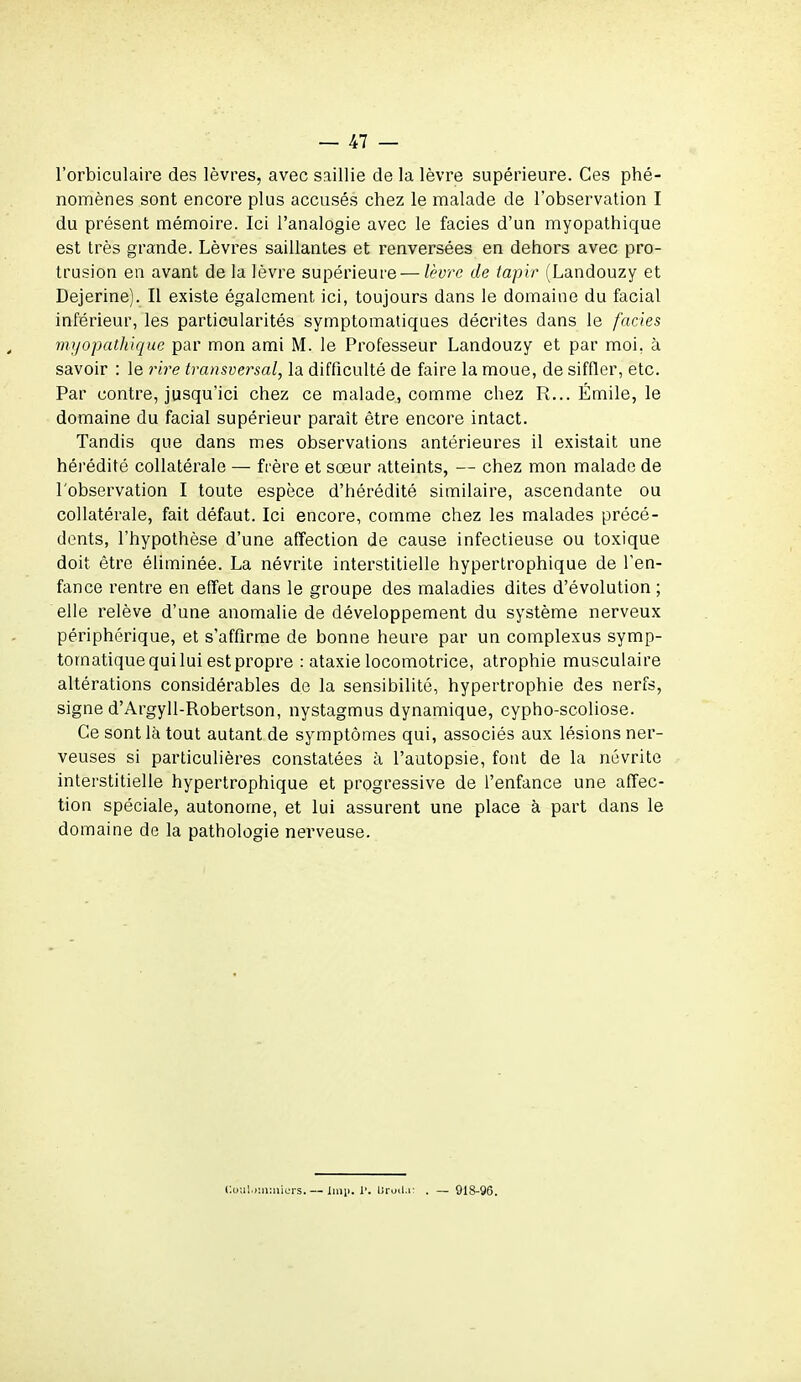 l'orbiculaire des lèvres, avec saillie de la lèvre supérieure. Ces phé- nomènes sont encore plus accusés chez le malade de l'observation I du présent mémoire. Ici l'analogie avec le faciès d'un myopathique est très grande. Lèvres saillantes et renversées en dehors avec pro- trusion en avant de la lèvre supérieure — lèvre de tapir (Landouzy et Dejerine). Il existe également ici, toujours dans le domaine du facial inférieur, les particularités symptomatiques décrites dans le faciès myopathique par mon ami M. le Professeur Landouzy et par moi, à savoir : le rire transversal, la difficulté de faire la moue, de siffler, etc. Par contre, jusqu'ici chez ce malade, comme chez R... Emile, le domaine du facial supérieur paraît être encore intact. Tandis que dans mes observations antérieures il existait une hérédité collatérale — frère et sœur atteints, — chez mon malade de l'observation I toute espèce d'hérédité similaire, ascendante ou collatérale, fait défaut. Ici encore, comme chez les malades précé- dents, l'hypothèse d'une affection de cause infectieuse ou toxique doit être éliminée. La névrite interstitielle hypertrophique de l'en- fance rentre en effet dans le groupe des maladies dites d'évolution ; elle relève d'une anomalie de développement du système nerveux périphérique, et s'affirme de bonne heure par un complexus symp- tornatique qui lui est propre : ataxie locomotrice, atrophie musculaire altérations considérables de la sensibilité, hypertrophie des nerfs, signe d'Argyll-Robertson, nystagmus dynamique, cypho-scoliose. Ce sont là tout autant de symptômes qui, associés aux lésions ner- veuses si particulières constatées à l'autopsie, font de la névrite interstitielle hypertrophique et progressive de l'enfance une affec- tion spéciale, autonome, et lui assurent une place à part dans le domaine de la pathologie nerveuse. GouI'Hnmiurs.— Imp. r. Uroda — 918-96.