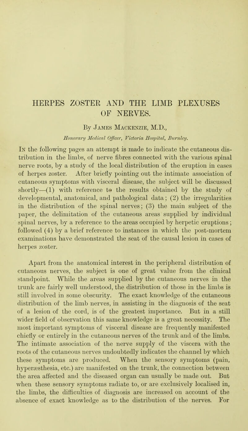 OF NERVES. By James Mackenzie, M.D., Honorary Medical Officer, Victoria HospUal, Burnley. In the following pages an attempt is made to indicate the cutaneous dis- tribution in the limbs, of nerve fibres connected with the various spinal nerve roots, by a sti;dy of the local distribution of the eruption in cases of herpes zoster. After briefly pointing out the intimate association of cutaneous symptoms with visceral disease, the subject will be discussed shortly—(1) with reference to the results obtained by the study of developmental, anatomical, and pathological data; (2) the irregularities in the distribution of the spinal nerves; (3) the main subject of the paper, the delimitation of the cutaneous areas supplied by individual spinal nerves, by a reference to the areas occupied by herpetic eruptions ; followed (4) by a brief reference to instances in which the post-mortem examinations have demonstrated the seat of the causal lesion in cases of herpes zoster. Apart from the anatomical interest in the peripheral distribution of cutaneous nerves, the subject is one of great value from the clinical standpoint. While the areas supplied by the cutaneous nerves in the trunk are fairly well understood, the distribution of those in the limbs is still involved in some obscurity. The exact knowledge of the cutaneous distribution of the limb nerves, in assisting in the diagnosis of the seat of a lesion of the cord, is of the greatest importance. But in a still wider field of observation this same knowledge is a great necessity. The most important symptoms of visceral disease are frequently manifested chiefly or entirely in the cutaneous nerves of the trunk and of the limbs. The intimate association of the nerve supply of the viscera with the roots of the cutaneous nerves undoubtedly indicates the channel by which these symptoms are produced. When the sensory symptoms (pain, hyperesthesia, etc.) are manifested on the trunk, the connection between the area affected and the diseased organ can usually be made out. But when these sensory symptoms radiate to, or are exclusively localised in, the limbs, the difficulties of diagnosis are increased on account of the absence of exact knowledge as to the distribution of the nerves. For