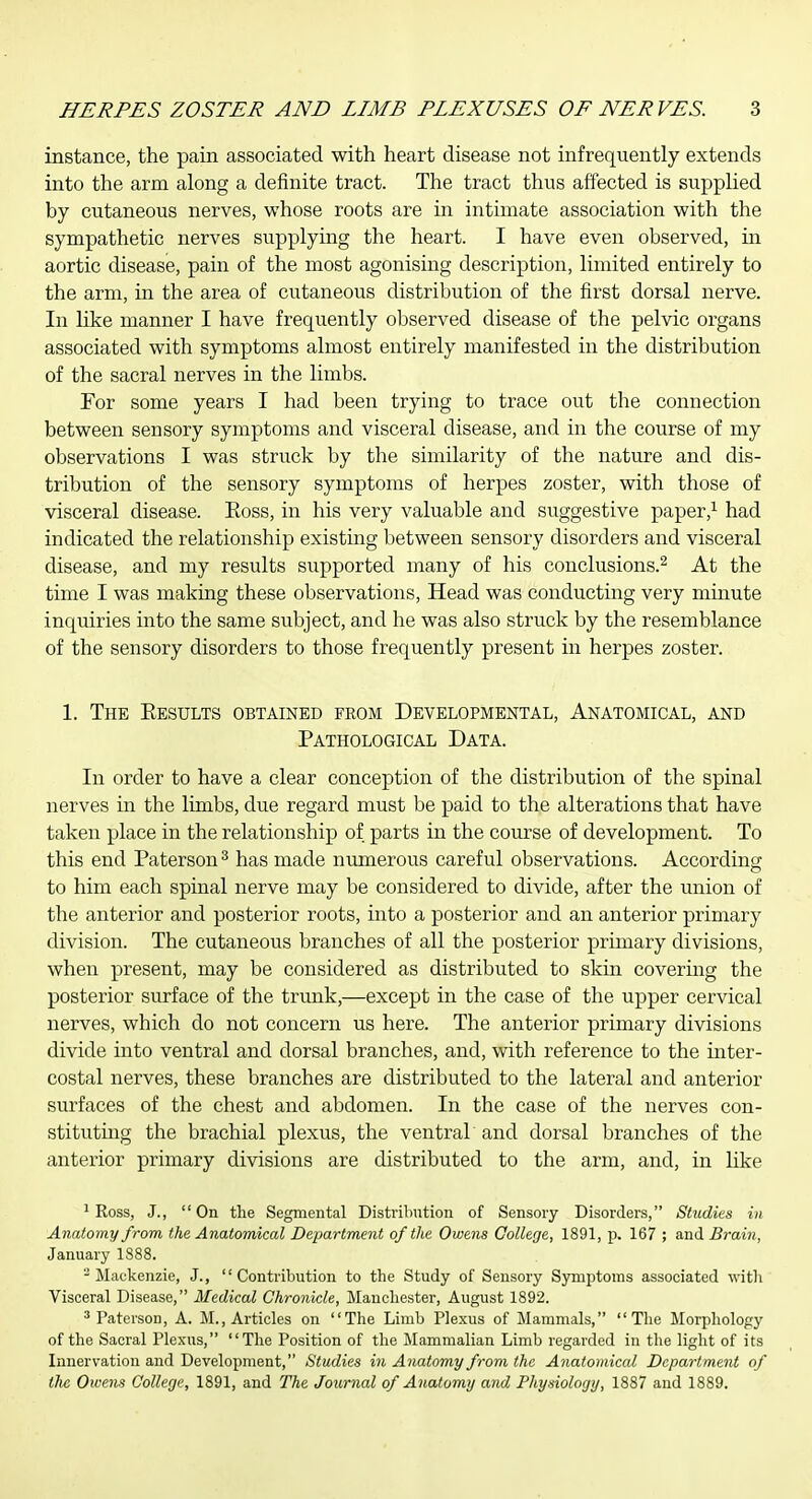 instance, the pain associated with heart disease not infrequently extends into the arm along a definite tract. The tract thus affected is supplied by cutaneous nerves, whose roots are in intimate association with the sympathetic nerves supplying the heart. I have even observed, in aortic disease, pain of the most agonising description, limited entirely to the arm, in the area of cutaneous distribution of the first dorsal nerve. In like manner I have frequently observed disease of the pelvic organs associated with symptoms almost entirely manifested in the distribution of the sacral nerves in the limbs. For some years I had been trying to trace out the connection between sensory symptoms and visceral disease, and in the course of my observations I was struck by the similarity of the nature and dis- tribution of the sensory symptoms of herpes zoster, with those of visceral disease. Eoss, in his very valuable and suggestive paper,'^ had indicated the relationship existing between sensory disorders and visceral disease, and my results supported many of his conclusions.^ At the time I was making these observations. Head was conducting very minute inquiries into the same subject, and he was also struck by the resemblance of the sensory disorders to those frequently present in herpes zoster. 1. The Eesults obtained from Developmental, Anatomical, and Pathological Data. In order to have a clear conception of the distribution of the spinal nerves in the limbs, due regard must be paid to the alterations that have taken place in the relationship of parts in the course of development. To this end Paterson^ has made numerous careful observations. According to him each spinal nerve may be considered to divide, after the union of the anterior and posterior roots, into a posterior and an anterior primary division. The cutaneous branches of all the posterior primary divisions, when present, may be considered as distributed to skin covering the posterior surface of the trunk,—except in the case of the upper cervical nerves, which do not concern us here. The anterior primary divisions divide into ventral and dorsal branches, and, with reference to the mter- costal nerves, these branches are distributed to the lateral and anterior surfaces of the chest and abdomen. In the case of the nerves con- stituting the brachial plexus, the ventral 'and dorsal branches of the anterior primary divisions are distributed to the arm, and, in like ^ Ross, J., On the Segmental Distribution of Sensory Disorders, Studies in Anatomy from the Anatomical Department of the Owens College, 1891, p. 167 ; and Brain, January 1888. -Mackenzie, J., Contribution to the Study of Sensory Symptoms associated with Visceral Disease, Medical Chronicle, Manchester, August 1892. ^ PatersoD, A. M., Articles on The Limb Plexus of Mammals,  Tlie Morphology of the Sacral Plexus, The Position of the Mammalian Limb regarded in the light of its Innervation and Development, Studies in Anatomy from the Anatomical Department of the Owens College, 1891, and The Jotirnal of Anatomy and Physiology, 1887 and 1889.