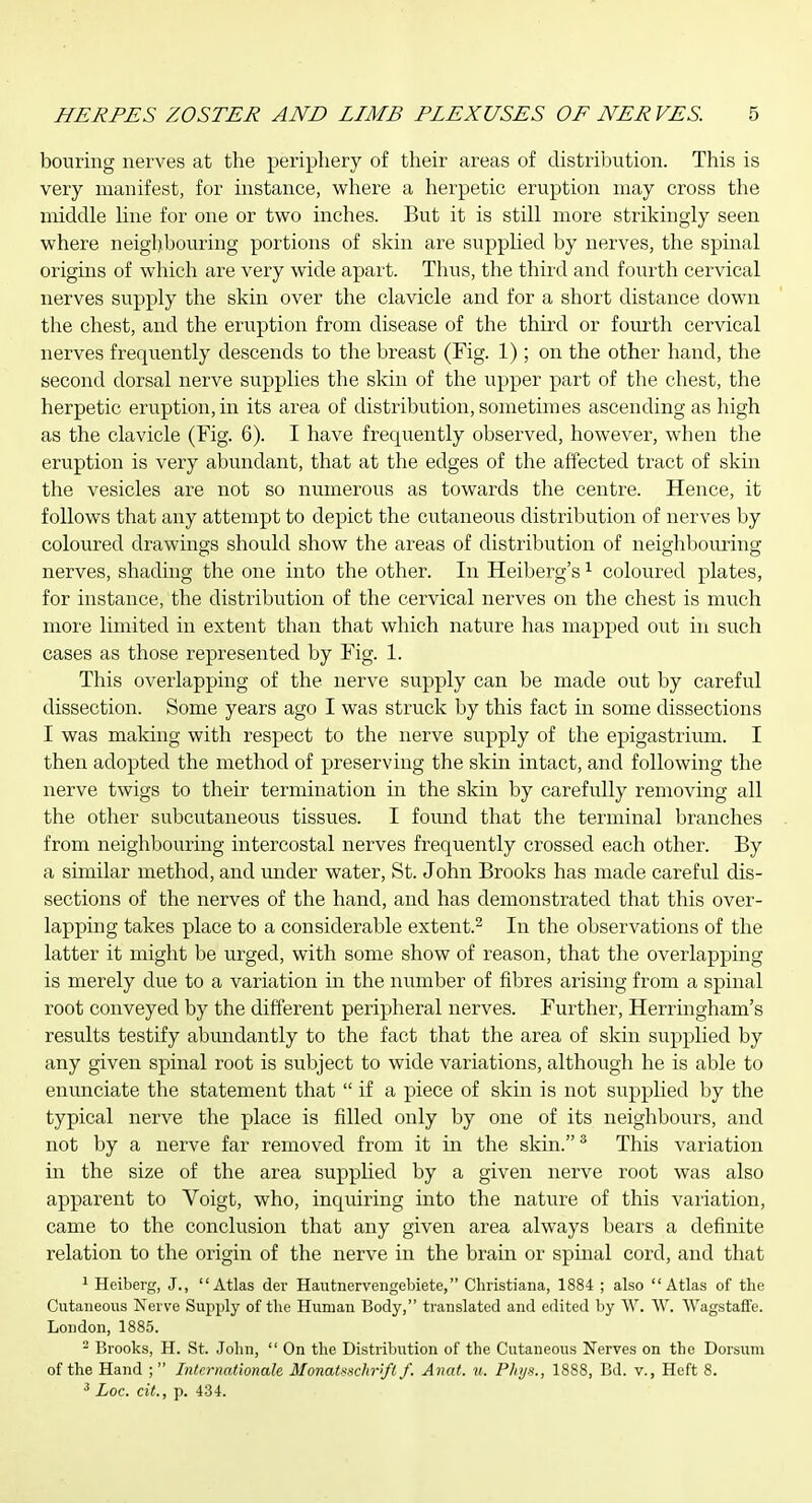 bouriug nerves at the periphery of their areas of distribution. This is very manifest, for instance, vi^here a herpetic eruption may cross the middle hue for one or two inches. But it is still more strikingly seen where neighbouring portions of skin are supplied by nerves, the spinal origiBS of which are very wide apart. Thus, the third and fourth cervical nerves supply the skin over the clavicle and for a short distance down the chest, and the eruption from disease of the third or fourth cervical nerves freqviently descends to the breast (Fig. 1) ; on the other hand, the second dorsal nerve supplies the skin of the upper part of the chest, the herpetic eruption, in its area of distribution, sometimes ascending as high as the clavicle (Fig. 6). I have frequently observed, however, when the eruption is very abundant, that at the edges of the affected tract of skin the vesicles are not so numerous as towards the centre. Hence, it follows that any attempt to depict the cutaneous distribution of nerves by coloured drawings should show the areas of distribution of neighbouring nerves, shading the one into the other. In Heiberg's ^ coloured plates, for instance, the distribution of the cervical nerves on the chest is much more limited in extent than that which nature has mapped out in such cases as those represented by Fig. 1. This overlapping of the nerve supply can be made out by careful dissection. Some years ago I was struck by this fact in some dissections I was making with respect to the nerve supply of the epigastriiim. I then adopted the method of preserving the skin intact, and following the nerve twigs to their termination in the skin by carefully removing all the other subcutaneous tissues. I found that the terminal branches from neighbouring intercostal nerves frequently crossed each other. By a similar method, and under water, St. John Brooks has made careful dis- sections of the nerves of the hand, and has demonstrated that this over- lapping takes place to a considerable extent.^ In the observations of the latter it might be urged, with some show of reason, that the overlapping is merely due to a variation in the number of fibres arising from a spinal root conveyed by the different peripheral nerves. Further, Herringham's results testify abundantly to the fact that the area of skin supplied by any given spinal root is subject to wide variations, although he is able to enunciate the statement that  if a piece of skin is not supplied by the typical nerve the place is filled only by one of its neighbours, and not by a nerve far removed from it in the skin. ^ This variation in the size of the area supplied by a given nerve root was also apparent to Voigt, who, inquiring into the nature of this variation, came to the conclusion that any given area always bears a definite relation to the origin of the nerve in the brain or spinal cord, and that ^ Heiberg, J., Atlas der Hautnervengebiete, Christiana, 1884 ; also Atlas of the Cutaneous Nerve Supply of the Human Body, translated and edited by W. W. Wagstafife. London, 1885. - Brooks, H. St. John,  On the Distribution of the Cutaneous Nerves on the Dorsum of the Hand ; Internationale Monatsschrift f. Amit. n. Plnja., 1888, Bd. v., Heft 8. ^ Loc. cit., p. 434.