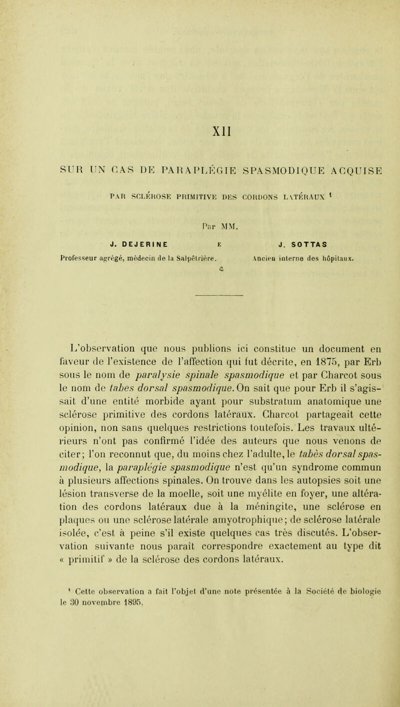 XII SUR l!N CAS DE PARAPLÉGIE SPASMODIOUE ACQUISE PAR SCI.KHOSK PriIMlTIVK DKS COUDONS lATÉnAUX * Pr.r MM. J. DEJERINE E J. SOT TA S Professeur abrégé, médecin de la Salpêliière. Ancieu interne des hûpitaux. L'observation que nous publions ici constitue un document en laveur de l'existence de l'aflection qui lut décrite, en 1875, par Erb sous le nom de paralysie spinale spasmodique et par Charcot sous le nom de tabès dorsal spasmodique. On sait que pour Erb il s'agis- sait d'une entité morbide ayant pour substratum anatomique une sclérose primitive des cordons latéraux. Charcot partageait cette opinion, non sans quelques restrictions toutefois. Les travaux ulté- rieurs n'ont pas confirmé l'idée des auteurs que nous venons de citer; l'on reconnut que, du moins chez l'adulte, le tabès dorsal spas- modique, la paraplégie spasmodique n'est qu'un syndrome commun à plusieurs affections spinales. On trouve dans les autopsies soit une lésion transverse de la moelle, soit une myélite en foyer, une altéra- tion des cordons latéraux due à la méningite, une sclérose en plaques ou une sclérose latérale amyotrophique; de sclérose latérale isolée, c'est à peine s'il existe quelques cas très discutés. L'obser- vation suivante nous paraît correspondre exactement au type dit « primitif » de la sclérose des cordons latéraux. * Cette observation a fait l'objet d'uno note présentée à la Sofiiélé de bioloa;ie le 30 novembre 1895,