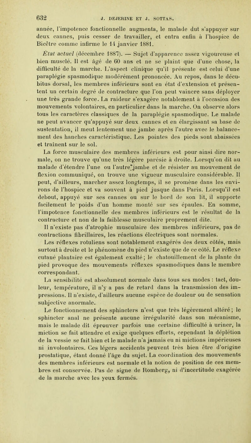 année, l'impotence fonctionnelle augmenta, le malade dut s'appuyer sur deux cannes, puis cesser de travailler, et entra enfin à l'hospice de Bicêtre comme infirme le 14 janvier 1881. État actuel (décembre 1887). — Sujet d'apparence assez vigoureuse et bien musclé. 11 est âgé de 60 ans et ne se plaint que d'une chose, la difficulté de la marche. L'aspect clinique qu'il présente est celui d'une paraplégie spasmodique modérément prononcée. Au repos, dans le décu- bitus dorsal, les membres inférieurs sont en état d'extension et présen- tent un certain degré de contracture que l'on peut vaincre sans déployer une très grande force. La raideur s'exagère notablement à l'occasion des mouvements volontaires, en particulier dans la marche. On observe alors tous les caractères classiques de la paraplégie spasmodique. Le malade ne peut avancer qu'appuyé sur deux cannes et en élargissant sa base de sustentation, il meut lentement une jambe après l'autre avec le balance- ment des hanches caractéristique. Les pointes des pieds sont abaissées et traînent sur le sol. La force musculaire des membres inférieurs est pour ainsi dire noi- male, on ne trouve qu'une très légère parésie à droite. Lorsqu'on dit au malade d'étendre l'une ou l'autre'jambe et de résister au mouvement de flexion communiqué, on trouve une vigueur musculaire considérable. Il peut, d'ailleurs, marcher assez longtemps, il se promène dans les envi- rons de l'hospice et va souvent à pied jusque dans Paris. Lorsqu'il est debout, appuyé sur ses cannes ou sur le bord de son lit, il supporte facilement le poids d'un homme monte sur ses épaules. En somme, l'impotence fonctionnelle des membres inférieurs est le résultat de la contracture et non de la faiblesse musculaire proprement dite. Il n'existe pas d'atrophie musculaire des membres inférieurs, pas de contractions fibrillaires, les réactions électriques sont normales. Les réflexes rotuliens sont notablement exagérés des deux côtés, mais surtout à droite et le phénomène du pied n'existe que de ce côté. Le réflexe cutané plantaire est également exalté; le chatouillement de la jilante du pied provoque des mouvements réflexes spasmodiques dans le membre correspondant. La sensibilité est absolument normale dans tous ses modes : tact, dou- leur, température, il n'y a pas de retard dans la transmission des im- pressions. Il n'existe, d'ailleurs aucune espèce de douleur ou de sensation subjective anormale. Le fonctionnement des sphincters n'est que très légèrement altéré ; le sphincter anal ne présente aucune irrégularité dans son mécanisme, mais le malade dit éprouver parfois une certaine difficulté à uriner, la miction se fait attendre et exige quelques efforts, cependant la déplétion de la vessie se fait bien et le malade n'a jamais eu ni mictions impérieuses ni involontaires. Ces légers accidents peuvent très bien être d'origine prostatique, étant donné l'âge du sujet. La coordination des mouvements des membres inférieurs est normale et la notion de position de ces mem- bres est conservée. Pas de signe de Romberg, ni d'incertitude exagérée de la marche avec les yeux fermés.