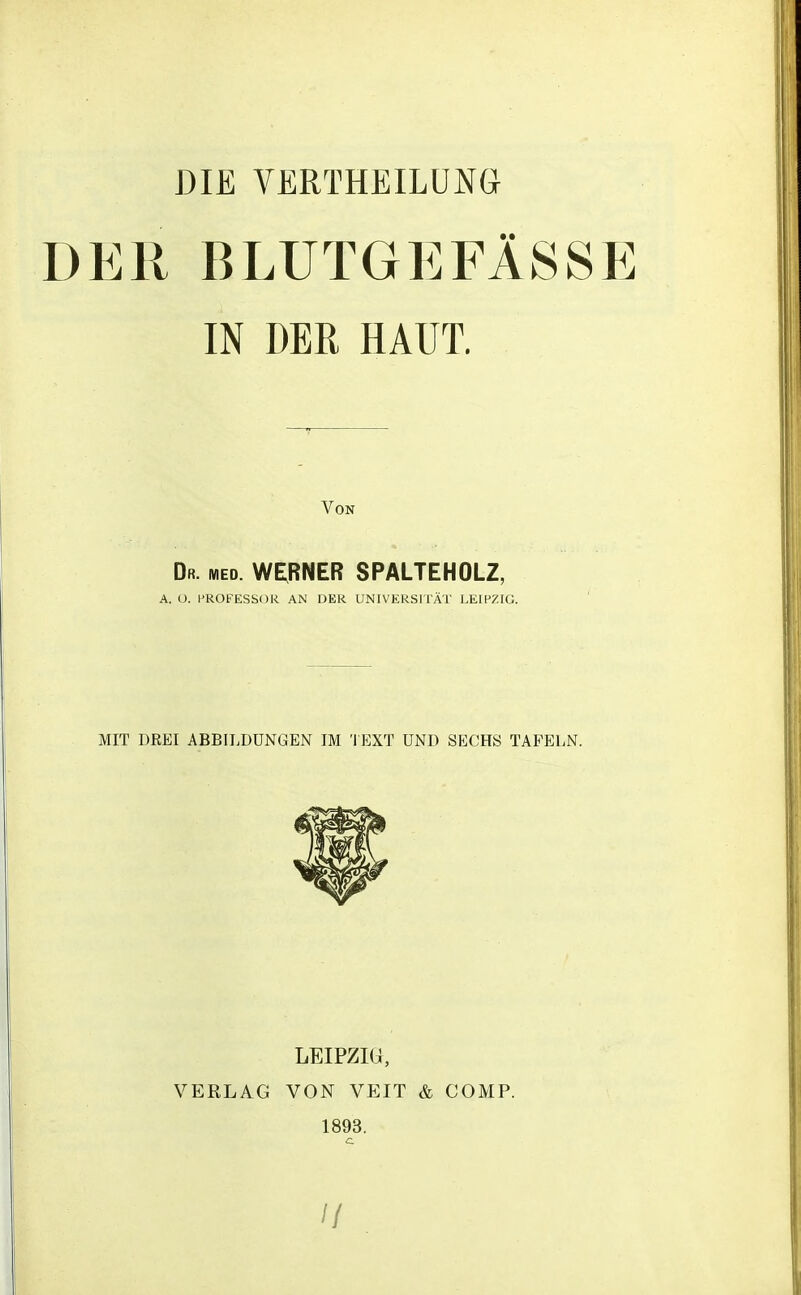 DIE VERTHEILUNG DER BLUTGEFÄSSE IN DER HAUT. Von Dr. med. WERNER SPALTEHOLZ, A. ü. PROFESSOR AN DER UNIVERSITÄT LEIPZIG. MIT DREI ABBILDUNGEN IM TEXT UND SECHS TAFELN. LEIPZIG, VERLAG VON VEIT & COMP. 1893.