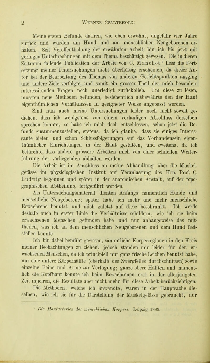 Meine ersten Befunde datiren, wie oben erwähnt, ungefähr vier Jahre zurück und wurden am Hund und am menschlichen Neugeborenen er- halten. Seit Veröffentlichung der erwähnten Arbeit bin ich bis jetzt mit geringen Unterbrechungen mit dem Thema beschäftigt gewesen. Die in diesen Zeitraum fallende Publication der Arbeit von C. Manchot^ Hess die Fort- setzung meiner Untersuchungen nicht überflüssig erscheinen, da dieser Au- tor bei der Bearbeitung des Themas von anderen Gesichtspunkten ausging und andere Ziele verfolgte, und somit ein grosser Theil der mich besonders interessirenden Fragen noch unerledigt zurückblieb. Um diese zu lösen, mussten neue Methoden gefunden, beziehentlich altbewährte den der Haut eigenthümlichen Verhältnissen in geeigneter Weise angepasst werden. Sind nun auch meine Untersuchungen leider noch nicht soweit ge- diehen, dass ich wenigstens von einem vorläufigen Abschluss derselben sprechen könnte, so habe ich mich doch entschlossen, schon jetzt die Be- funde zusammenzustellen, erstens, da ich glaube, dass sie einiges Interes- sante bieten und schon Schlussfolgerungen auf das Vorhandensein eigen- thümlicher Einrichtungen in der Haut gestatten, und zweitens, da ich befürchte, dass andere grössere Arbeiten mich von einer schnellen Weiter- führung der vorliegenden abhalten werden. Die Arbeit ist im Anschluss an meine Abhandlung über die Muskel- gefässe im physiologischen Institut auf Veranlassung des Hrn. Prof. C. Ludwig begonnen und später in der anatomischen Anstalt, auf der topo- graphischen Abtheilung, fortgeführt worden. Als üntersuchungsmaterial dienten Anfangs namentlich Hunde und menschliche Neugeborene; später habe ich mehr und mehr menschliche Erwachsene benutzt und mich zuletzt auf diese beschränkt. Ich werde deshalb auch in erster Linie die Verhältnisse schildern, wie ich sie beim erwachsenen Menschen gefunden habe und nur anhangsweise das mit- theilen, was ich an dem menschlichen Neugeborenen und dem Hund fest- stellen konnte. Ich bin dabei bemüht gewesen, sämmtliche Körperregionen in den Kreis meiner Beobachtungen zu ziehen', jedoch standen mir leider für den er- wachsenen Menschen, da ich principiell nur ganz frische Leichen benutzt habe, nur eine untere Körperhälfte (oberhalb des Zwergfelles durchschnitten) sowie einzelne Beine und Arme zur Verfügung; ganze obere Hälften und nament- lich die Kopfhaut konnte ich beim Erwachsenen erst in der allerjüngsten Zeit injiciren, die Resultate aber nicht mehr für diese Arbeit berücksichtigen. Die Methoden, welche ich anwandte, waren in der Hauptsache die- selben, wie ich sie für die Darstellung der Muskelgefässe gebraucht, nur ' Die JTau/aHerien des mensMirhen Körpern. Leipzig 1889.