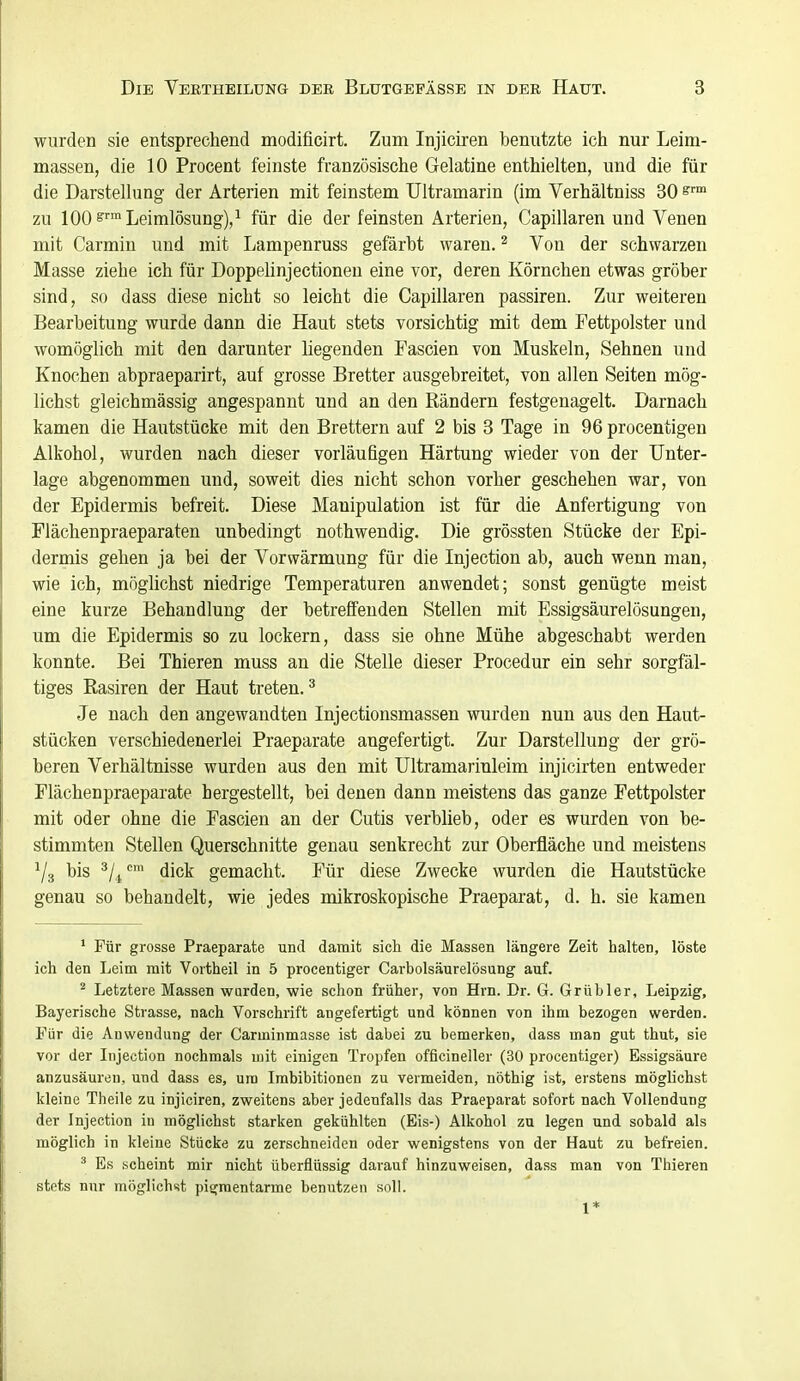 wurden sie entsprechend modificirt. Zum Injiciren benutzte ich nur Leim- massen, die 10 Procent feinste französische Gelatine enthielten, und die für die Darstellung der Arterien mit feinstem Ultramarin (im Verhältniss 80 zu 100^'''Leimlösung)/ für die der feinsten Arterien, Capillaren und Venen mit Carmiu und mit Lampenruss gefärbt waren. ^ Von der schwarzen Masse ziehe ich für Doppelinjectionen eine vor, deren Körnchen etwas gröber sind, so dass diese nicht so leicht die Capillaren passiren. Zur weiteren Bearbeitung wurde dann die Haut stets vorsichtig mit dem Fettpolster und womöglich mit den darunter liegenden Fascien von Muskeln, Sehnen und Knochen abpraeparirt, auf grosse Bretter ausgebreitet, von allen Seiten mög- lichst gleichmässig angespannt und an den Rändern festgenagelt. Darnach kamen die Hautstücke mit den Brettern auf 2 bis 3 Tage in 96 procentigen Alkohol, wurden nach dieser vorläufigen Härtung wieder von der Unter- lage abgenommen und, soweit dies nicht schon vorher geschehen war, von der Epidermis befreit. Diese Manipulation ist für die Anfertigung von Flächenpraeparaten unbedingt nothwendig. Die grössten Stücke der Epi- dermis gehen ja bei der Vorwärmung für die Injection ab, auch wenn mau, wie ich, mögUchst niedrige Temperaturen anwendet; sonst genügte meist eine kurze Behandlung der betreffenden Stellen mit Essigsäurelösungen, um die Epidermis so zu lockern, dass sie ohne Mühe abgeschabt werden konnte. Bei Thieren muss an die Stelle dieser Procedur ein sehr sorgfäl- tiges Rasiren der Haut treten. ^ Je nach den angewandten Injectionsmassen wurden nun aus den Haut- stücken verschiedenerlei Praeparate angefertigt. Zur Darstellung der grö- beren Verhältnisse wurden aus den mit Ultramariuleim injicirten entweder Flächenpraeparate hergestellt, bei denen dann meistens das ganze Fettpolster mit oder ohne die Fascien an der Cutis verbheb, oder es wurden von be- stimmten Stellen Querschnitte genau senkrecht zur Oberfläche und meistens Ys bis ^Z^' dick gemacht. Für diese Zwecke wurden die Hautstücke genau so behandelt, wie jedes mikroskopische Praeparat, d. h. sie kamen * Für grosse Praeparate und damit sich die Massen längere Zeit halten, löste ich den Leim mit Vortheil in 5 procentiger Carbolsäurelösung auf. ^ Letztere Massen wurden, wie schon früher, von Hrn. Dr. G. Grübler, Leipzig, Bayerische Strasse, nach Vorschrift angefertigt und können von ihm bezogen werden. Für die Auwendung der Carminmasse ist dabei zu bemerken, dass man gut thut, sie vor der Injection nochmals mit einigen Tropfen officineller (30 procentiger) Essigsäure anzusäuren, und dass es, um Imbibitionen zu vermeiden, nöthig ist, erstens möglichst kleine Theile zu injiciren, zweitens aber jedenfalls das Praeparat sofort nach Vollendung der Injection in möglichst starken gekühlten (Eis-) Alkohol zu legen und sobald als möglich in kleine Stücke zu zerschneiden oder wenigstens von der Haut zu befreien. ' Es scheint mir nicht überflüssig darauf hinzuweisen, dass man von Thieren stets nur mögliehsit pigfraentarme benutzen soll. 1*