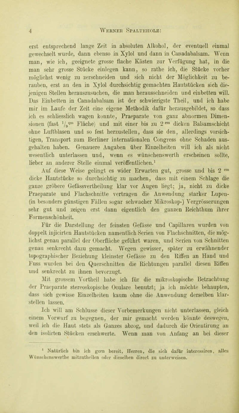 erst entsprechend lange Zeit in absoluten Alkohol, der eventuell einmal gewechselt wurde, dann ebenso in Xylol und dann in Canadabalsam. Wenn man, wie ich, geeignete grosse flache Kästen zur Verfügung hat, in die man sehr grosse Stücke einlegen kann, so rathe ich, die Stücke vorher möglichst wenig zu zerschneiden und sich nicht der Möglichkeit zu be- rauben, erst an den in Xylol durchsichtig gemachten Hautstücken sich die- jenigen Stellen herauszusuchen, die man herausschneiden und einbetten will. Das Einbetten in Canadabalsam ist der schwierigste Theil, und ich habe mir im Laufe der Zeit eine eigene Methodik dafür herausgebildet, so dass ich es schliesslich wagen konnte, Praeparate von ganz abnormen Dimen- sionen (fast Vg''' Fläche) und mit einer bis zu 2dicken Balsamschicht ohne Luftblasen und so fest herzustellen, dass sie den, allerdings vorsich- tigen, Transport zum Berliner internationalen Congi-ess ohne Schaden aus- gehalten haben. Genauere Angaben über Einzelheiten will ich als nicht wesentlich unterlassen und, wenn es wünschenswerth erscheinen sollte, lieber an anderer Stelle einmal veröffentlichen.^ Auf diese Weise gelingt es wider Erwarten gut, grosse und bis 2 dicke Hautstücke so durchsichtig zu machen, dass mit einem Schlage die ganze gröbere Gefässvertheilung klar vor Augen liegt; ja, nicht zu dicke Praeparate und nachschnitte vertragen die Anwendung starker Lupen- (in besonders günstigen Fällen sogar schwacher Mikroskop-) Vergrösserungen sehr gut und zeigen erst dann eigentlich den ganzen Reichthum ihrer Formenschönheit. Für die Darstellung der feinsten Gefässe und Capillaren wurden von doppelt injicirteu Hautstücken namentlich Serien von nachschnitten, die mög- lichst genau parallel der Oberfläche geführt waren, und Serien von Schnitten genau senkrecht dazu gemacht. Wegen gewisser, später zu erwähnender topographischer Beziehung kleinster Gefässe zu den Riffen an Hand und Fuss wurden bei den Querschnitten die Richtungen parallel diesen Riffen und senkrecht zu ihnen bevorzugt. Mit grossem Yortheil habe ich für die mikroskopische Betrachtung der Praeparate stereoskopische Oculare benutzt; ja ich möchte behaupten, dass sich gewisse Einzelheiten kaum ohne die Anwendung derselben klar- stellen lassen. Ich will am Schlüsse dieser Vorbemerkungen nicht unterlassen, gleich einem Vorwurf zu begegnen, der mir gemacht werden könnte deswegen, weil ich die Haut stets als Ganzes abzog, und dadurch die Orieutirung an den isolirten Stücken erschwerte. Wenn man von Anfang au bei dieser ' Natürlich bin ich gern bereit, Herren, die sich dafür interessireii, alles WüMsclienswertlie mitzuthoilen oder dieselben direct zu unterweisen.