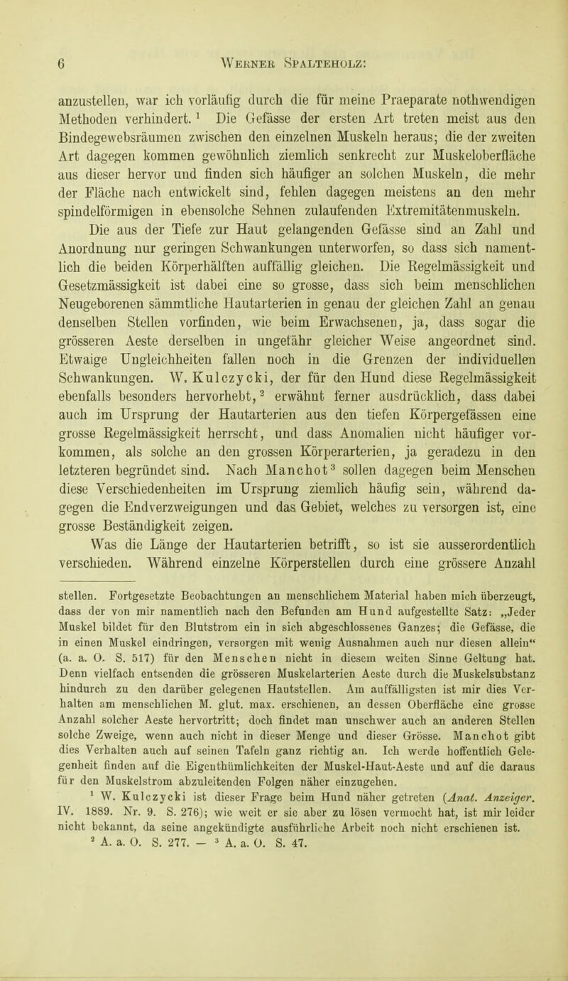 anzustelleu, war ich vorläufig durch die für meine Praeparate nothwendigen Methoden verhindert. ^ Die Gefässe der ersten Art treten meist aus den Bindegewebsräumen zwischen den einzelnen Muskeln heraus; die der zweiten Art dagegen kommen gewöhnlich ziemlich senkrecht zur Muskeloberfläche aus dieser hervor und finden sich häufiger an solchen Muskeln, die mehr der Fläche nach entwickelt sind, fehlen dagegen meistens an den mehr spindelförmigen in ebensolche Sehnen zulaufenden Extremitätenmuskeln. Die aus der Tiefe zur Haut gelangenden Gefässe sind an Zahl und Anordnung nur geringen Schwankungen unterworfen, so dass sich nament- lich die beiden Körperhälften auffällig gleichen. Die Regelmässigkeit und Gesetzmässigkeit ist dabei eine so grosse, dass sich beim menschUchen Neugeborenen sämmtliehe Hautarterien in genau der gleichen Zahl an genau denselben Stellen vorfinden, wie beim Erwachsenen, ja, dass sogar die grösseren Aeste derselben in ungefähr gleicher Weise augeordnet sind. Etwaige Ungleichheiten fallen noch in die Grenzen der individuellen Schwankungen. W, Kulczycki, der für den Hund diese Regelmässigkeit ebenfalls besonders hervorhebt, ^ erwähnt ferner ausdrücklich, dass dabei auch im Ursprung der Hautarterien aus den tiefen Körpergefässen eine grosse Regelmässigkeit herrscht, und dass Anomalien nicht häufiger vor- kommen, als solche an den grossen Körperarterien, ja geradezu in den letzteren begründet sind. Nach Manchot^ sollen dagegen beim Menschen diese Verschiedenheiten im Ursprung ziemlich häufig sein, während da- gegen die Endverzweigungen und das Gebiet, welches zu versorgen ist, eine grosse Beständigkeit zeigen. Was die Länge der Hautarterien betrifft, so ist sie ausserordentlich verschieden. Während einzelne Körperstellen durch eine grössere Anzahl stellen. Fortgesetzte BeobachtuDgcn an menschlichem Material haben mich überzeugt, dass der von mir namentlich nach den Befunden am Hund aufgestellte Satz: „Jeder Muskel bildet für den Blutstrom ein in sich abgeschlossenes Ganzes; die Gefässe, die in einen Muskel eindringen, versorgen mit wenig Ausnahmen auch nur diesen allein (a. a. 0. S. 517) für den Menschen nicht in diesem weiten Sinne Geltung hat. Denn vielfach entsenden die grösseren Muskelarterien Aeste durch diu Muskelsubstanz hindurch zu den darüber gelegenen Hautstellen. Am auffälligsten ist mir dies Ver- halten am menschlichen M. glut. max. erschienen, an dessen Oberfläche eine grosse Anzahl solcher Aeste hervortritt; doch findet man unschwer auch an anderen Stellen solche Zweige, wenn auch nicht in dieser Menge und dieser Grösse. Manchot gibt dies Verhalten auch auf seinen Tafeln ganz richtig an. Ich werde hoffentlich Gele- genheit finden auf die Eigenthümlichkeiten der Muskel-Haut-Aeste und auf die daraus für den Muskelstrom abzuleitenden Folgen näher einzugehen. ■ W. Kulczycki ist dieser Frage beim Hund näher getreten (Anat. Anzeiger. IV. 1889. Nr. 9. S. 276); wie weit er sie aber zu lösen vermocht hat, ist mir leider nicht bekannt, da seine angekündigte ausführliche Arbeit noch nicht erschienen ist. ^ A. a. 0. S. 277. - ^ A. a. O. S. 47.