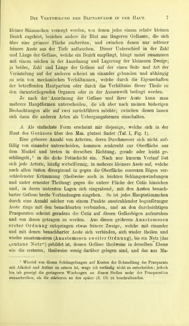 kleiner Stämmchen versorgt werden, von denen jedes einem relativ kleinen Bezirk zugehört, beziehen andere ihr Blut aus längeren Gefässen, die sich über eine grössere Fläche ausbreiten, und zwischen denen nur seltener feinere Aeste aus der Tiefe auftauchen. Dieser Unterschied in der Zahl und Länge der Gefässe, welche ein Bezirk empfä,ngt, hängt meist zusammen mit einem solchen in der Anordnung und Lagerung der kleineren Zweige; .ja beides, Zahl und Länge der Gefässe auf der einen Seite und Art der Verästelung auf der anderen scheint an einander gebunden und abhängig zu sein von mechanischen Verhältnissen, welche durch die Eigenschaften der betreffenden Hautpartien oder durch das Verhältniss dieser Theile zu den darunterliegenden Organen oder zu der Aussenwelt bedingt werden. Je nach der Anordnung der Gefässe und ihrer Aeste kann man mehrere Hauptformen unterscheiden, die ich aber nach meinen bisherigen Beobachtungen alle auf zwei zurückführen möchte; zwischen diesen lassen sich dann die anderen Arten als Uebergangsformen einschalten. A. Als einfachste Form erscheint mir diejenige, welche sich in der Haut des Gesässes über den Mm. glutaei findet (Taf. I, Fig. 1). Eine grössere Anzahl von Arterien, deren Durchmesser sich nicht auf- fällig von einander unterscheiden, kommen senkrecht zur Oberfläche aus dem Muskel und treten in derselben Richtung, gerade oder leicht ge- schlängelt, ^ in die dicke Fettschicht ein. Nach nur kurzem Verlauf löst sich jede Arterie, häufig wirbeiförmig, in mehrere kleinere Aeste auf, welche nach allen Seiten divergirend in gegen die Oberfläche convexen Bögen ver- schiedenster Krümmung (theilweise auch in leichten Schlangenwindungen und unter erneuter Theilung) gegen die untere Fläche der Cutis hinziehen und, in deren untersten Lagen sich eingrabend, mit den Aesten benach- barter Gefässe breite Verbindungen eingehen. So ist jedes Hauptstämmchen durch eine Anzahl solcher von einem Punkte ausstrahlender bogenförmiger Aeste rings mit den benachbarten verbunden, und an den durchsichtigen Praeparaten scheint geradezu die Cutis auf diesen Gefässbögen aufzuruhen und von ihnen getragen zu werden. Aus diesen gröberen Anastomosen erster Ordnung entspringen etwas feinere Zweige, welche mit einander und mit denen benachbarter Aeste sich verbinden, sich wieder theilen und wieder anastomosiren (Anastomosen zweiter Ordnung), bis ein Netz (das jjCutane Netz) gebildet ist, dessen Gefässe theilweise in derselben Ebene wie die ersteren, theilweise wenig darüber gelegen sind, und das aus Ma- ' Wieviel von diesen Schlängelungen auf Kosten der Behandlung der Praeparate mit Alkohol und Aether zu setzen ist, wage ich vorläufig nicht zu entscheiden; jedoch bin ich geneigt die geringeren Windungen an diesen Stellen mehr der Praeparation zuzuschreiben, als die stärkeren an den später (S. 13) zu beschreibenden.