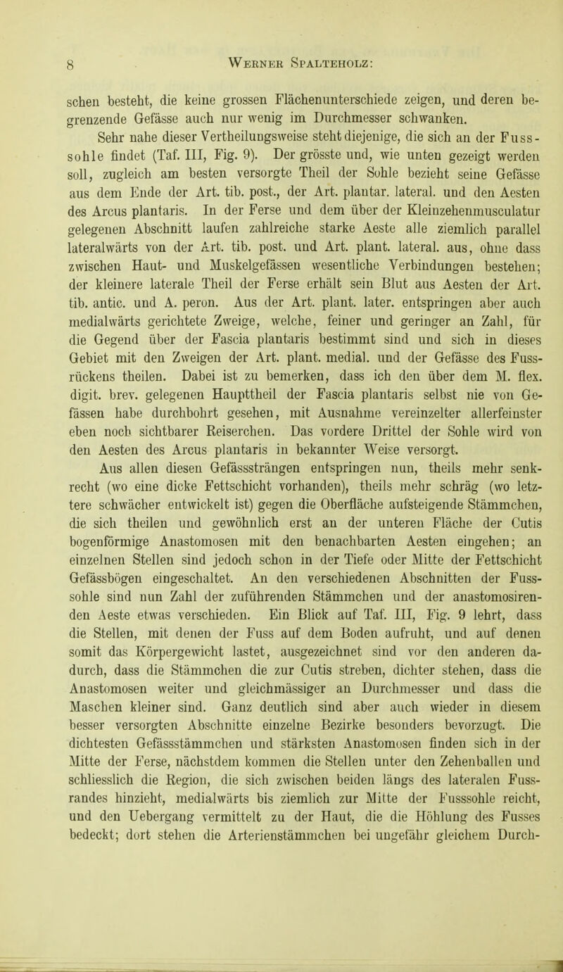 scheu besteht, die keine grossen Flächenunterschiede zeigen, und deren be- grenzende Gefässe auch nur wenig im Durchmesser schwanken. Sehr nahe dieser Vertheilungsweise steht diejenige, die sich an der Fuss- sohle findet (Taf. III, Fig. 9). Der grösste und, wie unten gezeigt werden soll, zugleich am besten versorgte Theil der Sohle bezieht seine Gefässe aus dem Ende der Art. tib. post., der Art. plantar, lateral, und den Aesten des Arcus plantaris. In der Ferse und dem über der Kleinzehenmusculatur gelegenen Abschnitt laufen zahlreiche starke Aeste alle ziemlich parallel lateralwärts von der Art. tib. post. und Art. plant, lateral, aus, ohne dass zwischen Haut- und Muskelgefässen wesentliche Verbindungen bestehen; der kleinere laterale Theil der Ferse erhält sein Blut aus Aesten der Art. tib. antic. und A. peron. Aus der Art. plant, later. entspringen aber auch medialwärts gerichtete Zweige, welche, feiner und geringer an Zahl, für die Gegend über der Fascia plantaris bestimmt sind und sich in dieses Gebiet mit den Zweigen der Art. plant, medial, und der Gefässe des Fuss- rückens theilen. Dabei ist zu bemerken, dass ich den über dem M. flex. digit. brev. gelegenen Haupttheil der Fascia plantaris selbst nie von Ge- fässen habe durchbohrt gesehen, mit Ausnahme vereinzelter allerfeiuster eben noch sichtbarer Reiserchen. Das vordere Drittel der Sohle wird von den Aesten des Arcus plantaris in bekannter Weise versorgt. Aus allen diesen Gefässsträngen entspringen nun, theils mehr senk- recht (wo eine dicke Fettschicht vorhanden), theils mehr schräg (wo letz- tere schwächer entwickelt ist) gegen die Oberfläche aufsteigende Stämmchen, die sich theilen und gewöhnlich erst an der unteren Fläche der Cutis bogenförmige Anastomosen mit den benachbarten Aesten eingehen; an einzelnen Stellen sind jedoch schon in der Tiefe oder Mitte der Fettschicht Gefässbögen eingeschaltet. An den verschiedenen Abschnitten der Fuss- sohle sind nun Zahl der zuführenden Stämmchen und der anastomosiren- den Aeste etwas verschieden. Ein Blick auf Taf. III, Fig. 9 lehrt, dass die Stellen, mit denen der Fuss auf dem Boden aufruht, und auf denen somit das Körpergewicht lastet, ausgezeichnet sind vor den anderen da- durch, dass die Stämmchen die zur Cutis streben, dichter stehen, dass die Anastomosen weiter und gleichmässiger an Durchmesser und dass die Maschen kleiner sind. Ganz deutlich sind aber auch wieder in diesem besser versorgten Abschnitte einzelne Bezirke besonders bevorzugt. Die dichtesten Gefässstämmchen und stärksten Anastomosen finden sich in der Mitte der Ferse, nächstdem kommen die Stellen unter den Zeheiiballen und schliesslich die Region, die sich zwischen beiden längs des lateralen Fuss- randes hinzieht, medialwärts bis ziemlich zur Mitte der Fusssohle reicht, und den Uebergang vermittelt zu der Haut, die die Höhlung des Fusses bedeckt; dort stehen die Arterienstämmchen bei ungefähr gleichem Durch-