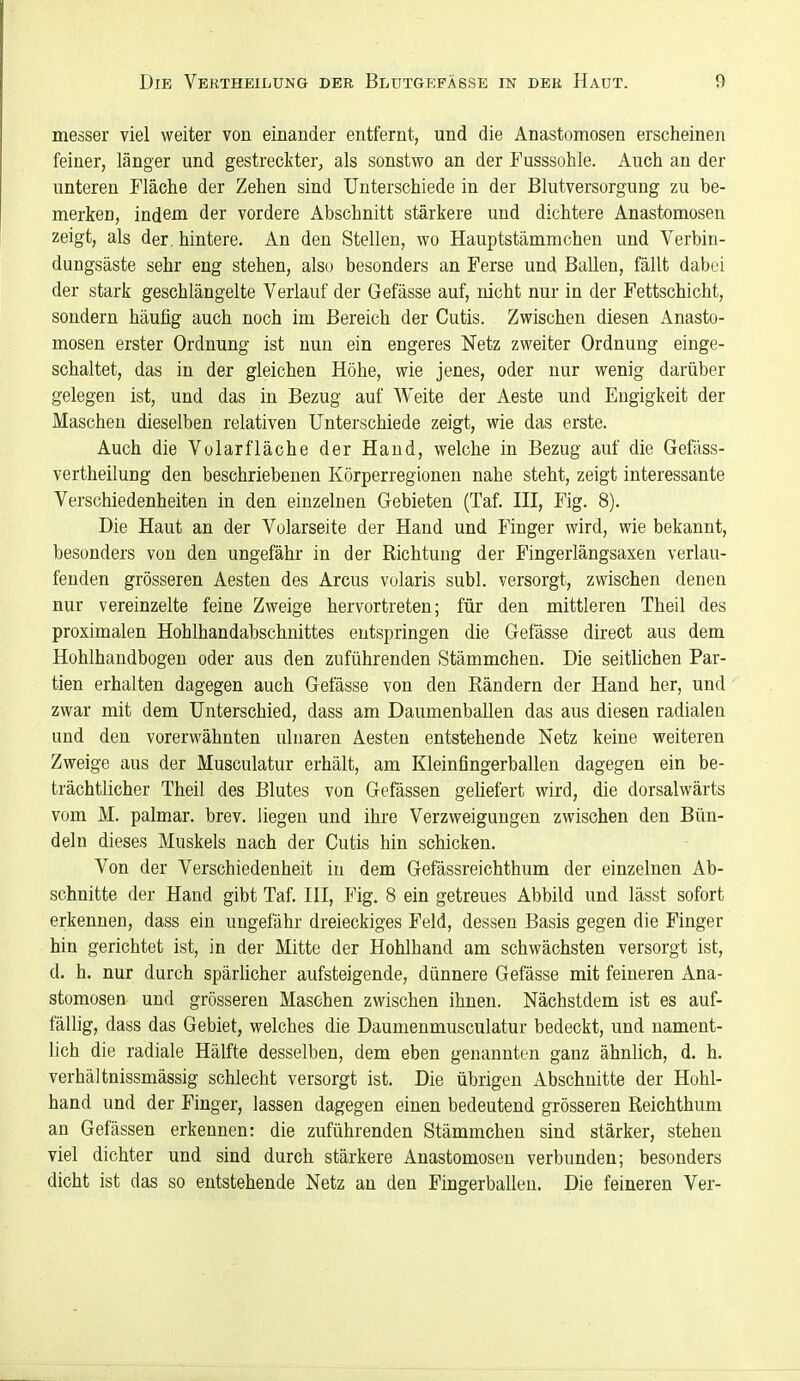 messer viel weiter von einander entfernt, und die Anastomosen erscheinen feiner, länger und gestreckter, als sonstwo an der Fusssohle. Auch an der unteren Fläche der Zehen sind Unterschiede in der Blutversorgung zu be- merken, indem der vordere Abschnitt stärkere und dichtere Anastomosen zeigt, als der. hintere. An den Stellen, wo Hauptstämmchen und Verbin- dungsäste sehr eng stehen, also besonders an Ferse und Ballen, fällt dabei der stark geschlängelte Verlauf der Gefässe auf, nicht nur in der Fettschicht, sondern häufig auch noch im Bereich der Cutis. Zwischen diesen Anasto- mosen erster Ordnung ist nun ein engeres Netz zweiter Ordnung einge- schaltet, das in der gleichen Höhe, wie jenes, oder nur wenig darüber gelegen ist, und das in Bezug auf Weite der Aeste und Engigkeit der Maschen dieselben relativen Unterschiede zeigt, wie das erste. Auch die Volarfläche der Hand, welche in Bezug auf die Gefäss- vertheilung den beschriebenen Ivörperregionen nahe steht, zeigt interessante Verschiedenheiten in den einzelnen Gebieten (Taf. IE, Fig. 8). Die Haut an der Volarseite der Hand und Finger wird, wie bekannt, besonders von den ungefähr in der Richtung der Fingerlängsaxen verlau- fenden grösseren Aesten des Arcus volaris subl. versorgt, zwischen denen nur vereinzelte feine Zweige hervortreten; für den mittleren Theil des proximalen Hohlhandabschnittes entspringen die Gefässe direct aus dem Hohlhandbogen oder aus den zuführenden Stämmchen. Die seitlichen Par- tien erhalten dagegen auch Gefässe von den Rändern der Hand her, und zwar mit dem Unterschied, dass am Daumenballen das aus diesen radialen und den vorerwähnten ulnaren Aesten entstehende Netz keine weiteren Zweige aus der Musculatur erhält, am Kleinfingerballen dagegen ein be- trächtlicher Theil des Blutes von Gefässen geliefert wird, die dorsalwärts vom M. palmar, brev. liegen und ihre Verzweigungen zwischen den Bün- deln dieses Muskels nach der Cutis hin schicken. Von der Verschiedenheit in dem Gefässreichthum der einzelnen Ab- schnitte der Hand gibt Taf. III, Fig. 8 ein getreues Abbild und lässt sofort erkennen, dass ein ungefähr dreieckiges Feld, dessen Basis gegen die Finger hin gerichtet ist, in der Mitte der Hohlhand am schwächsten versorgt ist, d. h. nur durch spärlicher aufsteigende, dünnere Gefässe mit feineren Ana- stomosen und grösseren Maschen zwischen ihnen. Nächstdem ist es auf- fällig, dass das Gebiet, welches die Daumenmusculatur bedeckt, und nament- lich die radiale Hälfte desselben, dem eben genannten ganz ähnlich, d. h. verhältnissmässig schlecht versorgt ist. Die übrigen Abschnitte der Hohl- hand und der Finger, lassen dagegen einen bedeutend grösseren Reichthum an Gefässen erkennen: die zuführenden Stämmchen sind stärker, stehen viel dichter und sind durch stärkere Anastomosen verbunden; besonders dicht ist das so entstehende Netz an den Fingerballen. Die feineren Ver-
