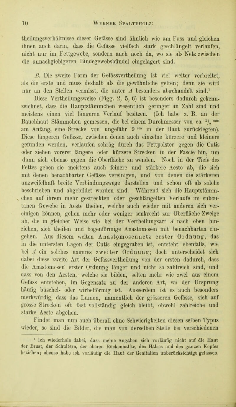 theilungsverhältnisse dieser Gefässe siud ähnlich wie am Fuss und gleichen ihnen auch dariu, dass die Gefässe vielfach stark geschlängelt verlaufen, nicht nur im Fettgewebe, sondern auch noch da, wo sie als Netz zwischen die unnachgiebigeren ßindegewebsbündel eingelagert sind. B. Die zweite Form der Gefässvertheilung ist viel weiter verbreitet, als die erste und muss deshalb als die gewöhnliche gelten; denn sie wird nur an den Stellen vermisst, die unter A besonders abgehandelt sind.^ Diese Vertheilungsweise (Figg. 2, 5, 6) ist besonders dadurch gekenn- zeichnet, dass die Hauptstämmchen wesentlich geringer an Zahl sind und meistens einen viel längeren Verlauf besitzen. (Ich habe z, B. an der Bauchhaut Stämmchen gemessen, die bei einem Durchmesser von ca. V2 ^ am Anfang, eine Strecke von ungefähr 9 in der Haut zurücklegten). Diese längeren Gefässe, zwischen denen auch einzelne kürzere und kleinere gefunden werden, verlaufen schräg durch das Fettpolster gegen die Cutis oder ziehen vorerst längere oder kürzere Strecken in der Fascie hin, um dann sich ebenso gegen die Oberfläche zu wenden. Noch in der Tiefe des Fettes geben sie meistens auch feinere und stärkere Aeste ab, die sich mit denen benachbarter Gefässe vereinigen, und von denen die stärkeren unzweifelhaft breite Verbindungswege darstellen und schon oft als solche beschrieben und abgebildet worden sind. Während sich die Hauptstämm- •^ chen auf ihrem mehr gestreckten oder geschlängelten Verlaufe im subcu- tanen Gewebe in Aeste theilen, welche auch wieder mit anderen sich ver- einigen können, gehen mehr oder weniger senkrecht zur Oberfläche Zweige ab, die in gleicher Weise wie bei der Vertheilungsart A nach oben hin- ziehen, sich theilen und bogenförmige Anastomosen mit benachbarten ein- gehen. Aus diesem weiten Anastpmosennetz erster Ordnung, das in die untersten Lagen der Cutis eingegraben ist, entsteht ebenfalls, wie ))ei A ein solches engeres zweiter Ordnung; doch unterscheidet sich dabei diese zweite Art der Gefässvertheilung von der ersten dadurch, dass die Anastomosen erster Ordnung länger und nicht so zahlreich sind, und dass von den Aesten, welche sie bilden, selten mehr wie zwei aus einem Gefäss entstehen, im Gegensatz zu der anderen Art, wo der Ursprung häufig büschel- oder wirbeiförmig ist. Ausserdem ist es auch besonders merkwürdig, dass das Lumen, namenthch der grösseren Gefässe, sich auf grosse Strecken oft fast vollständig gleich bleibt, obwohl zahlreiche und starke Aeste abgehen. Findet man nun auch überall ohne Schwierigkeiten diesen selben Tjpus wieder, so sind die Bilder, die man von derselben Stelle bei verschiedenen ' Ich wiederhole dabei, dass meine Angaben sich vorläufig nicht auf die Haut der Brust, der Schultern, der oberen Kückenhälfte, des Halses und des ganzen Kopfes beziehen; ebenso habe ich vorläufig die Haut der Genitalien unberücksichtigt gelassen. 1