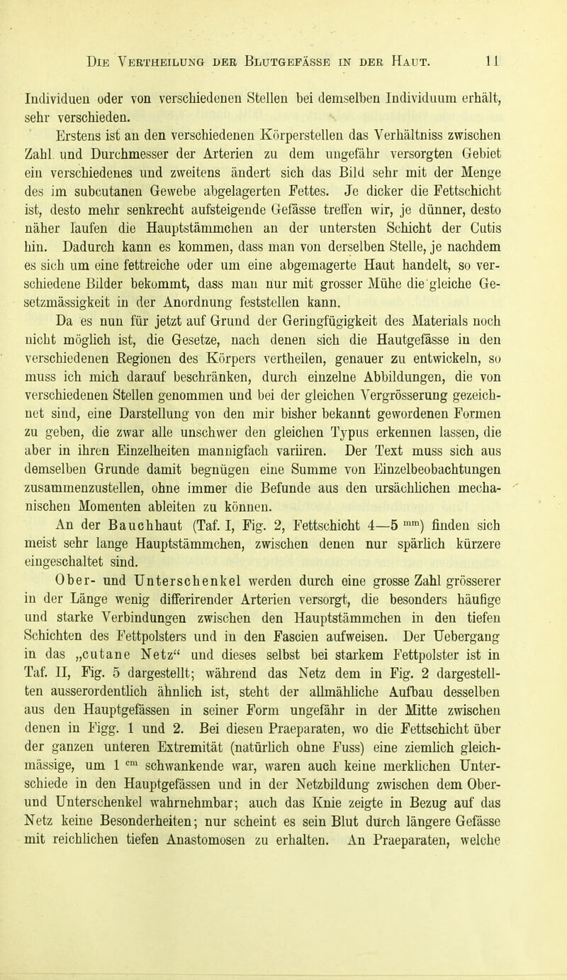 Individuen oder von verschiedenen Stellen bei demselben Individuum erhält, sehr verschieden. Erstens ist an den verschiedenen Körperstellen das Verhältniss zwischen Zahl, und Durchmesser der Arterien zu dem ungefähr versorgten Gebiet ein verschiedenes und zweitens ändert sich das Bild sehr mit der Menge des im subcutanen Gewebe abgelagerten Fettes. Je dicker die Fettschicht ist, desto mehr senkrecht aufsteigende Gefässe treffen wir, je dünner, desto näher laufen die Hauptstämmchen an der untersten Schicht der Cutis hin. Dadurch kann es kommen, dass man von derselben Stelle, je nachdem es sich um eine fettreiche oder um eine abgemagerte Haut handelt, so ver- schiedene Bilder bekommt, dass man nur mit grosser Mühe die gleiche Ge- setzmässigkeit in der Anordnung feststellen kann. Da es nun für jetzt auf Grund der Geringfügigkeit des Materials noch nicht möglich ist, die Gesetze, nach denen sich die Hautgefässe in den verschiedenen Regionen des Körpers vertheilen, genauer zu entwickeln, so muss ich mich darauf beschränken, durch einzelne Abbildungen, die von verschiedenen Stellen genommen und bei der gleichen Vergrösserung gezeich- net sind, eine Darstellung von den mir bisher bekannt gewordenen Formen zu geben, die zwar alle unschwer den gleichen Typus erkennen lassen, die aber in ihren Einzelheiten mannigfach variiren. Der Text muss sich aus demselben Grunde damit begnügen eine Summe von Einzelbeobachtungen zusammenzustellen, ohne immer die Befunde aus den ursächlichen mecha- nischen Momenten ableiten zu können. An der Bauchhaut (Taf. I, Fig. 2, Fettschicht 4—5 '™) finden sich meist sehr lange Hauptstämmchen, zwischen denen nur spärlich kürzere eingeschaltet sind. Ober- und Unterschenkel werden durch eine grosse Zahl grösserer in der Länge wenig diflferirender Arterien versorgt, die besonders häufige und starke Verbindungen zwischen den Hauptstämmchen in den tiefen Schichten des Fettpolsters und in den Fascien aufweisen. Der Uebergang in das „cutane Netz und dieses selbst bei starkem Fettpolster ist in Taf. II, Fig. 5 dargestellt; während das Netz dem in Fig. 2 dargestell- ten ausserordenthch ähnlich ist, steht der allmähliche Aufbau desselben aus den Hauptgefässen in seiner Form ungefähr in der Mitte zwischen denen in Figg. 1 und 2. Bei diesen Praeparaten, wo die Fettschicht über der ganzen unteren Extremität (natürlich ohne Fuss) eine ziemlich gleich- mässige, um 1 ''^ schwankende war, waren auch keine merklichen Unter- schiede in den Hauptgefässen und in der Netzbildung zwischen dem Ober- und Unterschenkel wahrnehmbar; auch das Knie zeigte in Bezug auf das Netz keine Besonderheiten; nur scheint es sein Blut durch längere Gefässe mit reichlichen tiefen Anastomosen zu erhalten. An Praeparaten, welche