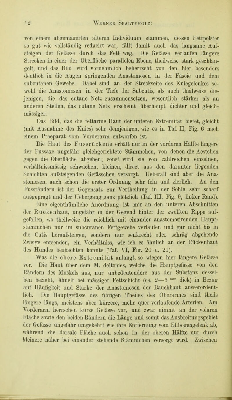 von einem abgemagerten tälteren Individuum stammeri, dessen Fettpolster so gut wie vollständig reducirt war, fällt damit auch das langsame Auf- steigen der Gefässe durch das Fett weg. Die Gefässe verlaufen längere Strecken in einer der Oberfläche parallelen Ebene, theilweise stark geschlän- gelt, und das Bild wird vornehmlich beherrscht von den hier besonders deutlich in die Augen springenden Anastomosen in der Fascie und dem subcutanen Gewebe. Dabei sind an der Streckseite des Kniegelenkes so- wohl die Anastomosen in der Tiefe der Subcutis, als auch theilweise die- jenigen, die das cutane Netz zusammensetzen, wesentlich stärker als an anderen Stellen, das cutane Netz erscheint überhaupt dichter und gleich- massiger. Das Bild, das die fettarme Haut der unteren Extremität bietet, gleicht (mit Ausnahme des Knies) sehr demjenigen, wie es in Taf. II, Fig. 6 nach einem Praeparat vom Vorderarm entworfen ist. Die Haut des Fussrückens erhält nur in der vorderen Hälfte längere der Fussaxe ungefähr gleichgerichtete Stämmchen, von denen die Aestchen gegen die Oberfläche abgehen; sonst wird sie von zahlreichen einzelnen, verhältnissmässig schwachen, kleinen, direct aus den darunter liegenden Schichten aufsteigenden Gefässchen versorgt. Ueberall sind aber die Ana- stomosen, auch schon die erster Ordnung sehr fein und zierlich. An den Fussrändern ist der Gegensatz zur Vertheüung in der Sohle sehr scharf ausgeprägt und der Uebergang ganz plötzlich (Taf. III, Fig. 9, linker Rand). Eine eigenthümliche Anordnung ist mir an den unteren Abschnitten der Rücken haut, ungefähr in der Gegend hinter der zwölften Rippe auf- gefallen, wo theilweise die reichlich mit einander anastomosirenden Haupt- stämmchen nur im subcutanen Fettgewebe verlaufen und gar nicht bis in die Cutis heraufsteigen, sondern nur senkrecht oder schräg abgehende Zweige entsenden, ein Verhältniss, wie ich es ähnlich an der Rückenhaut des Hundes beobachten konnte (Taf. VI, Fig. 20 u. 21). Was die obere Extremität anlaugt, so wiegen hier längere Gefässe vor. Die Haut über dem M. deltoides, welche die Hauptgefässe von den Rändern des Muskels aus, nur unbedeutendere aus der Substanz dessel- ben bezieht, ähnelt bei massiger Fettschicht (ca. 2—3 dick) in Bezug auf Häufigkeit und Stärke der Anastomosen der Bauchhaut ausserordent- lich. Die Hauptgefässe des übrigen Theiles des Oberarmes sind theils längere längs, meistens aber kürzere, mehr quer verlaufende Arterien. Am Vorderarm herrschen kurze Gefässe vor, und zwar nimmt an der volaren Fläche sowie den beiden Rändern die Länge und somit das Ausbreitungsgebiet der Gefässe ungefähr umgekehrt wie ihre Entfernung vom Ellbogengelenk ab, während die dorsale Fläche auch schon in der oberen Hälfte nur durch kleinere näher bei einander stehende Stämmchen versorgt wird. Zwischen