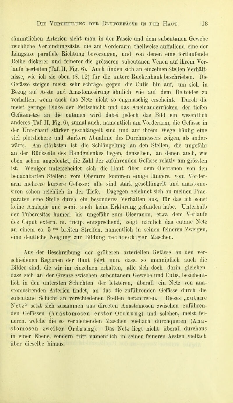 sämmtlichen Arterien sieht man in der Fascie und dem subcutanen Gewebe reichliche Verbindungsäste, die am Vorderarm theilweise auffallend eine der Längsaxe parallele Richtung bevorzugen, und von denen eine fortlaufende Reihe dickerer und feinerer die grösseren subcutanen Venen auf ihrem Ver- laufe begleiten (Taf. II, Fig. 6). Auch finden sich an einzelnen Stellen Verhält- nisse, wie ich sie oben (S. 12) für die untere Rückenhaut beschrieben. Die Gefässe steigen meist sehr schräge gegen die Cutis hin auf, um sich in Bezug auf Aeste und Anastomosirung ähnlich wie auf dem Deltoides zu verhalten, wenn auch das Netz nicht so engmaschig erscheint. Durch die meist geringe Dicke der Fettschicht und das Aneinanderrücken der tiefen Gefässnetze an die cutanen wird dabei jedoch das Bild ein wesentlich anderes (Taf. II, Fig. 6), zumal auch, namentlich am Vorderarm, die Gefässe in der Unterhaut stärker geschlängelt sind und auf ihrem Wege häufig eine viel plötzlichere und stärkere Abnahme des Durchmessers zeigen, als ander- wärts. Am stärksten ist die Schlängelung an den Stellen, die ungefähr an der Rückseite des Handgelenkes liegen, denselben, an denen auch, wie oben schon angedeutet, die Zahl der zuführenden Gefässe relativ am grössten ist. Weniger unterscheidet sich die Haut über dem Olecranon von den benachbarten Stellen: vom Oberarm kommen einige längere, vom Vorder- arm mehrere kürzere Gefässe; alle sind stark geschlängelt und anastomo- siren schon reichlich in der Tiefe. Dagegen zeichnet sich an meinen Prae- paraten eine Stelle durch ein besonderes Verhalten aus, für das ich sonst keine Analogie und somit auch keine Erklärung gefunden habe. Unterhalb der Tuberositas humeri bis ungefähr zum Olecranon, etwa dem Verlaufe des Caput extern, m. tricip. entsprechend, zeigt nämlich das cutaue Netz an einem ca. 5 '^ breiten Streifen, namentlich in seinen feineren Zweigen, eine deutliche Neigung zur Bildung rechteckiger Maschen. Aus der Beschreibung der gröberen arteriellen Gefässe an den ver- schiedenen Regionen der Haut folgt nun, dass, so mannigfach auch die Bilder sind, die wir im einzelnen erhalten, alle sich doch darin gleichen dass sich an der Grenze zwischen subcutanem Gewebe und Cutis, beziehent- lich in den untersten Schichten der letzteren, überall ein Netz von ana-- stomosirenden Arterien findet, an das die zuführenden Gefässe durch die subcutane Schicht an verschiedenen Stellen herantreten. Dieses „cutane Netz setzt sich zusammen aus directen Anastomosen zwischen zuführen- den Gefässen (Anastomosen erster Ordnung) und solchen, meist fei- neren, welche die so verbleibenden Maschen vielfach durchqueren (Ana- stomosen zweiter Ordnung). Das Netz liegt nicht überall durchaus in einer Ebene, sondern tritt namentlich in seinen feineren Aesten vielfach über dieselbe hinaus.