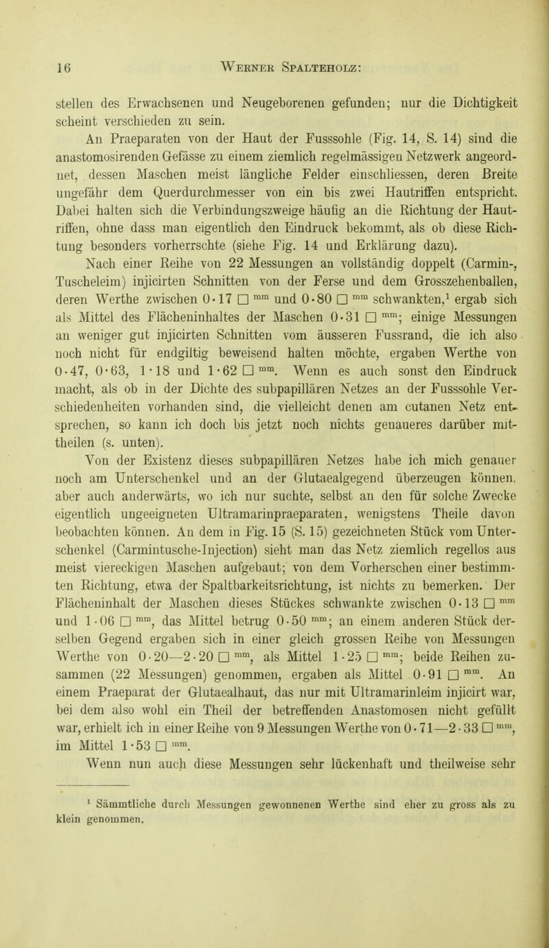 stellen des Erwachsenen und Neugeborenen gefunden; nur die Dichtigkeit scheint verschieden zu sein. An Praeparaten von der Haut der Fusssohle (Fig. 14, S. 14) sind die anastomosirenden Gefässe zu einem ziemlich regelmässigen Netzwerk angeord- net, dessen Maschen meist längliche Felder einschliessen, deren Breite ungefähr dem Querdurchmesser von ein bis zwei Hautrififen entspricht. Dabei halten sich die Verbindungszweige häufig an die Richtung der Haut- rififen, ohne dass man eigentlich den Eindruck bekommt, als ob diese Rich- tung besonders vorherrschte (siehe Fig. 14 und Erklärung dazu). Nach einer Reihe von 22 Messungen an vollständig doppelt (Carmin-, Tuscheleim) injicirten Schnitten von der Ferse und dem Grosszehenballen, deren Werthe zwischen ü'17 □ i™ und 0*80 □ ^ schwankten,^ ergab sich als Mittel des Flächeninhaltes der Maschen 0-31 D™; einige Messungen an weniger gut injicirten Schnitten vom äusseren Fussrand, die ich also noch nicht für endgiltig beweisend halten möchte, ergaben Werthe von 0-47, 0-63, 1-18 und 1-62D. Wenn es auch sonst den Eindruck macht, als ob in der Dichte des subpapillären Netzes an der Fusssohle Ver- schiedenheiten vorhanden sind, die vielleicht denen am cutanen Netz ent- sprechen, so kann ich doch bis jetzt noch nichts genaueres darüber mit- theilen (s. unten). Von der Existenz dieses subpapillären Netzes habe ich mich genauer noch am Unterschenkel und an der Glutaealgegend überzeugen können, aber auch anderwärts, wo ich nur suchte, selbst an den für solche Zwecke eigentlich ungeeigneten Ultramarinpraeparaten, wenigstens Theile davon beobachten können. An dem in Fig. 15 (S. 15) gezeichneten Stück vom Unter- schenkel (Carmintusche-Injection) sieht man das Netz ziemlich regellos aus meist viereckigen Maschen aufgebaut; von dem Vorhersehen einer bestimm- ten Richtung, etwa der Spaltbarkeitsrichtung, ist nichts zu bemerken. Der Flächeninhalt der Maschen dieses Stückes schwankte zwischen 0 • 13 □ i und 1 ■ 06 □ das Mittel betrug 0 • 50 ^^; an einem anderen Stück der- selben Gegend ergaben sich in einer gleich grossen Reihe von Messungen Werthe von 0 • 20—2 ■ 20 □ als Mittel 1-25D™; beide Reihen zu- sammen (22 Messungen) genommen, ergaben als Mittel 0-91 □ ™™. An einem Praeparat der Glutaealhaut, das nur mit Ultramarinleim injicirt war, bei dem also wohl ein Theil der betrefifenden Anastomosen nicht gefüllt war, erhielt ich in einer Reihe von 9 Messungen Werthe von 0 • 71—2 • 33 □ im Mittel 1 • 53 □ Wenn nun auch diese Messungen sehr lückenhaft und theilweise sehr ' Sämmtliche durch Messungen gewonnenen Werthe sind eher zu gross als zu klein genommen.