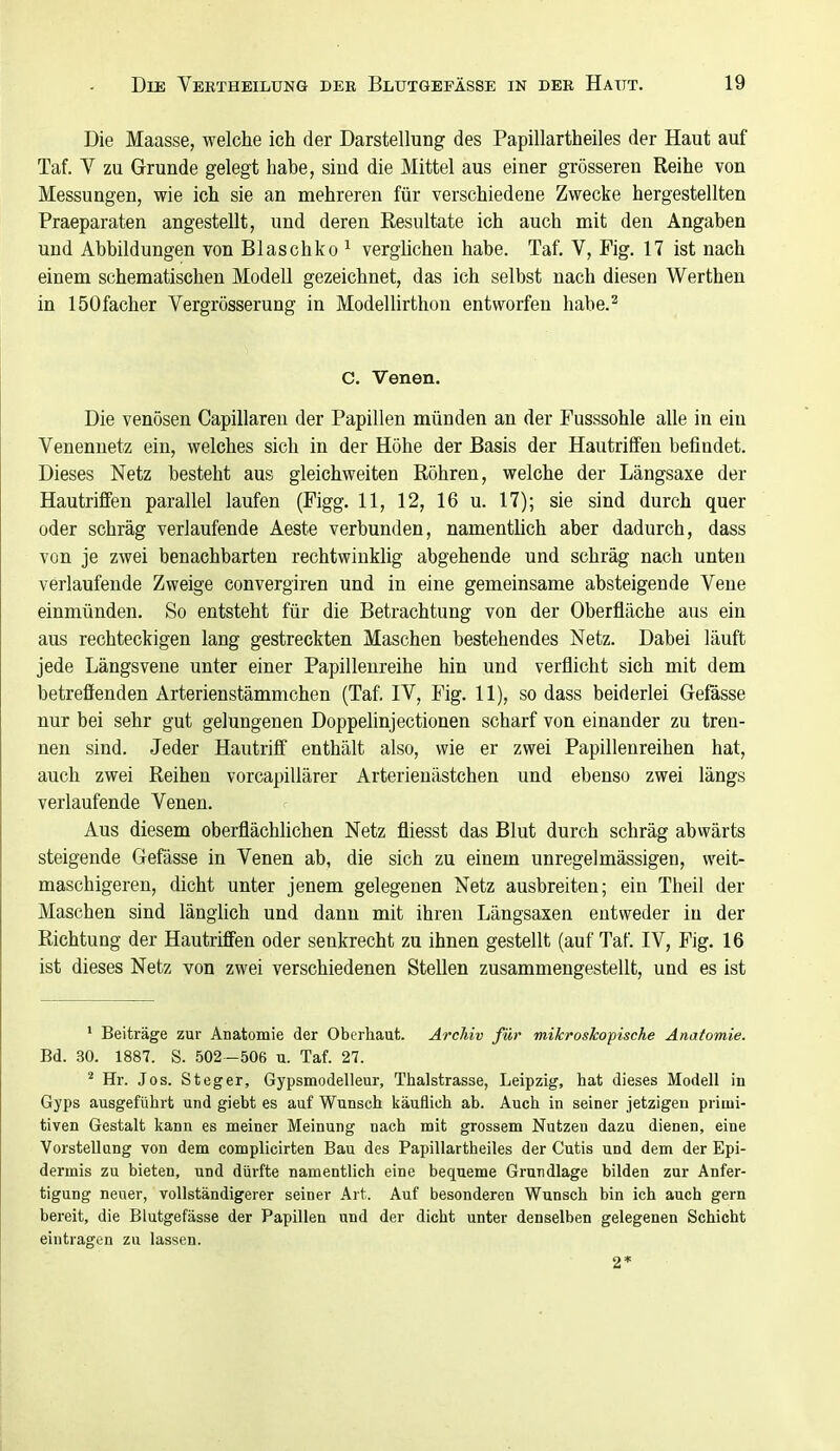 Die Maasse, welche ich der Darstellung des Papillartheiles der Haut auf Taf. Y zu Grunde gelegt habe, sind die Mittel aus einer grösseren Reihe von Messungen, wie ich sie an mehreren für verschiedene Zwecke hergestellten Praeparaten angestellt, und deren Resultate ich auch mit den Angaben und Abbildungen von Blaschko ^ verglichen habe. Taf. V, Fig. 17 ist nach einem schematischen Modell gezeichnet, das ich selbst nach diesen Werthen in löOfacher Vergrösserung in Modellirthon entworfen habe.^ C. Venen. Die venösen Capillaren der Papillen münden an der Fusssohle alle in ein Venennetz ein, welches sich in der Höhe der Basis der Hautriffeu befindet. Dieses Netz besteht aus gieichweiten Röhren, welche der Längsaxe der Hautriffen parallel laufen (Figg. 11, 12, 16 u. 17); sie sind durch quer oder schräg verlaufende Aeste verbunden, namentlich aber dadurch, dass von je zwei benachbarten rechtwinklig abgehende und schräg nach unten verlaufende Zweige convergiren und in eine gemeinsame absteigende Vene einmünden. So entsteht für die Betrachtung von der Oberfläche aus ein aus rechteckigen lang gestreckten Maschen bestehendes Netz. Dabei läuft jede Längsvene unter einer Papillenreihe hin und verflicht sich mit dem betreffenden Arterienstämmchen (Taf. IV, Fig. 11), so dass beiderlei Gefässe nur bei sehr gut gelungenen Doppelinjectionen scharf von einander zu tren- nen sind. Jeder Hautrilf enthält also, wie er zwei Papillenreihen hat, auch zwei Reihen vorcapiUärer Arterienästchen und ebenso zwei längs verlaufende Venen. Aus diesem oberflächlichen Netz fliesst das Blut durch schräg abwärts steigende Gefässe in Venen ab, die sich zu einem unregelmässigen, weit- maschigeren, dicht unter jenem gelegenen Netz ausbreiten; ein Theil der Maschen sind längKch und dann mit ihren Längsaxen entweder in der Richtung der Hautriffen oder senkrecht zu ihnen gestellt (auf Taf. IV, Fig. 16 ist dieses Netz von zwei verschiedenen Stellen zusammengestellt, und es ist * Beiträge zur Anatomie der Oberhaut. Archiv für mikroskopische Anatomie. Bd. 30. 1887. S. 502—506 u. Taf. 27. ^ Hr. Jos. Steger, Gypsmodelleur, Thalstrasse, Leipzig, hat dieses Modell in Gyps ausgeführt und giebt es auf Wunsch käuflich ab. Auch in seiner jetzigen primi- tiven Gestalt Icann es meiner Meinung nach mit grossem Nutzen dazu dienen, eine Vorstellung von dem complicirten Bau des Papillartheiles der Cutis und dem der Epi- dermis zu bieten, und dürfte namentlich eine bequeme Grundlage bilden zur Anfer- tigung neuer, vollständigerer seiner Art. Auf besonderen Wunsch bin ich auch gern bereit, die Blutgefässe der Papillen und der dicht unter denselben gelegenen Schicht eintragen zu lassen. 2*
