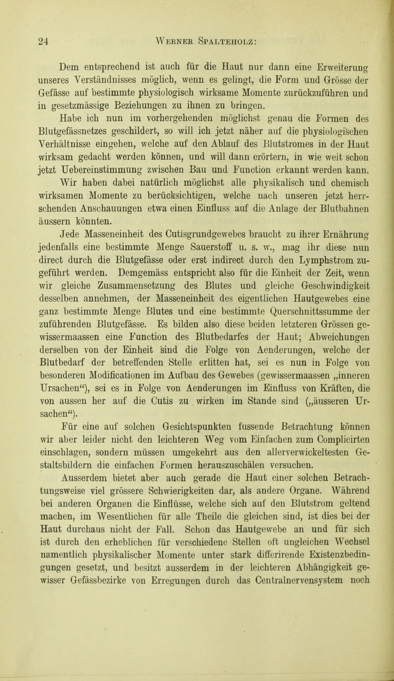 Dem entsprechend ist auch für die Haut nur dann eine Erweiterung unseres Verständnisses möglich, wenn es gelingt, die Form und Grösse der Gefässe auf bestimmte physiologisch wirksame Momente zurückzuführen und in gesetzmässige Beziehungen zu ihnen zu bringen. Habe ich nun im vorhergehenden möglichst genau die Formen des Blutgefässnetzes geschildert, so will ich jetzt näher auf die physiologischen Verhältnisse eingehen, welche auf den Ablauf des Elutstromes in der Haut wirksam gedacht werden können, und will dann erörtern, in wie weit schon jetzt TJebereinstimmung zwischen Bau und Function erkannt werden kann. Wir haben dabei natürlich möglichst alle physikalisch und chemisch wirksamen Momente zu berücksichtigen, welche nach unseren jetzt herr- schenden Anschauungen etwa einen Einfluss auf die Anlage der Blutbahnen äussern könnten. Jede Masseneinheit des Cutisgrundgewebes braucht zu ihrer Ernährung jedenfalls eine bestimmte Menge Sauerstoff u. s. w., mag ihr diese nun direct durch die Blutgefässe oder erst indirect durch den Lymphstrom zu- geführt werden. Demgemäss entspricht also für die Einheit der Zeit, wenn wir gleiche Zusammensetzung des Blutes und gleiche Geschwindigkeit desselben annehmen, der Masseneinheit des eigentlichen Hautgewebes eine ganz bestimmte Menge Blutes und eine bestimmte Querschnittssumme der zuführenden Blutgefässe. Es bilden also diese beiden letzteren Grössen ge- wissermaassen eine Function des Blutbedarfes der Haut; Abweichungen derselben von der Einheit sind die Folge von Aenderungen, welche der Blutbedarf der betreffenden Stelle erlitten hat, sei es nun in Folge von besonderen Modificationen im Aufbau des Gewebes (gewissermaassen „inneren Ursachen), sei es in Folge von Aenderungen im Einfluss von Kräften, die von aussen her auf die Cutis zu wirken im Stande sind („äusseren Ur- sachen). Für eine auf solchen Gesichtspunkten fussende Betrachtung können wir aber leider nicht den leichteren Weg vom Einfachen zum Complicirten einschlagen, sondern müssen umgekehrt aus den allerverwickeltesten Ge- staltsbildern die einfachen Formen herauszuschälen versuchen. Ausserdem bietet aber auch gerade die Haut einer solchen Betrach- tungsweise viel grössere Schwierigkeiten dar, als andere Organe. Während bei anderen Organen die Einflüsse, welche sich auf den Blutstrom geltend machen, im Wesentlichen für alle Theile die gleichen sind, ist dies bei der Haut durchaus nicht der Fall. Schon das Hautgewebe an und für sich ist durch den erhebüchen für verschiedene Stellen oft ungleichen Wechsel namentlich physikalischer Momente unter stark differirende Existenzbedin- gungen gesetzt, und besitzt ausserdem in der leichteren Abhängigkeit ge- wisser Gefässbezirke von Erregungen durch das Centrainervensystem noch