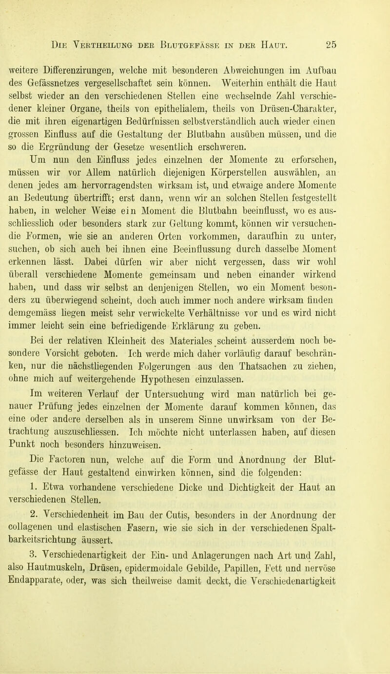 weitere Differenzirungen, welche mit besonderen Abweichungen im Aufbau des Gefässnetzes vergesellschaftet sein können. Weiterhin enthält die Haut selbst wieder an den verschiedenen Stellen eine wechselnde Zahl verschie- dener kleiner Organe, theils von epithelialem, theils von Drüsen-Charakter, die mit ihren eigenartigen Bedürfnissen selbstverständUch auch wieder einen grossen Einfluss auf die Gestaltung der Blutbahn ausüben müssen, und die so die Ergründung der Gesetze wesentlich erschweren. Um nun den Einfluss jedes einzelnen der Momente zu erforschen, müssen wir vor Allem natürlich diejenigen Körperstellen auswählen, an denen jedes am hervorragendsten wirksam ist, und etwaige andere Momente an Bedeutung übertrifft; erst dann, wenn wir an solchen Stellen festgestellt haben, in welcher Weise ein Moment die Blutbahn beeinflusst, wo es aus- schliesshch oder besonders stark zur Geltung kommt, können wir versuchen- die Formen, wie sie an anderen Orten vorkommen, daraufhin zu unter, suchen, ob sich auch bei ihnen eine Beeinflussung durch dasselbe Moment erkennen lässt. Dabei dürfen wir aber nicht vergessen, dass wir wohl überall verschiedene Momente gemeinsam und neben einander wirkend haben, und dass wir selbst an denjenigen Stellen, wo ein Moment beson- ders zu überwiegend scheint, doch auch immer noch andere wirksam finden demgemäss hegen meist sehr verwickelte Verhältnisse vor und es wird nicht immer leicht sein eine befriedigende Erklärung zu geben. Bei der relativen Kleinheit des Materiales scheint ausserdem noch be- sondere Vorsicht geboten. Ich werde mich daher vorläufig darauf beschrän- ken, nur die nächsthegenden Folgerungen aus den Thatsachen zu ziehen, ohne mich auf weitergehende Hypothesen einzulassen. Im weiteren Verlauf der Untersuchung wird man natürlich bei ge- nauer Prüfung jedes einzelnen der Momente darauf kommen können, das eine oder andere derselben als in unserem Sinne unwirksam von der Be- trachtung auszuschliessen. Ich möchte nicht unterlassen haben, auf diesen Punkt noch besonders hinzuweisen. Die Factoren nun, welche auf die Form und Anordnung der Blut- gefässe der Haut gestaltend einwirken können, sind die folgenden: 1. Etwa vorhandene verschiedene Dicke und Dichtigkeit der Haut an verschiedenen Stellen. 2. Verschiedenheit im Bau der Cutis, besonders in der Anordnung der collagenen und elastischen Fasern, wie sie sich in der verschiedenen Spalt- barkeitsrichtung äussert. 3. Verschiedenartigkeit der Ein- und Anlagerungen nach Art und Zahl, also Hautmuskeln, Drüsen, epidermoidale Gebilde, Papillen, Fett und nervöse Endapparate, oder, was sich theilweise damit deckt, die Verschiedenartigkeit