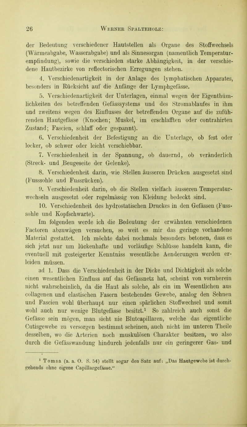 der Bedeutung verschiedener Hautstellen als Organe des StofiFwechsels (Wärmeabgabe, Wasserabgabe) und als Sinnesorgan (namentlich Temperatur- emplindung), sowie die verschieden starke Abhängigkeit, in der verschie- dene Hautbezirke von reflectorischen Erregungen stehen. 4. Verschiedenartigkeit in der Anlage des lymphatischen Apparates, besonders in Rücksicht auf die Anfänge der Lymphgefässe. 5. Verschiedenartigkeit der Unterlagen, einmal wegen der Eigenthüm- lichkeiten des betreffenden Gefässsystems und des Stromablaufes in ihm und zweitens wegen des Einflusses der betreffenden Organe auf die zufüh- renden Hautgefässe (Knochen; Muskel, im erschlafften oder contrahirten Zustand; Fascien, schlaff oder gespannt). 6. Verschiedenheit der Befestigung an die Unterlage, ob fest oder locker, ob schwer oder leicht verschiebbar. 7. Verschiedenheit in der Spannung, ob dauernd, ob veränderlich (Streck- und Beugeseite der Gelenke). 8. Verschiedenheit darin, wie Stellen äusseren Drücken ausgesetzt sind (Fusssohle und Fussrücken). 9. Verschiedenheit darin, ob die Stellen vielfach äusseren Temperatur- wechseln ausgesetzt oder regelmässig von Kleidung bedeckt sind. 10. Verschiedenheit des hydrostatischen Druckes in den Gelassen (Fuss- sohle und Kopfschwarte). Im folgenden werde ich die Bedeutung der erwähnten verschiedenen Factoren abzuwägen versuchen, so weit es mir das geringe vorhandene Material gestattet. Ich möchte dabei nochmals besonders betonen, dass es sich jetzt nur um lückenhafte und vorläufige Schlüsse handeln kann, die eventuell mit gesteigerter Kenntniss wesentliche Aenderungen werden er- leiden müssen. ad 1. Dass die Verschiedenheit in der Dicke und Dichtigkeit als solche einen wesentlichen Einfluss auf das Gefässnetz hat, scheint von vornherein nicht wahrscheinhch, da die Haut als solche, als ein im Wesentlichen aus collagenen und elastischen Fasern bestehendes Gewebe, analog den Sehnen und Fascien wohl überhaupt nur einen spärlichen Stoffwechsel und somit wohl auch nur wenige Blutgefässe besitzt.^ So zahlreich auch sonst die Gefässe sein mögen, man sieht nie Blutcapillaren, welche das eigentliche Cutisgewebe zu versorgen bestimmt scheinen, auch nicht im unteren Theile desselben, wo die Arterien noch muskulösen Charakter besitzen, wo also durch die Gefässwandung hindurch jedenfalls nur ein geringerer Gas- und ' Tomsa (a. a. O. S. 54) stellt sogar den Satz auf: „Das Hautgewebe ist durch- gehends ohne eigene CapillaigefäsBe.