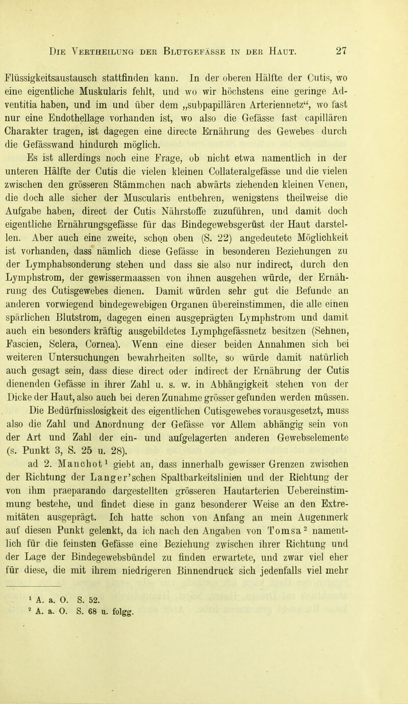 riüssigkeitsaiistausch stattfinden kann. In der oberen Hälfte der Cutis, wo eine eigentliche Muskularis fehlt, und wo wir höchstens eine geringe Ad- ventitia haben, und im und über dem „su1)papillären Arteriennetz, wo fast nur eine Endothellage vorhanden ist, wo also die Gefässe fast capillären Charakter tragen, ist dagegen eine directe Ernährung des Gewebes durch die Gefässwand hindurch möglich. Es ist allerdings noch eine Frage, ob nicht etwa namentlich in der unteren Hälfte der Cutis die vielen kleinen Collateralgefässe und die vielen zwischen den grösseren Stämmchen nach abwärts ziehenden kleinen Venen, die doch alle sicher der Muscularis entbehren, wenigstens theilweise die Aufgabe haben, direct der Cutis Nährstoffe zuzuführen, und damit doch eigentliche Ernährungsgefässe für das Bindegewebsgerüst der Haut darstel- len. Aber auch eine zweite, schon oben (S. 22) angedeutete Möglichkeit ist vorhanden, dass nämlich diese Gefässe in besonderen Beziehungen zu der Ljmphabsonderung stehen und dass sie also nur indirect, durch den Lymphstrom, der gewissermaassen von ihnen ausgehen würde, der Ernäh- rung des Cutisgewebes dienen. Damit würden sehr gut die Befunde an anderen vorwiegend bindegewebigen Organen übereinstimmen, die alle einen spärlichen Blutstrom, dagegen einen ausgeprägten Lymphstrom und damit auch ein besonders kräftig ausgebildetes Lymphgefässnetz besitzen (Sehnen, Fascien, Sclera, Cornea). Wenn eine dieser beiden Annahmen sich bei weiteren Untersuchungen bewahrheiten sollte, so würde damit natürlich auch gesagt sein, dass diese direct oder indirect der Ernährung der Cutis dienenden Gefässe in ihrer Zahl u. s. w. in Abhängigkeit stehen von der Dicke der Haut, also auch bei deren Zunahme grösser gefunden werden müssen. Die Bedürfnisslosigkeit des eigentlichen Cutisgewebes vorausgesetzt, muss also die Zahl und Anordnung der Gefässe vor Allem abhängig sein von der Art und Zahl der ein- und aufgelagerten anderen Gewebselemente (s. Punkt 3, S. 25 u. 28). ad 2. Manchofi giebt an, dass innerhalb gewisser Grenzen zwischen der Richtung der Langer'schen Spaltbarkeitslinien und der Richtung der von ihm praeparando dargestellten grösseren Hautarterien üebereinstim- mung bestehe, und findet diese in ganz besonderer Weise an den Extre- mitäten ausgeprägt. Ich hatte schon von Anfang an mein Augenmerk auf diesen Punkt gelenkt, da ich nach den Angaben von Tomsa^ nament- lich für die feinsten Gefässe eine Beziehung zwischen ihrer Richtung und der Lage der Bindegewebsbündel zu finden erwartete, und zwar viel eher für diese, die mit ihrem niedrigeren Binnendruck sich jedenfalls viel mehr ' A. a. O. S. 52. ' A. a. O. S. 68 u. folgg.