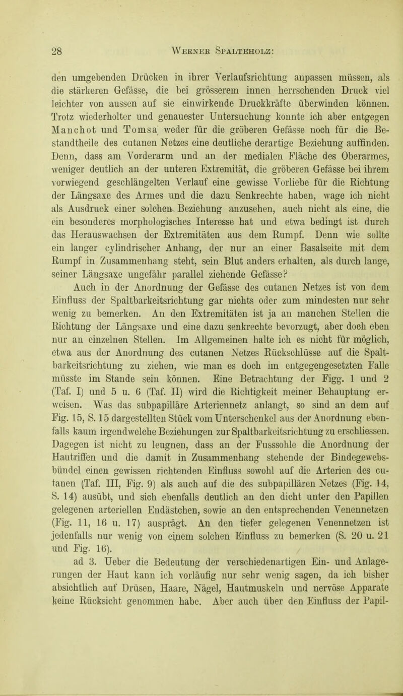 den umgebenden Drücken in ihrer Verlaufsrichtung anpassen müssen, als die stärkeren Gefässe, die bei grösserem innen herrschenden Druck viel leichter von aussen auf sie einwirkende Druckkräfte überwinden können. Trotz wiederholter und genauester Untersuchung konnte ich aber entgegen Manchot und Tomsa weder für die gröberen Gefässe noch für die Be- standtheile des cutanen Netzes eine deutliche derartige Beziehung auffinden. Denn, dass am Vorderarm und an der medialen Fläche des Oberarmes, weniger deutlich an der unteren Extremität, die gröberen Gefässe bei ihrem vorwiegend geschlängelten Verlauf eine gewisse Vorliebe für die Richtung der Längsaxe des Armes und die dazu Senkrechte haben, wage ich nicht als Ausdruck einer solchen Beziehung anzusehen, auch nicht als eine, die ein besonderes morphologisches Interesse hat und etwa bedingt ist durch das Herauswachsen der Extremitäten aus dem Rumpf. Denn wie sollte ein langer cylindrischer Anhang, der nur an einer Basalseite mit dem Rumpf in Zusammenhang steht, sein Blut anders erhalten, als durch lange, seiner Längsaxe ungefähr parallel ziehende Gefässe? Auch in der Anordnung der Gefässe des cutanen Netzes ist von dem Eiufluss der Spaltbarkeitsrichtung gar nichts oder zum mindesten nur sehr wenig zu bemerken. An den Extremitäten ist ja an manchen Stellen die Richtung der Längsaxe und eine dazu senkrechte bevorzugt, aber doch eben nur an einzelnen Stellen. Im Allgemeinen halte ich es nicht für möglich, etwa aus der Anordnung des cutanen Netzes Rückschlüsse auf die Spalt- barkeitsrichtung zu ziehen, wie man es doch im entgegengesetzten Falle müsste im Stande sein können. Eine Betrachtung der Figg. 1 und 2 (Taf. I) und 5 u. 6 (Taf. II) wird die Richtigkeit meiner Behauptung er- weisen. Was das subpapilläre Arteriennetz anlangt, so sind an dem auf Fig. 15, S. 15 dargestellten Stück vom Unterschenkel aus der Anordnung eben- falls kaum irgendwelche Beziehungen zur Spaltbarkeitsrichtung zu erschliessen. Dagegen ist nicht zu leugnen, dass an der Fusssohle die Anordnung der Hautrifien und die damit in Zusammenhang stehende der Bindegewebs- bündel einen gewissen richtenden Einfluss sowohl auf die Arterien des cu- tanen (Taf. III, Fig. 9) als auch auf die des subpapillären Netzes (Fig. 14, S. 14) ausübt, und sich ebenfalls deutlich an den dicht unter den Papillen gelegenen arteriellen Endästchen, sowie an den entsprechenden Venennetzen (Fig. 11, 16 u. 17) ausprägt. An den tiefer gelegenen Veneunetzen ist jedenfalls nur wenig von einem solchen Einfluss zu bemerken (S. 20 u. 21 und Fig. 16). ad 3. Ueber die Bedeutung der verschiedenartigen Ein- und Anlage- rungen der Haut kann ich vorläufig nur sehr wenig sagen, da ich bisher absichtüch auf Drüsen, Haare, Nägel, Hautmuskeln und nervöse Apparate keine Rücksicht genommen habe. Aber auch über den Einfluss der Papil-
