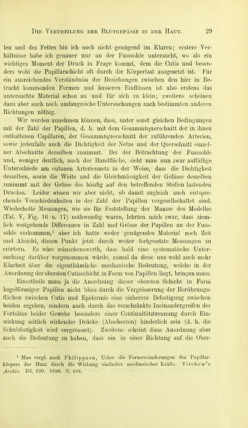 len und des Fettes bin ich noch nicht genügend im Klaren; erstere Ver- hältnisse habe ich genauer nur an der Tusssohle untersucht, wo als ein wichtiges Moment der Druck in Frage kommt, dem die Cutis und beson- ders wohl die Papillarschicht oft durch die Körperlast ausgesetzt ist. Für ein ausreichendes Verständniss der Beziehungen zwischen den hier in Be- tracht kommenden Formen und äusseren Einflüssen ist also erstens das untersuchte Material schon an und für sich zu klein; zweitens scheinen dazu aber auch noch umfangreiche Untersuchungen nach bestimmten anderen Richtungen nöthig. Wir werden annehmen können, dass, unter sonst gleichen Bedingungen mit der Zahl der Papillen, d. h. mit dem Gesammtquerschnitt der in ihnen enthaltenen Capillaren, der Gesammtquerschnitt der zuführenden Arterien, sowie jedenfalls auch die Dichtigkeit der Netze und der Querschnitt einzel- ner Abschnitte derselben zunimmt. Bei der Betrachtung der Fusssohle und, weniger deutlich, auch der Handfläche, sieht man nun zwar auffällige Unterschiede am cutanen Arteriennetz in der Weise, dass die Dichtigkeit desselben, sowie die Weite und die Gleichmässigkeit der Gefässe desselben zunimmt mit der Grösse des häufig auf den betrefiendeu Stellen lastenden Druckes. Leider wissen wir aber nicht, ob damit zugleich auch entspre- chende Verschiedenheiten in der Zahl der Papillen vergesellschaftet sind. Wiederholte Messungen, wie sie für Feststellung der Maasse des Modelles (Taf. V, Fig. 16 u. 17) nothwendig waren, lehrten mich zwar, dass ziem- lich weitgehende Difi'ereuzen in Zahl und Grösse der Papillen an der Fuss- sohle vorkommen,^ aber ich hatte weder genügendes Material noch Zeit und Absicht, diesen Punkt jetzt durch weiter fortgesetzte Messungen zu erörtern. Es wäre wünscheuswcrth, dass bald eine systematische Unter- suchung darüber vorgenommen würde, zumal da diese uns wohl auch mehr Klarheit über die eigenthümliche mechanische Bedeutung, welche in der Anordnung der obersten Cutisscbicht in Form von Papillen hegt, bringen muss. Einestheils muss ja die Anordnung dieser obersten Schicht in Form kegelförmiger Papillen nicht bloss durch die Vergrösserung der Berührungs- flächen zwischen Cutis und Epidermis eine sicherere Befestigung zwischen beiden ergeben, sondern auch durch das verschränkte Ineinandergreifen der Fortsätze beider Gewebe besonders einer Continuitätstrennung durch Ein- wirkung seitlich wirkender Drücke (Abscheeren) hinderlich sein (d. h. die Schubfestigkeit wird vergrössert). Zweitens scheint diese Anordnung aber auch die Bedeutung zu haben, dass ein in einer Richtung auf die Ober- ' Man vevgl. auch Philippsou, Ueber die Forinveräuderungen des PaiiiUar- kövpers der Haut durch die Wirkung einlacher mechanischer Kräfte. Virchow's Archiu. Bd. 120. 1890. S. 184.