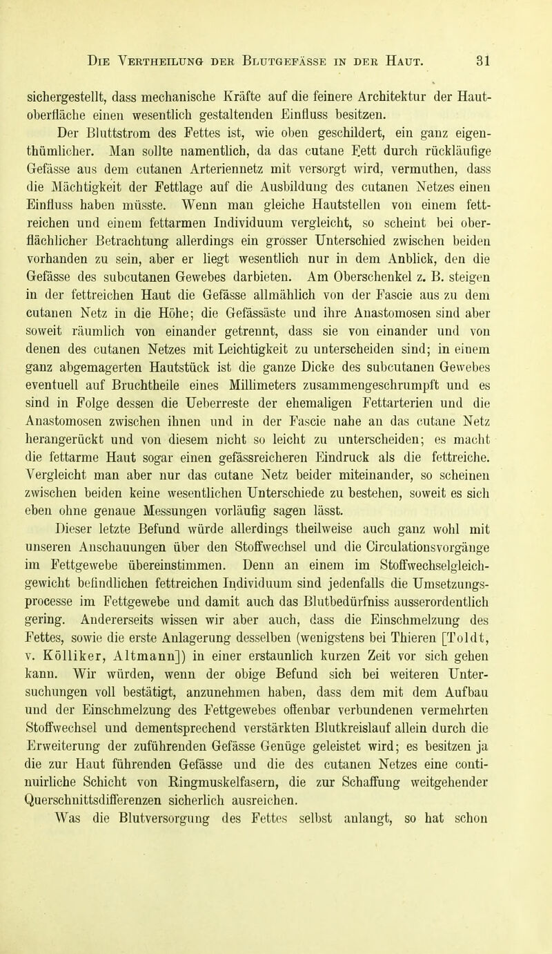 sichergestellt, dass mechanische Kräfte auf die feinere Architektur der Haut- oberfläche einen wesentlich gestaltenden Einfluss besitzen. Der Bluttstrom des Fettes ist, wie oben geschildert, ein ganz eigen- thümlicher. Man sollte namentlich, da das cutane Fßtt durch rückläufige Gefässe aus dem cutanen Arteriennetz mit versorgt wird, vermuthen, dass die Mächtigkeit der Fettlage auf die Ausbildung des cutanen Netzes einen Einfluss haben müsste. Wenn man gleiche Hautstellen von einem fett- reichen und einem fettarmen Individuum vergleicht, so scheint bei ober- flächlicher Betrachtung allerdings ein grosser Unterschied zwischen beiden vorhanden zu sein, aber er liegt wesentlich nur in dem Anblick, den die Gefässe des subcutanen Gewebes darbieten. Am Oberschenkel z. B. steigen in der fettreichen Haut die Gefässe allmählich von der Fascie aus zu dem cutanen Netz in die Höhe; die Gefässäste und ihre Anastomosen sind aber soweit räumlich von einander getrennt, dass sie von einander und von denen des cutanen Netzes mit Leichtigkeit zu unterscheiden sind; in einem ganz abgemagerten Hautstück ist die ganze Dicke des subcutanen Gewebes eventuell auf Bruchtheile eines MiUimeters zusammengeschrumpft und es sind in Folge dessen die Ueberreste der ehemaligen Fettarterien und die Anastomosen zwischen ihnen und in der Fascie nahe an das cutane Netz herangerückt und von diesem nicht so leicht zu unterscheiden; es macht die fettarme Haut sogar einen gefässreicheren Eindruck als die fettreiche. Vergleicht man aber nur das cutane Netz beider miteinander, so scheinen zwischen beiden keine wesentlichen Unterschiede zu bestehen, soweit es sich eben ohne genaue Messungen vorläufig sagen lässt. Dieser letzte Befund würde allerdings theilweise auch ganz wohl mit unseren Anschauungen über den Stoffwechsel und die Circulationsvorgänge im Fettgewebe übereinstimmen. Denn an einem im Stoffwechselgleich- gewicht befindlichen fettreichen Individuum sind jedenfalls die Umsetzungs- processe im Fettgewebe und damit auch das Blutbedürfniss ausserordentlich gering. Andererseits wissen wir aber auch, dass die Einschmelzung des Fettes, sowie die erste Anlagerung desselben (wenigstens bei Thieren [Toldt, V. Kölliker, Altmann]) in einer erstaunlich kurzen Zeit vor sich gehen kann. Wir würden, wenn der obige Befund sich bei weiteren Unter- suchungen voll bestätigt, anzunehmen haben, dass dem mit dem Aufbau und der Einschmelzung des Fettgewebes ofienbar verbundenen vermehrten Stoffwechsel und dementsprechend verstärkten Blutkreislauf allein durch die Erweiterung der zuführenden Gefässe Genüge geleistet wird; es besitzen ja die zur Haut führenden Gefässe und die des cutanen Netzes eine conti- nuirliche Schicht von Ringmuskelfasern, die zur Schaffung weitgehender Querschnittsdifferenzen sicherhch ausreichen. Was die Blutversorgung des Fettos selbst anlangt, so hat schon