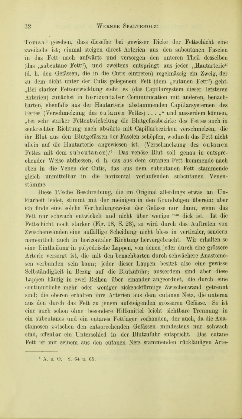 Tomsa^ gesehen, dass dieselbe bei gewisser Dicke der Fettschicht eine zweilache ist; einmal steigen direct Arterien aus den subcutanen Fascieu in das Fett nach aufwärts und versorgen den unteren Theil desselben (das „subcutane Fett), und zweitens entspringt aus jeder „Hautarterie (d. h. den Gefässen, die in die Cutis eintreten) regelmässig ein Zweig, der zu dem dicht unter der Cutis gelegenem Fett (dem „cutauen Fett) geht. „Bei starker Fettentwicklung steht es (das Capillarsystem dieser letzteren Arterien) zunächst in horizontaler Communication mit anderen, benach- barten, ebenfalls aus der Hautarterie abstammenden Capillarsystemen des Fettes (Verschmelzung des cutanen Fettes) . . . und ausserdem können, „bei sehr starker I'ettentwickelung die Blutgefässbezirke des Fettes auch in senkrechter Richtung nach abwärts mit Capillarbezirken verschmelzen, die ihr Blut aus den Blutgefässen der Fascien schöpfen, wodurch das Fett nicht allein auf die Hautarterie angewiesen ist. (Verschmelzung des cutanen Fettes mit dem subcutanen). Das venöse Blut soll genau in entspre- chender Weise abfliessen, d. h. das aus dem cutanen Fett kommende nach oben in die Venen der Cutis, das aus dem subcutanen Fett stammende gleich unmittelbar in die horizontal verlaufenden subcutanen Veuen- stämme. Diese T.'sche Beschreibung, die im Original allerdings etwas an Un- klarheit leidet, stimmt mit der meinigen in den Grundzügen überein; aber ich finde eine solche Vertheilungsweise der Gefässe nur dann, wenn das Fett nur schwach entwickelt und nicht über wenige dick ist. Ist die Fettschicht noch stärker (Fig. 18, S. 23), so wird durch das Auftreten von Zwischenwänden eine auffällige Scheidung nicht bloss in verticaler, sondern namentlich auch in horizontaler Richtung hervorgebracht. Wir erhalten so eine Eintheilung in polyedrische Lappen, von denen jeder durch eine grössere Arterie versorgt ist, die mit den benachbarten durch schwächere Anastomo- sen verbunden sein kann; jeder dieser Lappen besitzt also eine gewisse Selbständigkeit in Bezug auf die Blutzufuhr; ausserdem sind aber diese Lappen häufig in zwei Reihen über einander angeordnet, die durch eine continuirliche mehr oder weniger zickzackförmige Zwischenwand getrennt sind; die oberen erhalten ihre Arterien aus dem cutanen Netz, die unteren aus den durch das Fett zu jenem aufsteigenden grösseren Gefässe. So ist eine auch schon ohne besondere Hilfsmittel leicht sichtbare Trennung in ein subcutanes und ein cutanes Fettiager vorhanden, der auch, da die Ana- stomosen zwischen den entsprechenden Gefässen mindestens nur schwach sind, offenbar ein Unterschied in der Blutzufuhr entspricht. Das cutane Fett ist mit seinem aus den cutanen Netz stammenden rückläufigen Arte-