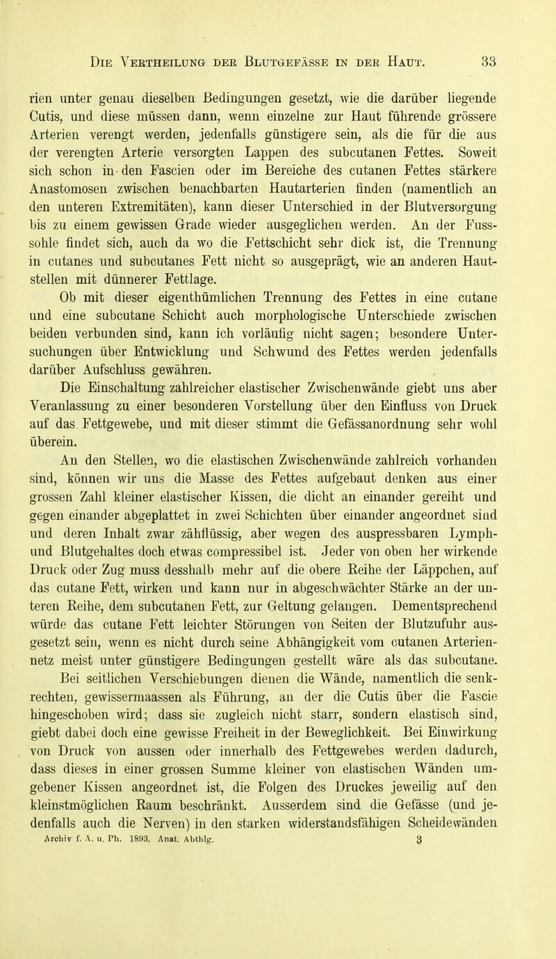 rien unter genau dieselben Bedingungen gesetzt, wie die darüber liegende Cutis, und diese müssen dann, wenn einzelne zur Haut führende grössere Arterien verengt werden, jedenfalls günstigere sein, als die für die aus der verengten Arterie versorgten Lappen des subcutanen Fettes. Soweit sich schon in den Tascien oder im Bereiche des cutanen Fettes stärkere Anastomosen zwischen benachbarten Hautarterien finden (namentlich an den unteren Extremitäten), kann dieser Unterschied in der Blutversorgung bis zu einem gewissen Grade wieder ausgeglichen werden. An der Fuss- sohle findet sich, auch da wo die Fettschicht sehr dick ist, die Trennung in cutanes und subcutanes Fett nicht so ausgeprägt, wie an anderen Haut- stellen mit dünnerer Fettlage. Ob mit dieser eigenthümlichen Trennung des Fettes in eine cutane und eine subcutane Schicht auch morphologische Unterschiede zwischen beiden verbunden sind, kann ich vorläufig nicht sagen; besondere Unter- suchungen über Entwicklung und Schwund des Fettes werden jedenfalls darüber Aufschluss gewähren. Die Einschaltung zahlreicher elastischer Zwischenwände giebt uns aber Veranlassung zu einer besonderen Vorstellung über den Einfluss von Druck auf das Fettgewebe, und mit dieser stimmt die Gefässanordnung sehr wohl überein. An den Stellen, wo die elastischen Zwischenwände zahlreich vorhanden sind, können wir uns die Masse des Fettes aufgebaut denken aus einer grossen Zahl kleiner elastischer Kissen, die dicht an einander gereiht und gegen einander abgeplattet in zwei Schichten über einander angeordnet sind und deren Inhalt zwar zähflüssig, aber wegen des auspressbaren Lymph- und ßlutgehaltes doch etwas compressibel ist. Jeder von oben her wirkende Druck oder Zug muss desshalb mehr auf die obere Reihe der Läppchen, auf das cutane Fett, wirken und kann nur in abgeschwächter Stärke an der un- teren Reihe, dem subcutanen Fett, zur Geltung gelangen. Dementsprechend würde das cutane Fett leichter Störungen von Seiten der Blutzufuhr aus- gesetzt sein, wenn es nicht durch seine Abhängigkeit vom cutanen Arterien- netz meist unter günstigere Bedingungen gestellt wäre als das subcutane. Bei seitlichen Verschiebungen dienen die Wände, namentlich die senk- rechten, gewissermaassen als Führung, au der die Cutis über die Fascie hingeschoben wird; dass sie zugleich nicht starr, sondern elastisch sind, giebt dabei doch eine gewisse Freiheit in der Beweglichkeit. Bei Einwirkung von Druck von aussen oder innerhalb des Fettgewebes werden dadurch, dass dieses in einer grossen Summe kleiner von elastischen Wänden um- gebener Kissen angeordnet ist, die Folgen des Druckes jeweilig auf den kleinstmöglichen Raum beschränkt. Ausserdem sind die Gefässe (und je- denfalls auch die Nerven) in den starken widerstandsfähigen Scheidewänden Archiv f. A. u. Ph. 1993. Anat. Abthlg. 3
