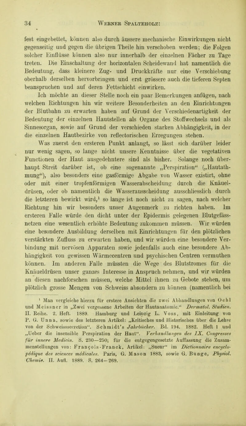 fest eingebettet, können also durch äussere mechanische Einwirkungen nicht gegenseitig und gegen die übrigen Theile hin verschoben werden; die Folgen solcher p]inflüsse können also nur innerhalb der einzelnen Fächer zu Tage treten. Die Einschaltung der horizontalen Scheidewand hat namentlich die Bedeutung, dass kleinere Zug- und Druckkräfte nur eine Verschiebung oberhalb derselben hervorbringen und erst grössere auch die tieferen Septen beanspruchen und auf deren Fettschicht einwirken. Ich möchte an dieser Stelle noch ein paar Bemerkungen anfügen, nach welchen Richtungen hin wir weitere Besonderheiten an den Einrichtungen der Blutbahn zu erwarten haben auf Grund der Verschiedenartigkeit der Bedeutung der einzelnen Hautstellen als Organe des Stoffwechsels und als Sinnesorgan, sowie auf Grund der verschieden starken Abhängigkeit, in der die einzelnen Hautbezirke von reflectorischeu Erregungen stehen. Was zuerst den ersteren Funkt anlangt, so lässt sich darüber leider nur wenig sagen, so lauge nicht unsere Kenntnisse über die vegetativen Functionen der Haut ausgedehntere sind als bisher. Solange noch über- haupt Streit darüber ist, ob eine sogenannte „Perspiration (,,Hautath- mung), also besonders eine gasförmige Abgabe von Wasser existirt, ohne oder mit einer tropfenförmigen Wasserabscheidung durch die Knäuel- drüsen, oder ob namentlich die Wasserausscheidung ausschliesslich durch die letzteren bewirkt wird,^ so lange ist noch nicht zu sagen, nach welcher Richtung hin wir besonders unser Augenmerk zu richten haben. Im ersteren Falle würde den dicht unter der Epidermis gelegenen Blutgefäss- netzen eine wesentlich erhöhte Bedeutung zukommen müssen. Wir würden eine besondere Ausbildung derselben mit Einrichtungen für den plötzlichen verstärkten Zufluss zu erwarten haben, und wir würden eine besondere Ver- bindung mit nervösen Apparaten sowie jedenfalls auch eine besondere Al)- hängigkeit von gewissen Wärmecentren und psychischen Centren vermuthen können. Im anderen Falle müssten die Wege des Blutstromes für die Knäueldrüsen unser ganzes Interesse in Anspruch nehmen, und wir würden an diesen nachforschen müssen, welche Mittel ihnen zu Gebote stehen, um plötzlich grosse Mengen von Schweiss absondern zu können (namentlich bei ' Man vergleiche hierzu für erstere Ansichten die zwei Abliandlungen von Oelil und Meissner in ,,Zwei vergessene Arbeiten der Hautanatomie. Dermatol. Sfudien. II. Reihe. 2. Heft. 1889. Hamburg und Leipzig L. Voss, mit Einleitung von P. G. Unna, sowie des letzteren Artikel: „Kritisches und Historisches über die Lehre von der Schweisssecretion. Schmidt's Jahrbücher. Bd. 194. 1882. Heft 1 und „Ueber die insensible Perspiration der Haut. Verhandlungen des IX. Congre-ises für innere Medicin. S. 230—250; für die entgegengesetzte Auffassung die Zusam- menstellungen von: Pranfois-Pranck, Artikel: „Sueur im Dicfiomaire encyclo- pSdique des sciences m^dica/.es. Paris, G. Mason 1883, sowie G. Bunge, Physiol. Chemie. II. Aufl. 1889. S. 264-269.