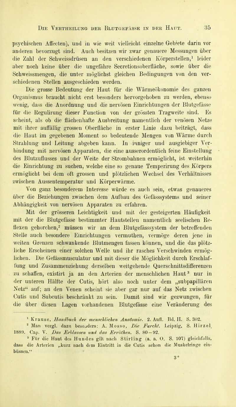 psychischen Afiecteu), und iu wie weit vielleicht einzelne Gebiete darin vor anderen bevorzugt sind. Auch besitzen wir zwar genauere Messungen über die Zahl der Schweissdrüsen au den verschiedenen Körperstellen,^ leider aber noch keine über die ungefähre Secretionsoberfläche, sowie über die Schweissmengen, die unter möglichst gleichen Bedingungen von den ver- schiedenen Stellen ausgeschieden werden. Die grosse Bedeutung der Haut für die Wärmeökonomie des ganzen Organismus braucht nicht erst besonders hervorgehoben zu werden, ebenso wenig, dass die Anordnung und die nervösen Einrichtungen der Blutgefässe für die ReguUrung dieser Function von der grössteu Tragweite sind. Es scheint, als ob die flächenhafte Ausbreitung namentlich der venösen Netze mit ihrer auffällig grossen Oberfläche in erster Linie dazu beiträgt, dass die Haut im gegebenen Moment so bedeutende Mengen von Wärme durch Strahlung und Leitung abgeben kann. Li inniger und ausgiebiger Ver- bindung mit nervösen Apparaten, die eine ausserordentlich feine Einstellung des Blutzuflusses und der Weite der Strombahnen ermöglicht, ist weiterhin die Einrichtung zu suchen, welche eine so genaue Temperirung des Körpers ermögücht bei dem oft grossen und plötzlichen Wechsel des Verhältnisses zwischen Aussentemperatur und Körperwärme. Von ganz besonderem Interesse würde es auch sein, etwas genaueres über die Beziehungen zwischen dem Aufbau des Gefässsystems und seiner Abhängigkeit von nervösen Apparaten zu erfahren. Mit der grösseren Leichtigkeit und mit der gesteigerten Häufigkeit mit der die Blutgefässe bestimmter Hautstellen namentlich seelischen Re- flexen gehorchen,^ müssen wir an dem Blutgefässsystem der betrefl'enden Stelle auch besondere Einrichtungen vermuthen, vermöge deren jene iu weiten Grenzen schwankende Blutmengeu fassen können, und die das plötz- liche Erscheinen einer solchen Welle und ihr rasches Verschwinden ermög- lichen. Die Gefässmusculatur und mit dieser die Mr)glichkeit durch Erschlaf- fung und Zusammeuziehung derselben weitgehende Querschnittsdifferenzen zu schaffen, existirt ja an den Arterien der menschlichen Haut' nur in der unteren Hälfte der Cutis, hört also noch unter dem „subpapillären Netz auf; an den Venen scheint sie aber gar nur auf das Netz zwischen Cutis und Subcutis beschränkt zu sein. Damit sind wir gezwungen, für die über diesen Lagen vorhandenen Blutgefässe eine Veränderung des ' Krause, Handbuch der menschlichen Anatomie. 2. Aufl. Bd. II. S. 302. ^ Man veigl. dazu besonders: A. Mosso, Die Furcht. Leipzig, S. Hirzel_ 1889. Cap. V. Das JEh-hlassen und das Erröthen. S. 80-92. ^ Für die Haut des Hundes gilt nach Stirling (a. a. O. S. 107) gleielif'ulls, dass die Arterien ,,kurz nach dem Eintritt in die Cutis schon die Muskelringe ein- büsseu. 3*