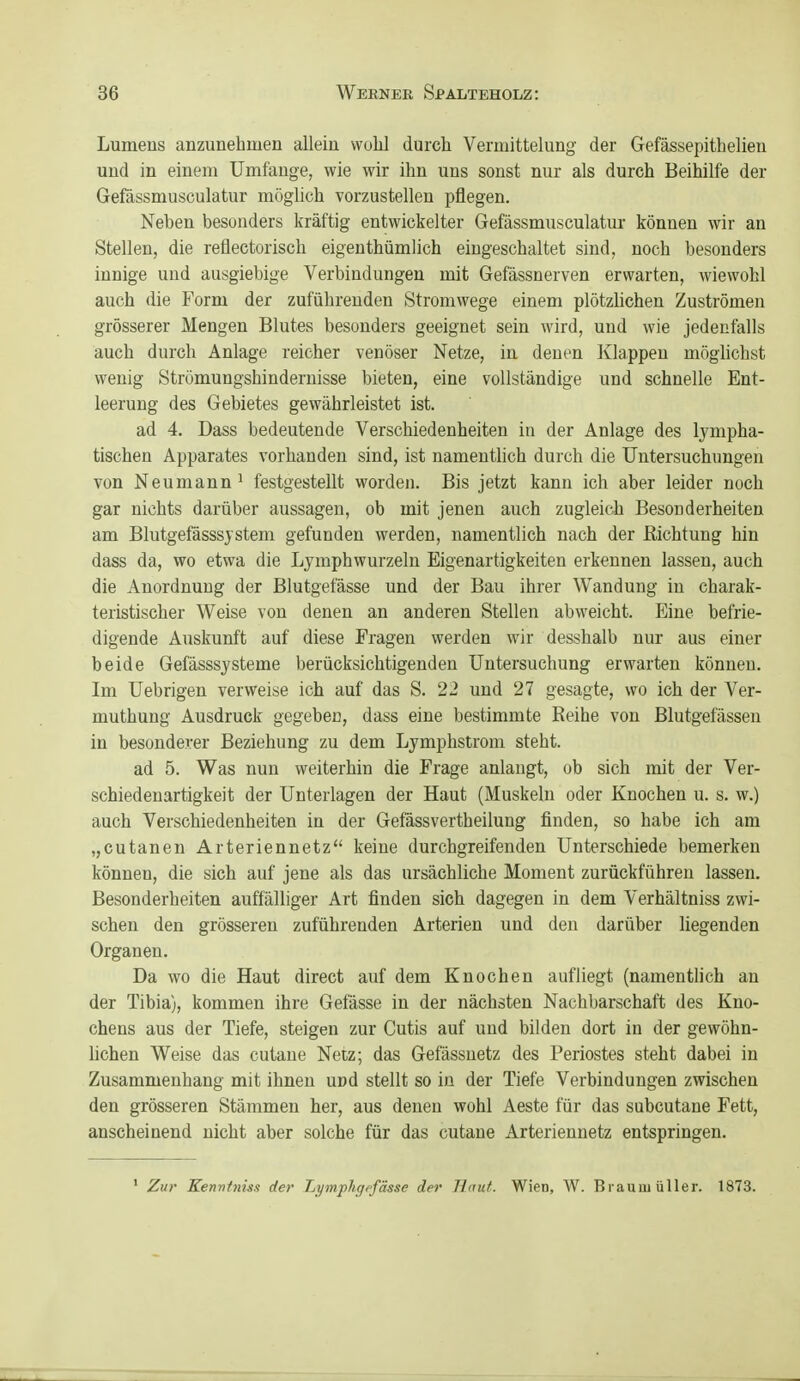 Lumens anzunehmen allein wühl durch Vermittelung der Gefässepithelien und in einem Umfange, wie wir ihn uns sonst nur als durch Beihilfe der Gefässmusculatur möglich vorzustellen pflegen. Neben besonders kräftig entwickelter Gefässmusculatur können wir an Stellen, die reflectorisch eigenthümlich eingeschaltet sind, noch besonders innige und ausgiebige Verbiudungen mit Gefässnerven erwarten, wiewohl auch die Form der zuführenden Stromwege einem plötzhchen Zuströmen grösserer Mengen Blutes besonders geeignet sein wird, und wie jedenfalls auch durch Anlage reicher venöser Netze, in denen Klappen möglichst wenig Strömungshinderuisse bieten, eine vollständige und schnelle Ent- leerung des Gebietes gewährleistet ist. ad 4. Dass bedeutende Verschiedenheiten in der Anlage des lympha- tischen Apparates vorhanden sind, ist namentlich durch die Untersuchungen von Neumann ^ festgestellt worden. Bis jetzt kann ich aber leider noch gar nichts darüber aussagen, ob mit jenen auch zugleich Besonderheiten am Blutgefasssjstem gefunden werden, namentlich nach der Richtung hin dass da, wo etwa die Ljmphwurzeln Eigenartigkeiten erkennen lassen, auch die Anordnung der Blutgefässe und der Bau ihrer Wandung in charak- teristischer Weise von denen an anderen Stellen abweicht. Eine befrie- digende Auskunft auf diese Fragen werden wir desshalb nur aus einer beide Gefässsysteme berücksichtigenden Untersuchung erwarten können. Im Uebrigen verweise ich auf das S. 22 und 27 gesagte, wo ich der Ver- muthung Ausdruck gegeben, dass eine bestimmte Reihe von Blutgefässen in besonderer Beziehung zu dem Lymphstrom steht. ad 5. Was nun weiterhin die Frage anlaugt, ob sich mit der Ver- schiedenartigkeit der Unterlagen der Haut (Muskeln oder Knochen u. s. w.) auch Verschiedenheiten in der Gefässvertheilung finden, so habe ich am „cutanen Arteriennetz keine durchgreifenden Unterschiede bemerken können, die sich auf jene als das ursächliche Moment zurückführen lassen. Besonderheiten auffälliger Art finden sich dagegen in dem Verhältniss zwi- schen den grösseren zuführenden Arterien und den darüber liegenden Organen. Da wo die Haut direct auf dem Knochen aufliegt (namenthch au der Tibia), kommen ihre Gefässe in der nächsten Nachbarschaft des Kno- chens aus der Tiefe, steigen zur Cutis auf und bilden dort in der gewöhn- lichen Weise das cutane Netz; das Gefässnetz des Periostes steht dabei in Zusammenhang mit ihnen und stellt so in der Tiefe Verbindungen zwischen den grösseren Stämmen her, aus denen wohl Aeste für das subcutane Fett, anscheinend nicht aber solche für das cutane Arteriennetz entspringen. ' Zur Kennftiis.f der Lymphgefässe der Jlnut. Wien, W. Bl auui üller. 1873.