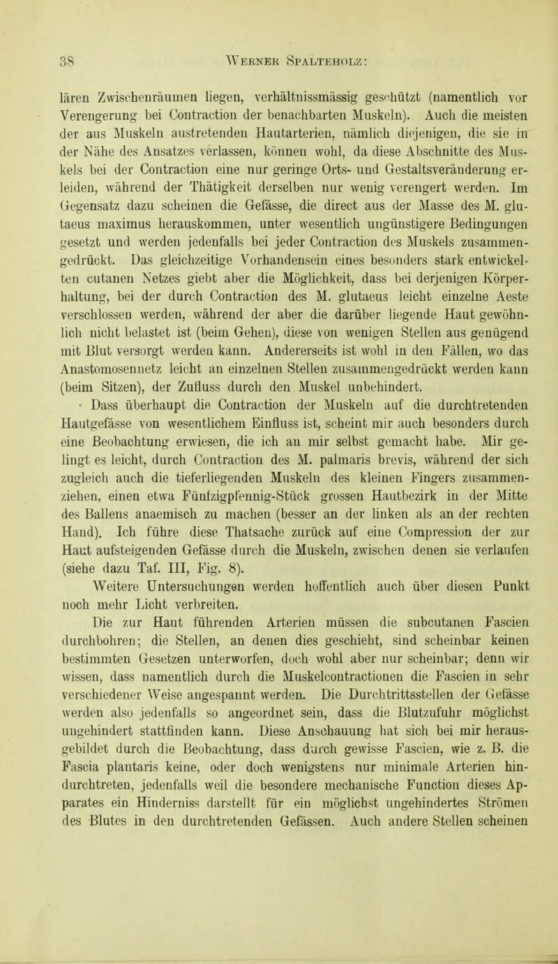 lären Zwischenräumen liegen, verhältnissmässig geschützt (namentlich vor Verengerung bei Contraction der benachbarten Muskeln). Auch die meisten der aus Muskeln austretenden Hautarterien, nämlich diejenigen, die sie in der Nähe des Ansatzes verlassen, krmnen wohl, da diese Abschnitte des Mus- kels bei der Contraction eine nur geringe Orts- und Gestaltsveränderung er- leiden, während der Thätigkeit derselben nur wenig verengert werden. Im Gegensatz dazu scheinen die Gefässe, die direct aus der Masse des M. giu- taeus maximus herauskommen, unter wesentlich ungünstigere Bedingungen gesetzt und werden jedenfalls bei jeder Contraction des Muskels zusammen- gedrückt. Das gleichzeitige Vorhandensein eines besonders stark entwickel- ten cutanen Netzes giebt aber die Möglichkeit, dass bei derjenigen Körper- haltung, bei der durch Contraction des M. glutaeus leicht einzelne Aeste verschlossen werden, während der aber die darüber liegende Haut gewöhn- lich nicht belastet ist (beim Gehen), diese von wenigen Stellen aus genügend mit Blut versorgt werden kann. Andererseits ist wohl in den Fällen, wo das Anastomosennetz leicht an einzelnen Stellen zusammengedruckt werden kann (beim Sitzen), der Zufluss durch den Muskel unbehindert. ■ Dass überhaupt die Contraction der Muskeln auf die durchtretenden Hautgefässe von wesentlichem Einfluss ist, scheint mir auch besonders durch eine Beobachtung erwiesen, die ich an mir selbst gemacht habe. Mir ge- lingt es leicht, durch Contraction des M. palmaris brevis, während der sich zugleich auch die tieferliegenden Muskeln des kleinen Fingers zusammen- ziehen, einen etwa Fünlzigpfennig-Stück grossen Hautbezirk in der Mitte des Ballens anaemisch zu machen (besser an der linken als an der rechten Hand). Ich führe diese Thatsache zurück auf eine Compression der zur Haut aufsteigenden Gefässe durch die Muskeln, zwischen denen sie verlaufen (siehe dazu Taf. III, Fig. 8). Weitere Untersuchungen werden hoffentlich auch über diesen Punkt noch mehr Licht verbreiten. Die zur Haut führenden Arterien müssen die subcutanen Fascien durchbohren; die Stellen, an denen dies geschieht, sind scheinbar keinen bestimmten Gesetzen unterworfen, doch wohl aber nur scheinbar; denn wir wissen, dass namentlich durch die Muskelcontractiouen die Fascien in sehr verschiedener Weise angespannt werden. Die Durchtrittsstellen der Gefässe werden also jedenfalls so angeordnet sein, dass die Blutzufuhr möglichst ungehindert stattfinden kann. Diese Anschauung hat sich bei mir heraus- gebildet durch die Beobachtung, dass durch gewisse Fascien, wie z. B. die Fascia plantaris keine, oder doch wenigstens nur minimale Arterien hin- durchtreten, jedenfalls weil die besondere mechanische Function dieses Ap- parates ein Hinderniss darstellt für ein möglichst ungehindertes Strömen des Blutes in den durchtretenden Gefässen. Auch andere Stellen scheinen