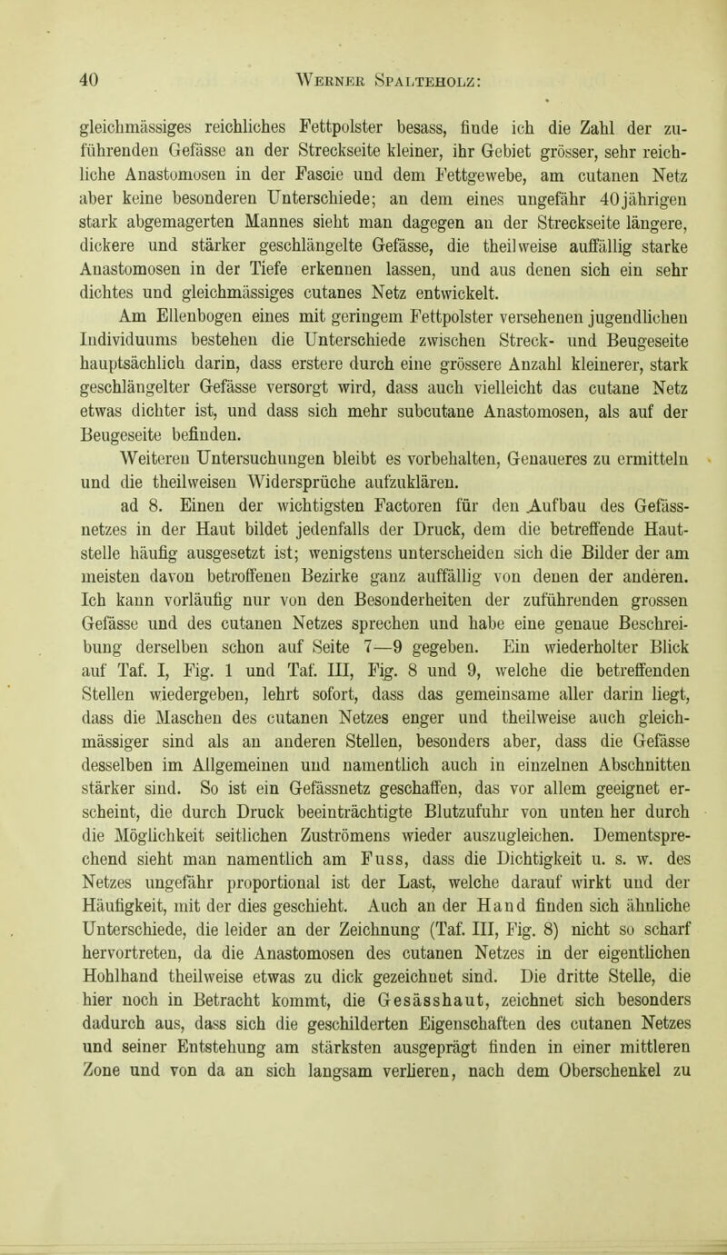 gleichmässiges reichliches Fettpolster besass, finde ich die Zahl der zu- führenden Gefässe an der Streckseite kleiner, ihr Gebiet grösser, sehr reich- liche Anastomosen in der Fascie und dem Fettgewebe, am cutanen Netz aber keine besonderen Unterschiede; an dem eines ungefähr 40jährigen stark abgemagerten Mannes sieht man dagegen an der Streckseite längere, dickere und stärker geschlängelte Gefässe, die theil weise aufiallig starke Anastomosen in der Tiefe erkennen lassen, und aus denen sich ein sehr dichtes und gleichmässiges cutanes Netz entwickelt. Am Ellenbogen eines mit geringem Fettpolster verseheneu jugendUchen Individuums bestehen die Unterschiede zwischen Streck- und Beugeseite hauptsächlich darin, dass erstere durch eine grössere Anzahl kleinerer, stark geschlängelter Gefässe versorgt wird, dass auch vielleicht das cutane Netz etwas dichter ist, und dass sich mehr subcutane Anastomosen, als auf der Beugeseite befinden. Weitereu Untersuchungen bleibt es vorbehalten, Genaueres zu ermitteln und die theilweisen Widersprüche aufzuklären, ad 8. Einen der wichtigsten Factoren für den .Aufbau des Gefäss- netzes in der Haut bildet jedenfalls der Druck, dem die betreifende Haut- stelle häufig ausgesetzt ist; wenigstens unterscheiden sich die Bilder der am meisten davon betroffenen Bezirke ganz auffällig von denen der anderen. Ich kann vorläufig nur von den Besonderheiten der zuführenden grossen Gefässe und des cutanen Netzes sprechen und habe eine genaue Beschrei- bung derselben schon auf Seite 7—9 gegeben. Ein wiederholter Blick auf Taf. I, Fig. 1 und Taf. III, Fi^. 8 und 9, welche die betreffenden Stellen wiedergeben, lehrt sofort, dass das gemeinsame aller darin liegt, dass die Maschen des cutanen Netzes enger und theilweise auch gleich- massiger sind als an anderen Stellen, besonders aber, dass die Gefässe desselben im Allgemeinen und namentlich auch in einzelnen Abschnitten stärker sind. So ist ein Gefässnetz geschaffen, das vor allem geeignet er- scheint, die durch Druck beeinträchtigte Blutzufuhr von unten her durch die Möglichkeit seitlichen Zuströmens wieder auszugleichen. Dementspre- chend sieht man namentUch am Fuss, dass die Dichtigkeit u. s. w. des Netzes ungefähr proportional ist der Last, welche darauf wirkt und der Häutigkeit, mit der dies geschieht. Auch an der Hand finden sich ähnüche Unterschiede, die leider an der Zeichnung (Taf III, Fig. 8) nicht so scharf hervortreten, da die Anastomosen des cutanen Netzes in der eigentUchen Hohlhand theilweise etwas zu dick gezeichnet sind. Die dritte Stelle, die hier noch in Betracht kommt, die Gesässhaut, zeichnet sich besonders dadurch aus, dass sich die geschilderten Eigenschaften des cutanen Netzes und seiner Entstehung am stärksten ausgeprägt finden in einer mittleren Zone und von da an sich langsam vertieren, nach dem Oberschenkel zu