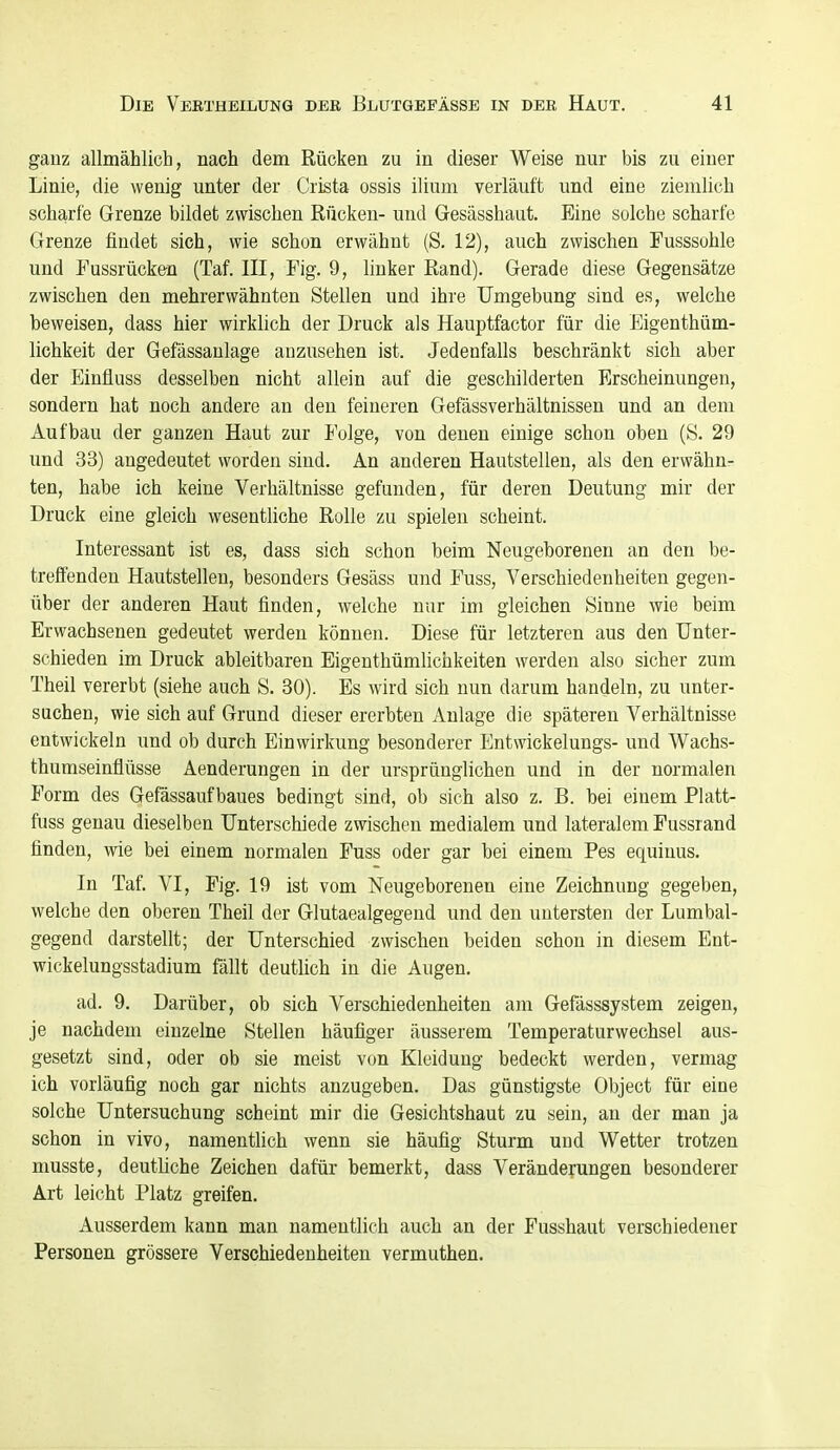 gauz allmählich, nach dem Rücken zu in dieser Weise nur bis zu einer Linie, die wenig unter der Crista ossis ilium verläuft und eine ziemlich scharfe Grenze bildet zwischen Rücken- und Gesässhaut. Eine solche scharfe Grenze findet sich, wie schon erwähnt (S. 12), auch zwischen Fusssohle und Fussrücken (Taf. III, Fig. 9, linker Rand). Gerade diese Gegensätze zwischen den mehrerwähnten Stellen und ihre Umgebung sind es, welche beweisen, dass hier wirklich der Druck als Hauptfactor für die Eigenthüm- lichkeit der Gefässaulage anzusehen ist. Jedenfalls beschränkt sich aber der Einfluss desselben nicht allein auf die geschilderten Erscheinungen, sondern hat noch andere an den feineren Gefässverhältnissen und an dem Aufbau der ganzen Haut zur Folge, von denen einige schon oben (S. 29 und 33) angedeutet worden sind. An anderen Hautstellen, als den erwähn- ten, habe ich keine Verhältnisse gefunden, für deren Deutung mir der Druck eine gleich wesentliche Rolle zu spielen scheint. Interessant ist es, dass sich schon beim Neugeborenen an den be- treffenden Hautstellen, besonders Gesäss und Fuss, Verschiedenheiten gegen- über der anderen Haut finden, welche nur im gleichen Sinne wie beim Erwachsenen gedeutet werden können. Diese für letzteren aus den Unter- schieden im Druck ableitbaren Eigenthümlichkeiten werden also sicher zum Theil vererbt (siehe auch S. 30). Es wird sich nun darum handeln, zu unter- suchen, wie sich auf Grund dieser ererbten Anlage die späteren Verhältnisse entwickeln und ob durch Einwirkung besonderer Entwickelungs- und Wachs- thumseinflüsse Aenderungen in der ursprünglichen und in der normalen Form des Gefässauf baues bedingt sind, ob sich also z. B. bei einem Platt- fuss genau dieselben Unterschiede zwischen medialem und lateralem Fussrand finden, wie bei einem normalen Fuss oder gar bei einem Pes equinus. In Taf. VI, Fig. 19 ist vom Neugeborenen eine Zeichnung gegeben, welche den oberen Theil der Glutaealgegend und den untersten der Lumbai- gegend darstellt; der Unterschied zwischen beiden schon in diesem Ent- wickelungsstadium fällt deutlich in die Augen. ad. 9. Darüber, ob sich Verschiedenheiten am Gefässsystem zeigen, je nachdem einzelne Stellen häufiger äusserem Temperaturwechsel aus- gesetzt sind, oder ob sie meist von Kleidung bedeckt werden, vermag ich vorläufig noch gar nichts anzugeben. Das günstigste Object für eine solche Untersuchung scheint mir die Gesichtshaut zu sein, an der man ja schon in vivo, namentlich wenn sie häufig Sturm und Wetter trotzen musste, deutliche Zeichen dafür bemerkt, dass Veränderungen besonderer Art leicht Platz greifen. Ausserdem kann man namentlich auch an der Fusshaut verschiedener Personen grössere Verschiedenheiten vermuthen.