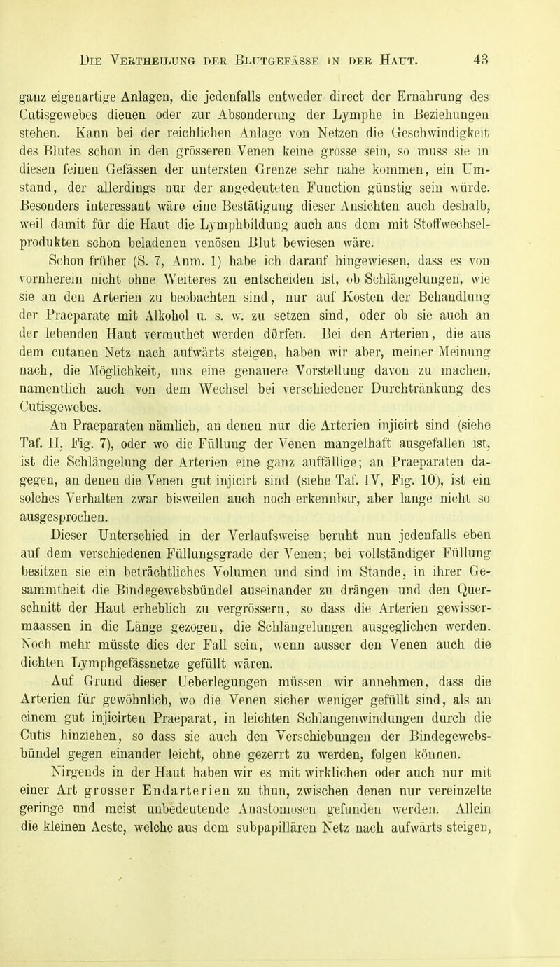 ganz eigenartige Anlagen, die jedenfalls entweder direct der Ernährung des Cutisgewebes dienen oder zur Absonderung der Lymphe in Beziehungen stehen. Kanu bei der reichlichen Anlage von Netzen die Geschwindigkeit des Blutes schon in den grösseren Venen keine grosse sein, so muss sie in diesen feineu Gefässen der untersten Grenze sehr nahe kommen, ein Um- stand, der allerdings nur der angedeuteten Function günstig sein würde. Besonders interessant wäre eine Bestätigung dieser Ansichten auch deshalb, weil damit für die Haut die Lymphbildung auch aus dem mit Stoffwechsel- produkten schon beladenen venösen Blut bewiesen wäre. Schon früher (S. 7, Anm. 1) habe ich darauf hingewiesen, dass es von vornherein nicht ohne Weiteres zu entscheiden ist, ob Schlängelungen, wie sie an den Arterien zu beobachten sind, nur auf Kosten der Behandlung der Praeparate mit Alkohol u. s. w. zu setzen sind, oder ob sie auch an der lebenden Haut vermuthet werden dürfen. Bei den Arterien, die aus dem cutanen Netz nach aufwärts steigen, haben wir aber, meiner Meinung nach, die Möglichkeit, uns eine genauere Vorstellung davon zu machen, namentlich auch von dem Wechsel bei verschiedener Durchtränkung des Cutisgewebes. An Praeparaten nämlich, an denen nur die Arterien injicirt sind (siehe Taf. II, Fig. 7), oder wo die Füllung der Venen mangelhaft ausgefallen ist, ist die Schlängelung der Arterien eine ganz auftallige; an Praeparaten da- gegen, an denen die Venen gut injicirt sind (siehe Taf. IV, Fig. 10), ist ein solches Verhalten zwar bisweilen auch noch erkennbar, aber lange nicht so ausgesprochen. Dieser Unterschied in der Verlaufsweise beruht nun jedenfalls eben auf dem verschiedenen Füllungsgrade der Venen; bei vollständiger Füllung besitzen sie ein beträchtliches Volumen und sind im Stande, in ihrer Ge- sammtheit die Bindegewebsbündel auseinander zu drängen und den Quer- schnitt der Haut erheblich zu vergrössern, so dass die Arterien gewisser- maassen in die Länge gezogen, die Schlängelungen ausgeglichen werden. Noch mehr müsste dies der Fall sein, wenn ausser den Venen auch die dichten Lymphgefässnetze gefüllt wären. Auf Grund dieser Ueberlegungen müssen wir annehmen, dass die Arterien für gewöhnlich, wo die Venen sicher weniger gefüllt sind, als an einem gut injicirten Praeparat, in leichten Schlangenwindungen durch die Cutis hinziehen, so dass sie auch den Verschiebungen der Bindegewebs- bündel gegen einander leicht, ohne gezerrt zu werden, folgen können. Nirgends in der Haut haben wir es mit wirklichen oder auch nur mit einer Art grosser Endarterien zu thun, zwischen denen nur vereinzelte geringe und meist uubedeutende Anastomosen gefunden werden. Allein die kleinen Aeste, welche aus dem subpapillären Netz nach aufwärts steigen,