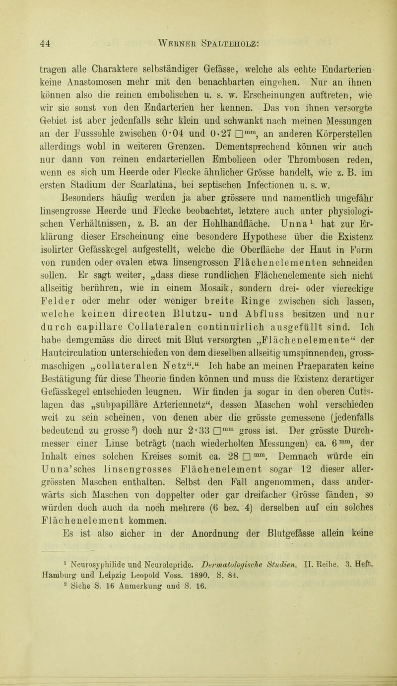 tragen alle Charaktere selbständiger Gefässe, welche als echte Endarterien keine Anastomosen mehr mit den benachbarten eingehen. Nur an ihnen können also die reinen embolischen u. s. w. Erscheinungen auftreten, wie wir sie sonst von den Endarterien her kennen. Das von ihnen versorgte Gebiet ist aber jedenfalls sehr klein und schwankt nach meinen Messungen an der Fusssohle zwischen 0*04 und 0-27 an anderen Körperstellen allerdings wohl in weiteren Grenzen. Dementsprechend können wir auch nur dann von reinen endarteriellen Embolieen oder Thrombosen reden, wenn es sich um Heerde oder Flecke ähnlicher Grösse handelt, wie z. B. im ersten Stadium der Scarlatiua, bei septischen Infectionen u. s. w. Besonders häufig werden ja aber grössere und namentlich ungefähr Unsengrosse Heerde und Flecke beobachtet, letztere auch unter physiologi- schen Verhältnissen, z. B. an der Hohlhandfläche. Unna^ hat zur Er- klärung dieser Erscheinung eine besondere Hypothese über die Existenz isolirter Gefässkegel aufgestellt, welche die Oberfläche der Haut in Form von runden oder ovalen etwa linseugrosseu Flächenelementen schneiden sollen. Er sagt weiter, „dass diese rundlichen Flächenelemente sich nicht allseitig berühren, wie in einem Mosaik, sondern drei- oder viereckige Felder oder mehr oder weniger breite Ringe zwischen sich lassen, welche keinen directeu Blutzu- und Abfluss besitzen und nur durch capillare Collateralen continuirlich ausgefüllt sind. Ich habe demgemäss die direct mit Blut versorgten „Flächenelemeute der Hautcirculation unterschieden von dem dieselben allseitig umspinnenden, gross- maschigen „collateralen Netz. Ich habe an meinen Praeparaten keine Bestätigung für diese Theorie finden können und muss die Existenz derartiger Gefässkegel entschieden leugnen. Wir finden ja sogar in den oberen Cutis- lagen das „subpapilläre Arteriennetz, dessen Maschen wohl verschieden weit zu sein scheinen, von denen aber die grösste gemessene (jedenfalls bedeutend zu grosse^) doch nur 2-33 gross ist. Der grösste Durch- messer einer Linse beträgt (nach wiederholten Messungen) ca. 6™™, der Inhalt eines solchen Kreises somit ca. 28 □ Demnach würde ein Unna'sches linsengrosses Flächenelement sogar 12 dieser aller- grössten Maschen enthalten. Selbst den Fall angenommen, dass ander- wärts sich Maschen von doppelter oder gar dreifacher Grösse fänden, so würden doch auch da noch mehrere (6 bez. 4) derselben auf ein solches Flächenelement kommen. Es ist also sicher in der Anordnung der Blutgefässe allein keine ' Neuiosyphilide und Neuiolepride. Dermatologische Studien. II. Reihe. 3. Heft.. Hamburg und Leipzig Leopold Voss. 1890. S. 8-1. ^ yiehe S. 16 Anmerkung und S. 16.