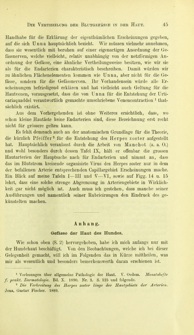 Handhabe für die Erklärung der eigenthümlichen Erscheinungen gegeben, auf die sich Unna hauptsächlich bezieht. Wir müssen vielmehr annehmen, dass sie wesentlich mit beruhen auf einer eigenartigen Anordnung der Ge- fässnerven, welche vielleicht, relativ unabhängig von der netzförmigen An- ordnung der Gefässe, eine ähnliche Vertheilungsweise besitzen, wie wir sie als für die Endarterien charakteristisch beschreiben. Damit würden wir zu ähnlichen Flächenelementen kommen wie Unna, aber nicht für die Ge- fässe, sondern für die Gefässnerven. Ihr Vorhandensein würde alle Er- scheinungen befriedigend erklären und hat vielleicht auch Geltung für die Hautveuen, vorausgesetzt, dass die von Unna für die Entstehung der Urti- cariaquaddel verantwortlich gemachte umschriebene Venencontraction ^ that- sächlich existirt. Aus dem Vorhergehenden ist ohne Weiteres ersichtlich, dass, wo schon kleine Hautäste keine Endarterien sind, diese Bezeichnung erst recht nicht für grössere gelten kann. Es fehlt demnach auch an der anatomischen Grundlage für die Theorie, die kürzlich Pfeiffer^ für die Entstehung des Herpes zoster aufgestellt hat. HauptsächHch veranlasst durch die Arbeit von Manchot (a. a. 0.) nnd wohl besonders durch dessen Tafel IX, hält er offenbar die grossen Hautarterien der Hauptsache nach für Endarterien und nimmt an, dass das im Blutstrom kreisende organisirte Virus des Herpes zoster nur in dem der befallenen Arterie entsprechenden Capillargebiet Erscheinungen mache. Ein Blick auf meine Tafeln I—III und V—VI, sowie auf Figg. 14 u. 15 lehrt, dass eine solche strenge Abgrenzung in Arteriengebiete in Wirkhch- keit gar nicht möglich ist. Auch muss ich gestehen, dass manche seiner Ausführungen und namentlich seiner Rubricirungen den Eindruck des ge- künstelten machen. Anhang. Gefässe der Haut des Hundes. Wie schon oben (S. 2) hervorgehoben, habe ich mich anfangs nur mit der Hundehaut beschäftigt. Von den Beobachtungen, welche ich bei dieser Gelegenheit gemacht, will ich im Folgenden das in Kürze mittheilen, was mir als wesentlich und besonders bemerkenswerth daran erschienen ist. * Vorlesungen über allgemeine Pathologie der Haut. V. Oedem. Monatshefte f. prakt. Dermatologie. Bd. X. 1890. Nr. 3. S. 125 und folgende. Die Verbreitung des Herpes zoster längs der Hautgehiete der Arterien. Jena, Gustav Fischer. 1889.