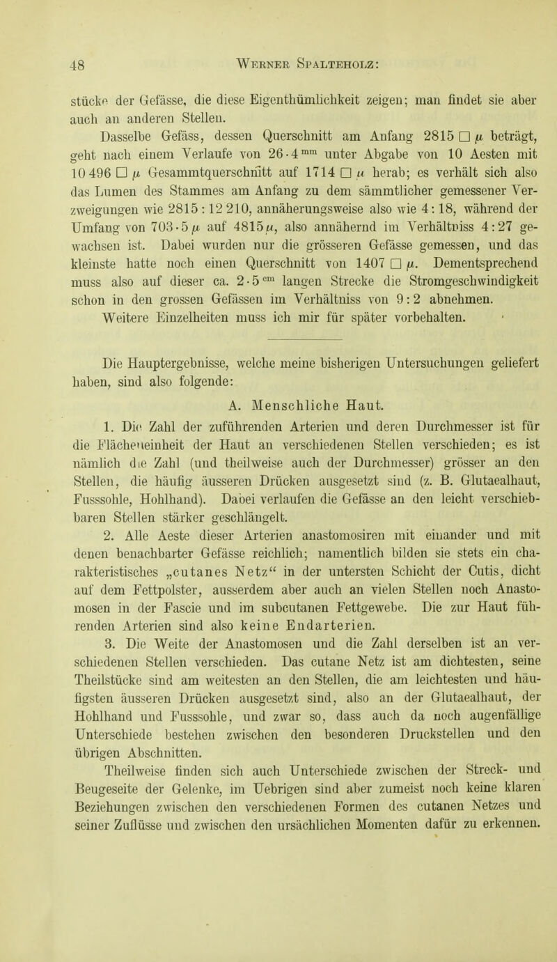 stückfi der Gefässe, die diese Eigenthümlichkeit zeigen; man findet sie aber auch an anderen Stellen. Dasselbe Gefäss, dessen Querschnitt am Anfang 2815 □ beträgt, seht nach einem Verlaufe von 26-4™™ unter Abgabe von 10 Aesten mit 10 496 □ (U Gesammtquerschmtt auf 1714 □ « herab; es verhält sich also das Lumen des Stammes am Anfang zu dem sämmtl icher gemessener Ver- zweigungen wie 2815 :12 210, annäherungsweise also wie 4:18, während der Umfang von 703-51« auf 4815«, also annähernd im Verhältniss 4:27 ge- wachsen ist. Dabei wurden nur die grösseren Gefässe gemessen, und das kleinste hatte noch einen Querschnitt von 1407 □ fi. Dementsprechend muss also auf dieser ca. 2-5™ langen Strecke die Stromgeschwindigkeit schon in den grossen Gefässen im Verhältniss von 9:2 abnehmen. Weitere Einzelheiten muss ich mir für später vorbehalten. Die Hauptergebnisse, welche meine bisherigen Untersuchungen geliefert haben, sind also folgende: A. Menschliche Haut. 1. Di(^ Zahl der zuführenden Arterien und deren Durchmesser ist für die Flächeneinheit der Haut an verschiedenen Stellen verschieden; es ist nämlich die Zahl (und theilweise auch der Durchmesser) grösser an den Stellen, die häufig äusseren Drücken ausgesetzt sind (z. B. Glutaealhaut, Fusssohle, Hohlhand). Dabei verlaufen die Gefässe an den leicht verschieb- baren Stellen stärker geschlängelt. 2. Alle Aeste dieser Arterien anastomosiren mit einander und mit denen benachbarter Gefässe reichlich; namentlich bilden sie stets ein cha- rakteristisches „cutanes Netz in der untersten Schicht der Cutis, dicht auf dem Fettpolster, ausserdem aber auch an vielen Stellen noch Anasto- mosen in der Fascie und im subcutanen Fettgewebe. Die zur Haut füh- renden Arterien sind also keine Endarterien. 3. Die Weite der Anastomosen und die Zahl derselben ist an ver- schiedenen Stellen verschieden. Das cutane Netz ist am dichtesten, seine Theilstücke sind am weitesten an den Stellen, die am leichtesten und häu- figsten äusseren Drücken ausgesetzt sind, also an der Glutaealhaut, der Hohlhand und Fusssohle, und zwar so, dass auch da noch augenfällige Unterschiede bestehen zwischen den besonderen Druckstellen und den übrigen Abschnitten. Theilweise finden sich auch Unterschiede zwischen der Streck- und Beugeseite der Gelenke, im Uebrigen sind aber zumeist noch keine klaren Beziehungen zwischen den verschiedenen Formen des cutanen Netzes und seiner Zuflüsse und zwischen den ursächlichen Momenten dafür zu erkennen.