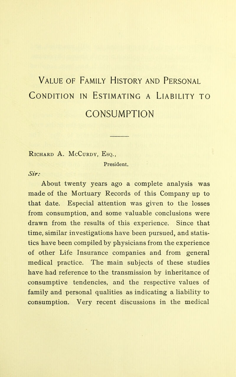 Value of Family History and Personal Condition in Estimating a Liability to CONSUMPTION Richard A. McCurdy, Esq., President. Sir: About twenty years ago a complete analysis was made of the Mortuary Records of this Company up to that date. Especial attention was given to the losses from consumption, and some valuable conclusions were drawn from the results of this experience. Since that time, similar investigations have been pursued, and statis- tics have been compiled by physicians from the experience of other Life Insurance companies and from general medical practice. The main subjects of these studies have had reference to the transmission by inheritance of consumptive tendencies, and the respective values of family and personal qualities as indicating a liability to consumption. Very recent discussions in the medical